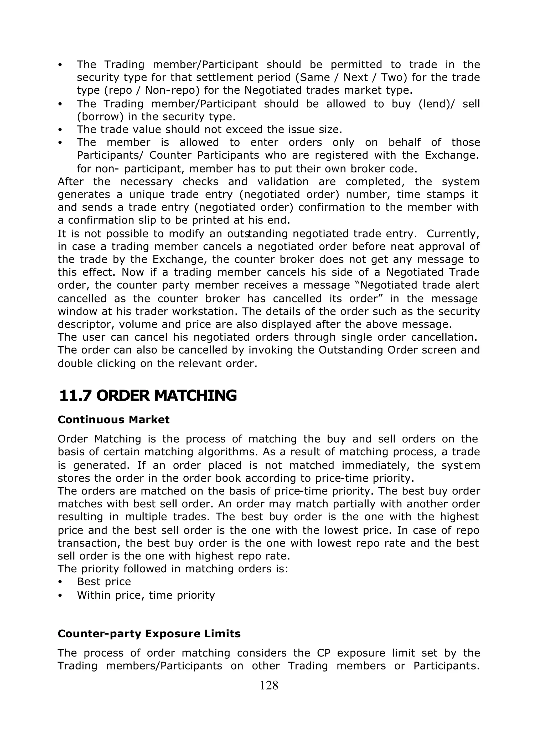 128
• The Trading member/Participant should be permitted to trade in the
security type for that settlement period (Same / Next / Two) for the trade
type (repo / Non-repo) for the Negotiated trades market type.
• The Trading member/Participant should be allowed to buy (lend)/ sell
(borrow) in the security type.
• The trade value should not exceed the issue size.
• The member is allowed to enter orders only on behalf of those
Participants/ Counter Participants who are registered with the Exchange.
for non- participant, member has to put their own broker code.
After the necessary checks and validation are completed, the system
generates a unique trade entry (negotiated order) number, time stamps it
and sends a trade entry (negotiated order) confirmation to the member with
a confirmation slip to be printed at his end.
It is not possible to modify an outstanding negotiated trade entry. Currently,
in case a trading member cancels a negotiated order before neat approval of
the trade by the Exchange, the counter broker does not get any message to
this effect. Now if a trading member cancels his side of a Negotiated Trade
order, the counter party member receives a message “Negotiated trade alert
cancelled as the counter broker has cancelled its order” in the message
window at his trader workstation. The details of the order such as the security
descriptor, volume and price are also displayed after the above message.
The user can cancel his negotiated orders through single order cancellation.
The order can also be cancelled by invoking the Outstanding Order screen and
double clicking on the relevant order.
11.7 ORDER MATCHING
Continuous Market
Order Matching is the process of matching the buy and sell orders on the
basis of certain matching algorithms. As a result of matching process, a trade
is generated. If an order placed is not matched immediately, the syst em
stores the order in the order book according to price-time priority.
The orders are matched on the basis of price-time priority. The best buy order
matches with best sell order. An order may match partially with another order
resulting in multiple trades. The best buy order is the one with the highest
price and the best sell order is the one with the lowest price. In case of repo
transaction, the best buy order is the one with lowest repo rate and the best
sell order is the one with highest repo rate.
The priority followed in matching orders is:
• Best price
• Within price, time priority
Counter-party Exposure Limits
The process of order matching considers the CP exposure limit set by the
Trading members/Participants on other Trading members or Participants.
 