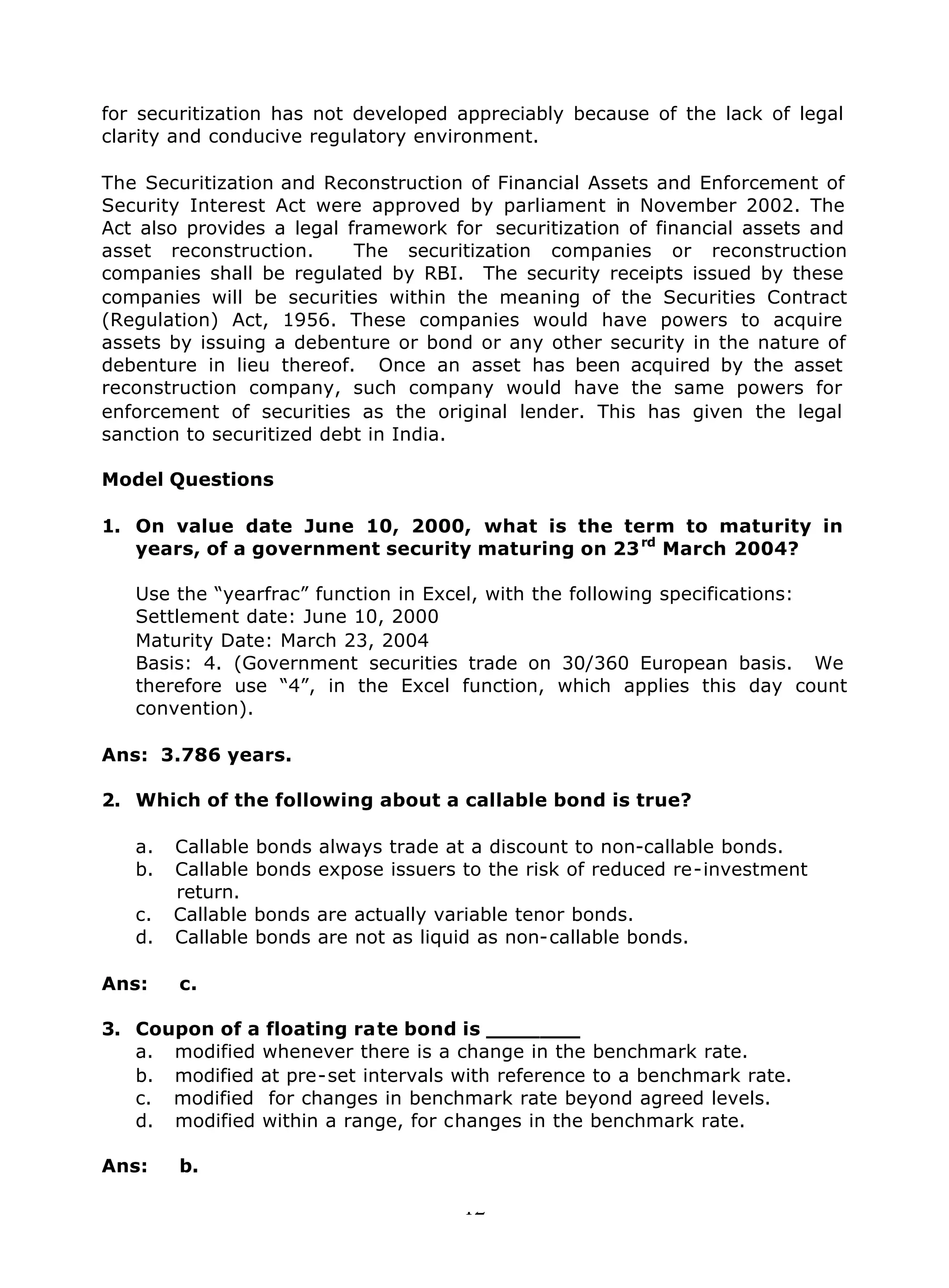 12
for securitization has not developed appreciably because of the lack of legal
clarity and conducive regulatory environment.
The Securitization and Reconstruction of Financial Assets and Enforcement of
Security Interest Act were approved by parliament in November 2002. The
Act also provides a legal framework for securitization of financial assets and
asset reconstruction. The securitization companies or reconstruction
companies shall be regulated by RBI. The security receipts issued by these
companies will be securities within the meaning of the Securities Contract
(Regulation) Act, 1956. These companies would have powers to acquire
assets by issuing a debenture or bond or any other security in the nature of
debenture in lieu thereof. Once an asset has been acquired by the asset
reconstruction company, such company would have the same powers for
enforcement of securities as the original lender. This has given the legal
sanction to securitized debt in India.
Model Questions
1. On value date June 10, 2000, what is the term to maturity in
years, of a government security maturing on 23rd
March 2004?
Use the “yearfrac” function in Excel, with the following specifications:
Settlement date: June 10, 2000
Maturity Date: March 23, 2004
Basis: 4. (Government securities trade on 30/360 European basis. We
therefore use “4”, in the Excel function, which applies this day count
convention).
Ans: 3.786 years.
2. Which of the following about a callable bond is true?
a. Callable bonds always trade at a discount to non-callable bonds.
b. Callable bonds expose issuers to the risk of reduced re-investment
return.
c. Callable bonds are actually variable tenor bonds.
d. Callable bonds are not as liquid as non-callable bonds.
Ans: c.
3. Coupon of a floating rate bond is _______
a. modified whenever there is a change in the benchmark rate.
b. modified at pre-set intervals with reference to a benchmark rate.
c. modified for changes in benchmark rate beyond agreed levels.
d. modified within a range, for changes in the benchmark rate.
Ans: b.
 
