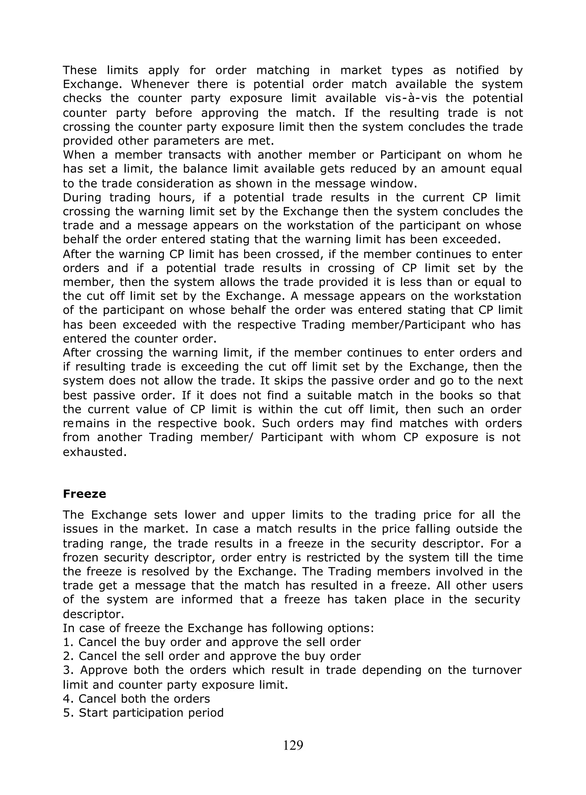 129
These limits apply for order matching in market types as notified by
Exchange. Whenever there is potential order match available the system
checks the counter party exposure limit available vis-à-vis the potential
counter party before approving the match. If the resulting trade is not
crossing the counter party exposure limit then the system concludes the trade
provided other parameters are met.
When a member transacts with another member or Participant on whom he
has set a limit, the balance limit available gets reduced by an amount equal
to the trade consideration as shown in the message window.
During trading hours, if a potential trade results in the current CP limit
crossing the warning limit set by the Exchange then the system concludes the
trade and a message appears on the workstation of the participant on whose
behalf the order entered stating that the warning limit has been exceeded.
After the warning CP limit has been crossed, if the member continues to enter
orders and if a potential trade results in crossing of CP limit set by the
member, then the system allows the trade provided it is less than or equal to
the cut off limit set by the Exchange. A message appears on the workstation
of the participant on whose behalf the order was entered stating that CP limit
has been exceeded with the respective Trading member/Participant who has
entered the counter order.
After crossing the warning limit, if the member continues to enter orders and
if resulting trade is exceeding the cut off limit set by the Exchange, then the
system does not allow the trade. It skips the passive order and go to the next
best passive order. If it does not find a suitable match in the books so that
the current value of CP limit is within the cut off limit, then such an order
remains in the respective book. Such orders may find matches with orders
from another Trading member/ Participant with whom CP exposure is not
exhausted.
Freeze
The Exchange sets lower and upper limits to the trading price for all the
issues in the market. In case a match results in the price falling outside the
trading range, the trade results in a freeze in the security descriptor. For a
frozen security descriptor, order entry is restricted by the system till the time
the freeze is resolved by the Exchange. The Trading members involved in the
trade get a message that the match has resulted in a freeze. All other users
of the system are informed that a freeze has taken place in the security
descriptor.
In case of freeze the Exchange has following options:
1. Cancel the buy order and approve the sell order
2. Cancel the sell order and approve the buy order
3. Approve both the orders which result in trade depending on the turnover
limit and counter party exposure limit.
4. Cancel both the orders
5. Start participation period
 