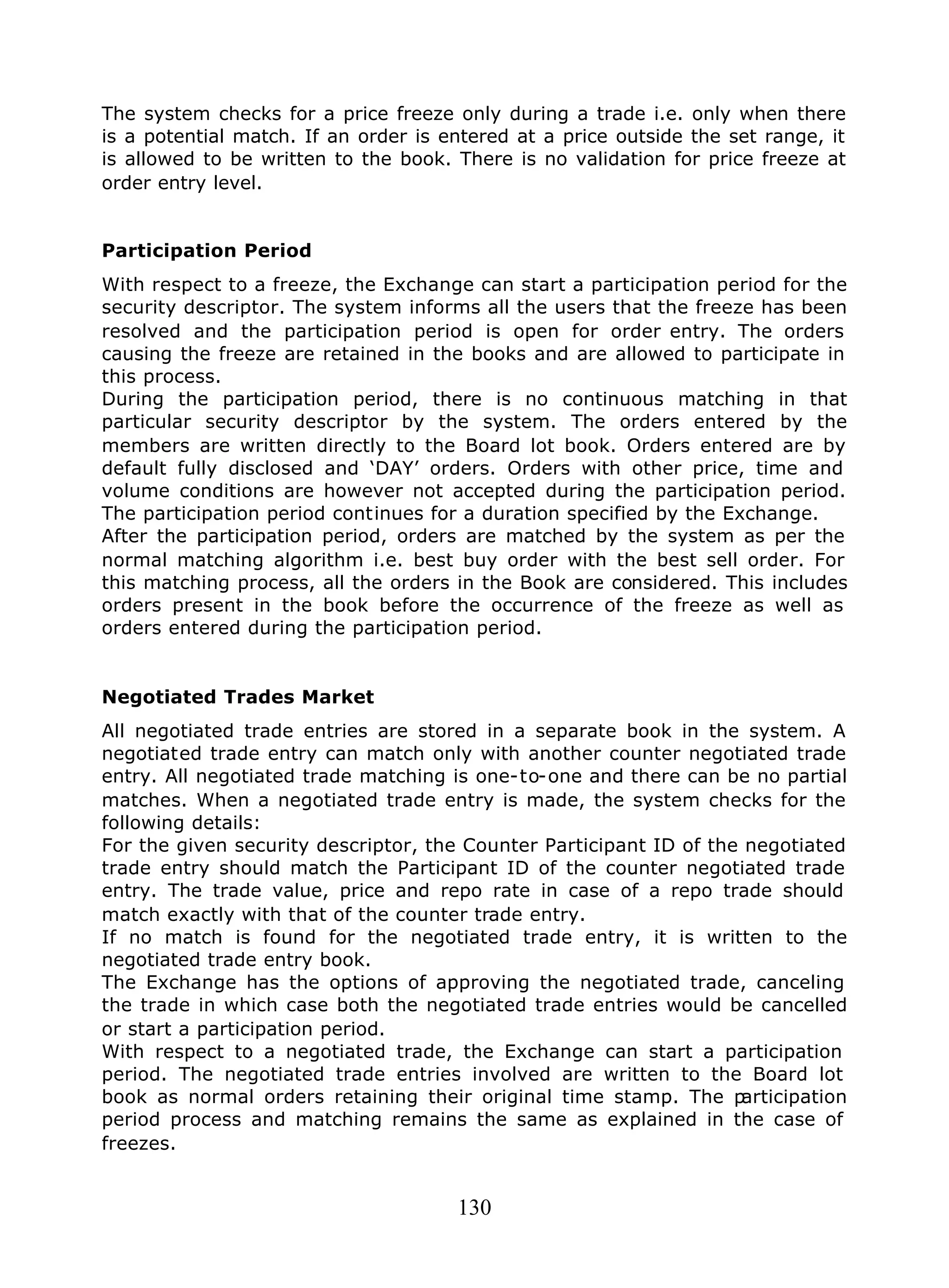 130
The system checks for a price freeze only during a trade i.e. only when there
is a potential match. If an order is entered at a price outside the set range, it
is allowed to be written to the book. There is no validation for price freeze at
order entry level.
Participation Period
With respect to a freeze, the Exchange can start a participation period for the
security descriptor. The system informs all the users that the freeze has been
resolved and the participation period is open for order entry. The orders
causing the freeze are retained in the books and are allowed to participate in
this process.
During the participation period, there is no continuous matching in that
particular security descriptor by the system. The orders entered by the
members are written directly to the Board lot book. Orders entered are by
default fully disclosed and ‘DAY’ orders. Orders with other price, time and
volume conditions are however not accepted during the participation period.
The participation period continues for a duration specified by the Exchange.
After the participation period, orders are matched by the system as per the
normal matching algorithm i.e. best buy order with the best sell order. For
this matching process, all the orders in the Book are considered. This includes
orders present in the book before the occurrence of the freeze as well as
orders entered during the participation period.
Negotiated Trades Market
All negotiated trade entries are stored in a separate book in the system. A
negotiated trade entry can match only with another counter negotiated trade
entry. All negotiated trade matching is one-to-one and there can be no partial
matches. When a negotiated trade entry is made, the system checks for the
following details:
For the given security descriptor, the Counter Participant ID of the negotiated
trade entry should match the Participant ID of the counter negotiated trade
entry. The trade value, price and repo rate in case of a repo trade should
match exactly with that of the counter trade entry.
If no match is found for the negotiated trade entry, it is written to the
negotiated trade entry book.
The Exchange has the options of approving the negotiated trade, canceling
the trade in which case both the negotiated trade entries would be cancelled
or start a participation period.
With respect to a negotiated trade, the Exchange can start a participation
period. The negotiated trade entries involved are written to the Board lot
book as normal orders retaining their original time stamp. The participation
period process and matching remains the same as explained in the case of
freezes.
 
