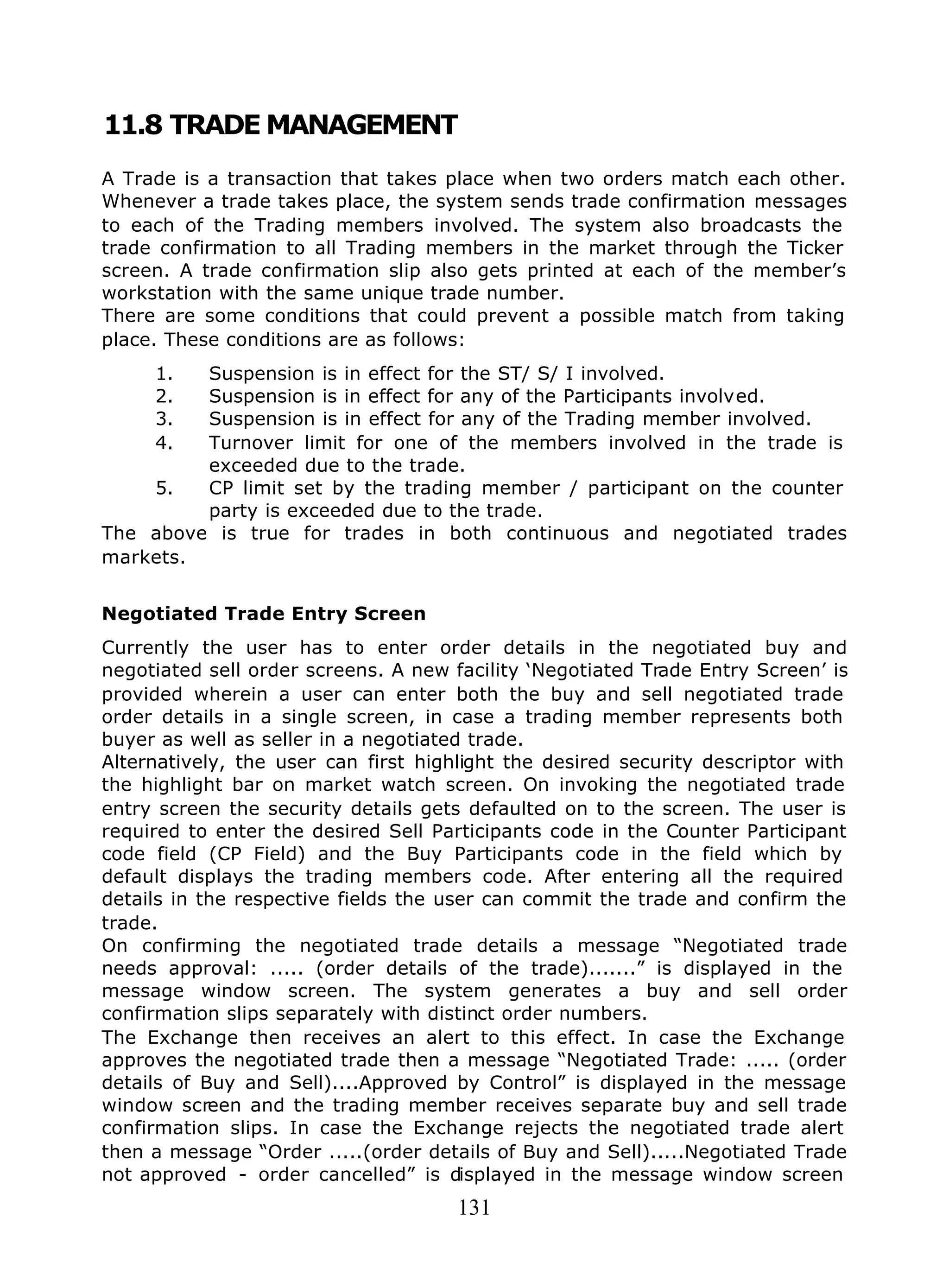 131
11.8 TRADE MANAGEMENT
A Trade is a transaction that takes place when two orders match each other.
Whenever a trade takes place, the system sends trade confirmation messages
to each of the Trading members involved. The system also broadcasts the
trade confirmation to all Trading members in the market through the Ticker
screen. A trade confirmation slip also gets printed at each of the member’s
workstation with the same unique trade number.
There are some conditions that could prevent a possible match from taking
place. These conditions are as follows:
1. Suspension is in effect for the ST/ S/ I involved.
2. Suspension is in effect for any of the Participants involved.
3. Suspension is in effect for any of the Trading member involved.
4. Turnover limit for one of the members involved in the trade is
exceeded due to the trade.
5. CP limit set by the trading member / participant on the counter
party is exceeded due to the trade.
The above is true for trades in both continuous and negotiated trades
markets.
Negotiated Trade Entry Screen
Currently the user has to enter order details in the negotiated buy and
negotiated sell order screens. A new facility ‘Negotiated Trade Entry Screen’ is
provided wherein a user can enter both the buy and sell negotiated trade
order details in a single screen, in case a trading member represents both
buyer as well as seller in a negotiated trade.
Alternatively, the user can first highlight the desired security descriptor with
the highlight bar on market watch screen. On invoking the negotiated trade
entry screen the security details gets defaulted on to the screen. The user is
required to enter the desired Sell Participants code in the Counter Participant
code field (CP Field) and the Buy Participants code in the field which by
default displays the trading members code. After entering all the required
details in the respective fields the user can commit the trade and confirm the
trade.
On confirming the negotiated trade details a message “Negotiated trade
needs approval: ..... (order details of the trade).......” is displayed in the
message window screen. The system generates a buy and sell order
confirmation slips separately with distinct order numbers.
The Exchange then receives an alert to this effect. In case the Exchange
approves the negotiated trade then a message “Negotiated Trade: ..... (order
details of Buy and Sell)....Approved by Control” is displayed in the message
window screen and the trading member receives separate buy and sell trade
confirmation slips. In case the Exchange rejects the negotiated trade alert
then a message “Order .....(order details of Buy and Sell).....Negotiated Trade
not approved - order cancelled” is displayed in the message window screen
 