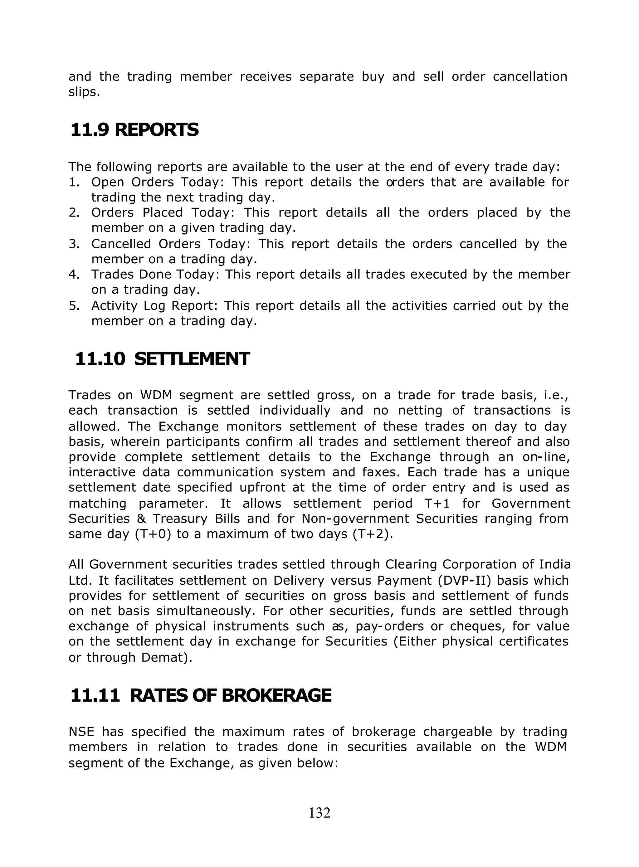132
and the trading member receives separate buy and sell order cancellation
slips.
11.9 REPORTS
The following reports are available to the user at the end of every trade day:
1. Open Orders Today: This report details the orders that are available for
trading the next trading day.
2. Orders Placed Today: This report details all the orders placed by the
member on a given trading day.
3. Cancelled Orders Today: This report details the orders cancelled by the
member on a trading day.
4. Trades Done Today: This report details all trades executed by the member
on a trading day.
5. Activity Log Report: This report details all the activities carried out by the
member on a trading day.
11.10 SETTLEMENT
Trades on WDM segment are settled gross, on a trade for trade basis, i.e.,
each transaction is settled individually and no netting of transactions is
allowed. The Exchange monitors settlement of these trades on day to day
basis, wherein participants confirm all trades and settlement thereof and also
provide complete settlement details to the Exchange through an on-line,
interactive data communication system and faxes. Each trade has a unique
settlement date specified upfront at the time of order entry and is used as
matching parameter. It allows settlement period T+1 for Government
Securities & Treasury Bills and for Non-government Securities ranging from
same day (T+0) to a maximum of two days (T+2).
All Government securities trades settled through Clearing Corporation of India
Ltd. It facilitates settlement on Delivery versus Payment (DVP-II) basis which
provides for settlement of securities on gross basis and settlement of funds
on net basis simultaneously. For other securities, funds are settled through
exchange of physical instruments such as, pay-orders or cheques, for value
on the settlement day in exchange for Securities (Either physical certificates
or through Demat).
11.11 RATES OF BROKERAGE
NSE has specified the maximum rates of brokerage chargeable by trading
members in relation to trades done in securities available on the WDM
segment of the Exchange, as given below:
 