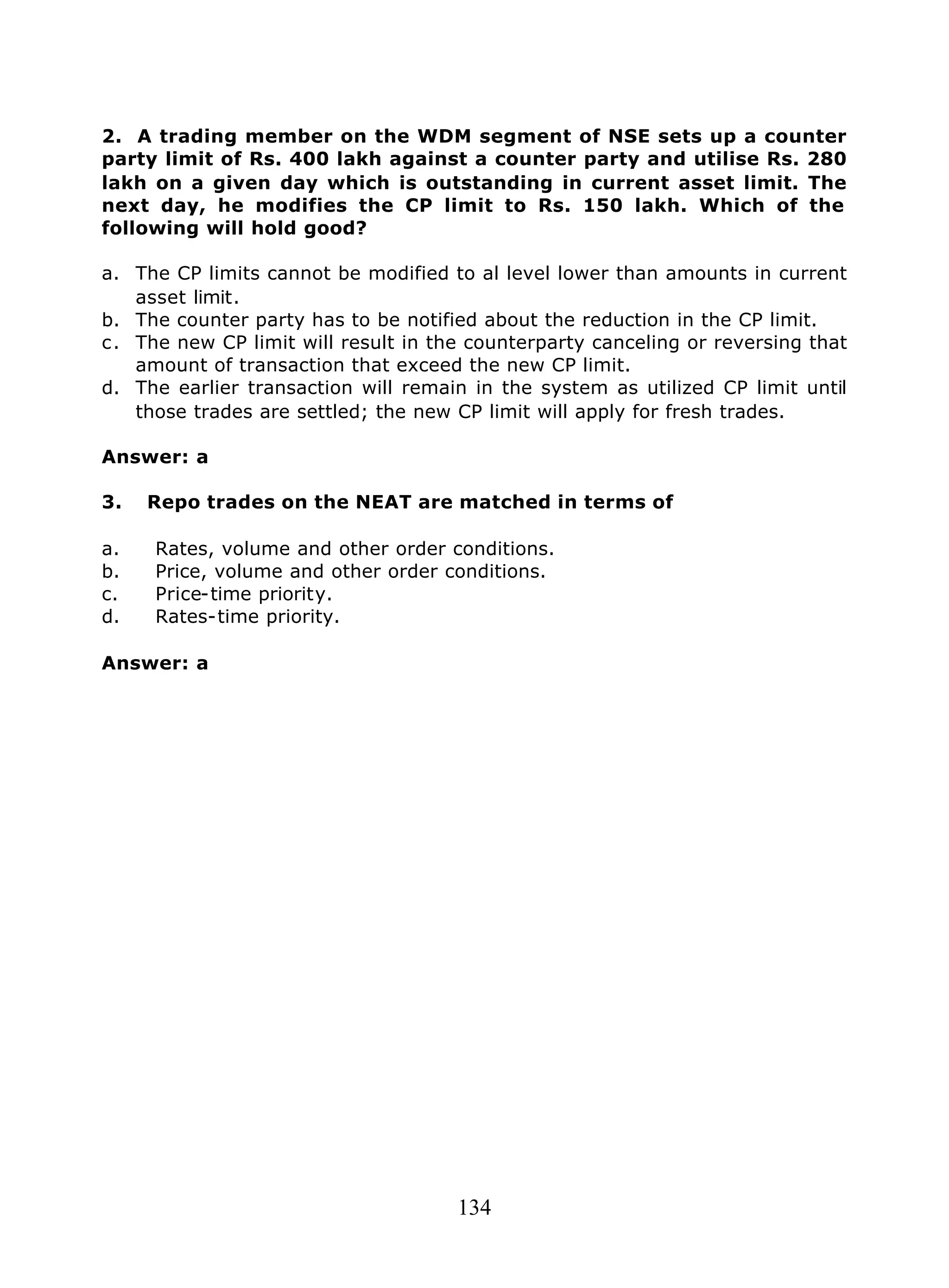 134
2. A trading member on the WDM segment of NSE sets up a counter
party limit of Rs. 400 lakh against a counter party and utilise Rs. 280
lakh on a given day which is outstanding in current asset limit. The
next day, he modifies the CP limit to Rs. 150 lakh. Which of the
following will hold good?
a. The CP limits cannot be modified to al level lower than amounts in current
asset limit.
b. The counter party has to be notified about the reduction in the CP limit.
c. The new CP limit will result in the counterparty canceling or reversing that
amount of transaction that exceed the new CP limit.
d. The earlier transaction will remain in the system as utilized CP limit until
those trades are settled; the new CP limit will apply for fresh trades.
Answer: a
3. Repo trades on the NEAT are matched in terms of
a. Rates, volume and other order conditions.
b. Price, volume and other order conditions.
c. Price-time priority.
d. Rates-time priority.
Answer: a
 