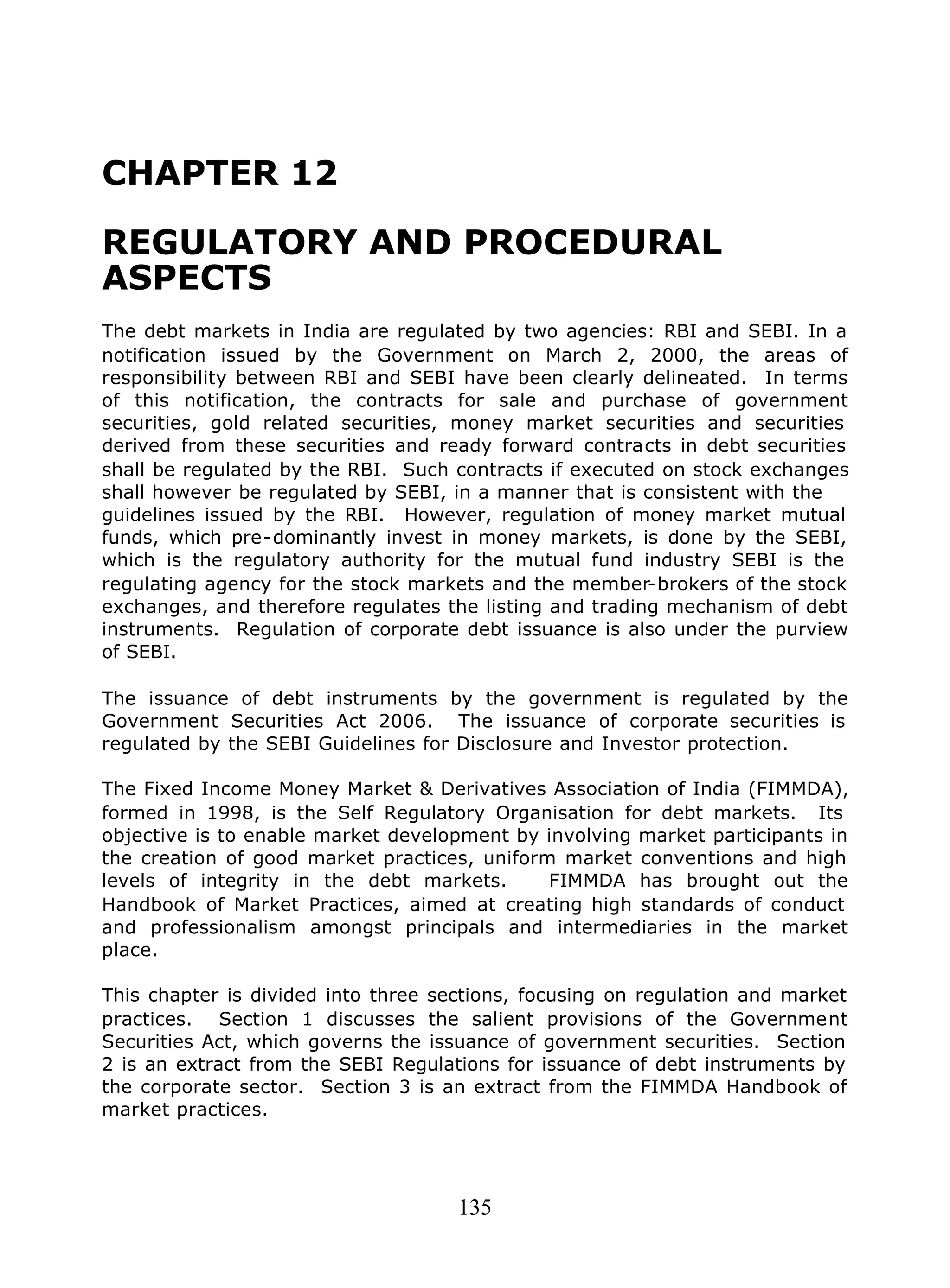 135
CHAPTER 12
REGULATORY AND PROCEDURAL
ASPECTS
The debt markets in India are regulated by two agencies: RBI and SEBI. In a
notification issued by the Government on March 2, 2000, the areas of
responsibility between RBI and SEBI have been clearly delineated. In terms
of this notification, the contracts for sale and purchase of government
securities, gold related securities, money market securities and securities
derived from these securities and ready forward contracts in debt securities
shall be regulated by the RBI. Such contracts if executed on stock exchanges
shall however be regulated by SEBI, in a manner that is consistent with the
guidelines issued by the RBI. However, regulation of money market mutual
funds, which pre-dominantly invest in money markets, is done by the SEBI,
which is the regulatory authority for the mutual fund industry SEBI is the
regulating agency for the stock markets and the member-brokers of the stock
exchanges, and therefore regulates the listing and trading mechanism of debt
instruments. Regulation of corporate debt issuance is also under the purview
of SEBI.
The issuance of debt instruments by the government is regulated by the
Government Securities Act 2006. The issuance of corporate securities is
regulated by the SEBI Guidelines for Disclosure and Investor protection.
The Fixed Income Money Market & Derivatives Association of India (FIMMDA),
formed in 1998, is the Self Regulatory Organisation for debt markets. Its
objective is to enable market development by involving market participants in
the creation of good market practices, uniform market conventions and high
levels of integrity in the debt markets. FIMMDA has brought out the
Handbook of Market Practices, aimed at creating high standards of conduct
and professionalism amongst principals and intermediaries in the market
place.
This chapter is divided into three sections, focusing on regulation and market
practices. Section 1 discusses the salient provisions of the Government
Securities Act, which governs the issuance of government securities. Section
2 is an extract from the SEBI Regulations for issuance of debt instruments by
the corporate sector. Section 3 is an extract from the FIMMDA Handbook of
market practices.
 