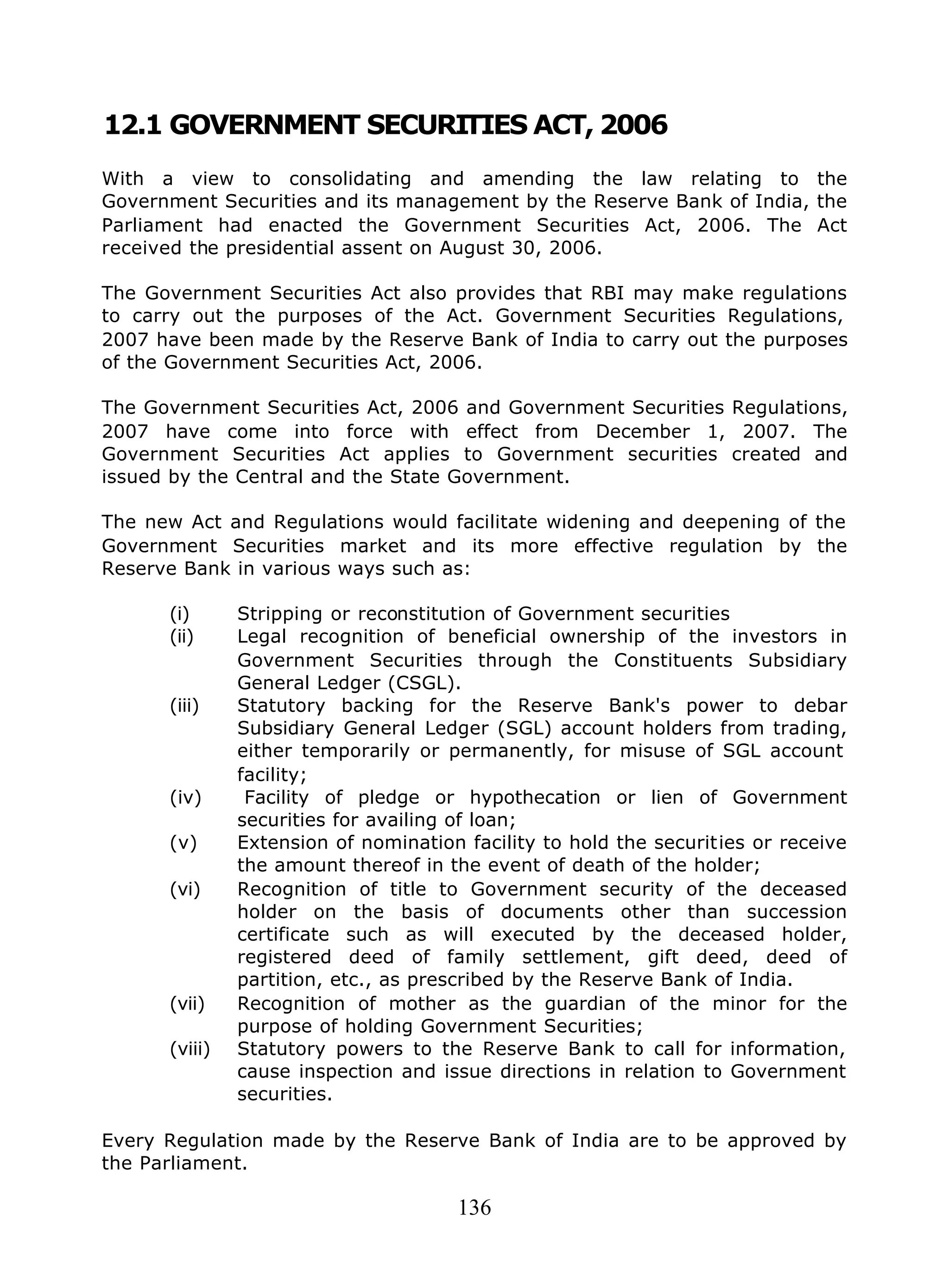 136
12.1 GOVERNMENT SECURITIES ACT, 2006
With a view to consolidating and amending the law relating to the
Government Securities and its management by the Reserve Bank of India, the
Parliament had enacted the Government Securities Act, 2006. The Act
received the presidential assent on August 30, 2006.
The Government Securities Act also provides that RBI may make regulations
to carry out the purposes of the Act. Government Securities Regulations,
2007 have been made by the Reserve Bank of India to carry out the purposes
of the Government Securities Act, 2006.
The Government Securities Act, 2006 and Government Securities Regulations,
2007 have come into force with effect from December 1, 2007. The
Government Securities Act applies to Government securities created and
issued by the Central and the State Government.
The new Act and Regulations would facilitate widening and deepening of the
Government Securities market and its more effective regulation by the
Reserve Bank in various ways such as:
(i) Stripping or reconstitution of Government securities
(ii) Legal recognition of beneficial ownership of the investors in
Government Securities through the Constituents Subsidiary
General Ledger (CSGL).
(iii) Statutory backing for the Reserve Bank's power to debar
Subsidiary General Ledger (SGL) account holders from trading,
either temporarily or permanently, for misuse of SGL account
facility;
(iv) Facility of pledge or hypothecation or lien of Government
securities for availing of loan;
(v) Extension of nomination facility to hold the securities or receive
the amount thereof in the event of death of the holder;
(vi) Recognition of title to Government security of the deceased
holder on the basis of documents other than succession
certificate such as will executed by the deceased holder,
registered deed of family settlement, gift deed, deed of
partition, etc., as prescribed by the Reserve Bank of India.
(vii) Recognition of mother as the guardian of the minor for the
purpose of holding Government Securities;
(viii) Statutory powers to the Reserve Bank to call for information,
cause inspection and issue directions in relation to Government
securities.
Every Regulation made by the Reserve Bank of India are to be approved by
the Parliament.
 