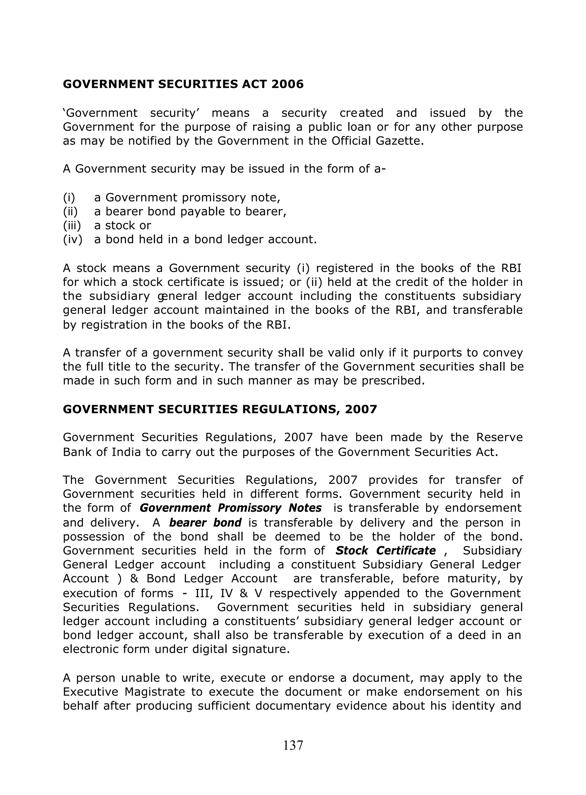 137
GOVERNMENT SECURITIES ACT 2006
‘Government security’ means a security created and issued by the
Government for the purpose of raising a public loan or for any other purpose
as may be notified by the Government in the Official Gazette.
A Government security may be issued in the form of a-
(i) a Government promissory note,
(ii) a bearer bond payable to bearer,
(iii) a stock or
(iv) a bond held in a bond ledger account.
A stock means a Government security (i) registered in the books of the RBI
for which a stock certificate is issued; or (ii) held at the credit of the holder in
the subsidiary general ledger account including the constituents subsidiary
general ledger account maintained in the books of the RBI, and transferable
by registration in the books of the RBI.
A transfer of a government security shall be valid only if it purports to convey
the full title to the security. The transfer of the Government securities shall be
made in such form and in such manner as may be prescribed.
GOVERNMENT SECURITIES REGULATIONS, 2007
Government Securities Regulations, 2007 have been made by the Reserve
Bank of India to carry out the purposes of the Government Securities Act.
The Government Securities Regulations, 2007 provides for transfer of
Government securities held in different forms. Government security held in
the form of Government Promissory Notes is transferable by endorsement
and delivery. A bearer bond is transferable by delivery and the person in
possession of the bond shall be deemed to be the holder of the bond.
Government securities held in the form of Stock Certificate , Subsidiary
General Ledger account including a constituent Subsidiary General Ledger
Account ) & Bond Ledger Account are transferable, before maturity, by
execution of forms - III, IV & V respectively appended to the Government
Securities Regulations. Government securities held in subsidiary general
ledger account including a constituents’ subsidiary general ledger account or
bond ledger account, shall also be transferable by execution of a deed in an
electronic form under digital signature.
A person unable to write, execute or endorse a document, may apply to the
Executive Magistrate to execute the document or make endorsement on his
behalf after producing sufficient documentary evidence about his identity and
 