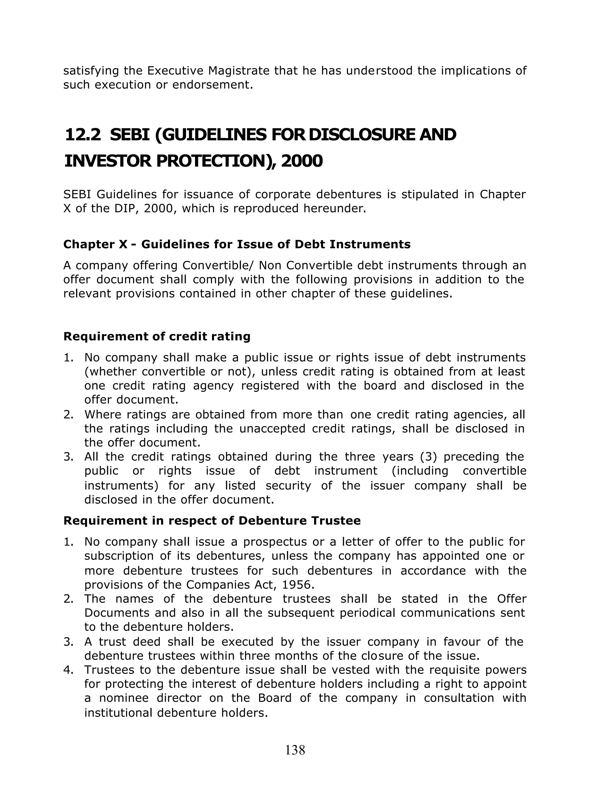 138
satisfying the Executive Magistrate that he has understood the implications of
such execution or endorsement.
12.2 SEBI (GUIDELINES FORDISCLOSURE AND
INVESTOR PROTECTION), 2000
SEBI Guidelines for issuance of corporate debentures is stipulated in Chapter
X of the DIP, 2000, which is reproduced hereunder.
Chapter X - Guidelines for Issue of Debt Instruments
A company offering Convertible/ Non Convertible debt instruments through an
offer document shall comply with the following provisions in addition to the
relevant provisions contained in other chapter of these guidelines.
Requirement of credit rating
1. No company shall make a public issue or rights issue of debt instruments
(whether convertible or not), unless credit rating is obtained from at least
one credit rating agency registered with the board and disclosed in the
offer document.
2. Where ratings are obtained from more than one credit rating agencies, all
the ratings including the unaccepted credit ratings, shall be disclosed in
the offer document.
3. All the credit ratings obtained during the three years (3) preceding the
public or rights issue of debt instrument (including convertible
instruments) for any listed security of the issuer company shall be
disclosed in the offer document.
Requirement in respect of Debenture Trustee
1. No company shall issue a prospectus or a letter of offer to the public for
subscription of its debentures, unless the company has appointed one or
more debenture trustees for such debentures in accordance with the
provisions of the Companies Act, 1956.
2. The names of the debenture trustees shall be stated in the Offer
Documents and also in all the subsequent periodical communications sent
to the debenture holders.
3. A trust deed shall be executed by the issuer company in favour of the
debenture trustees within three months of the closure of the issue.
4. Trustees to the debenture issue shall be vested with the requisite powers
for protecting the interest of debenture holders including a right to appoint
a nominee director on the Board of the company in consultation with
institutional debenture holders.
 