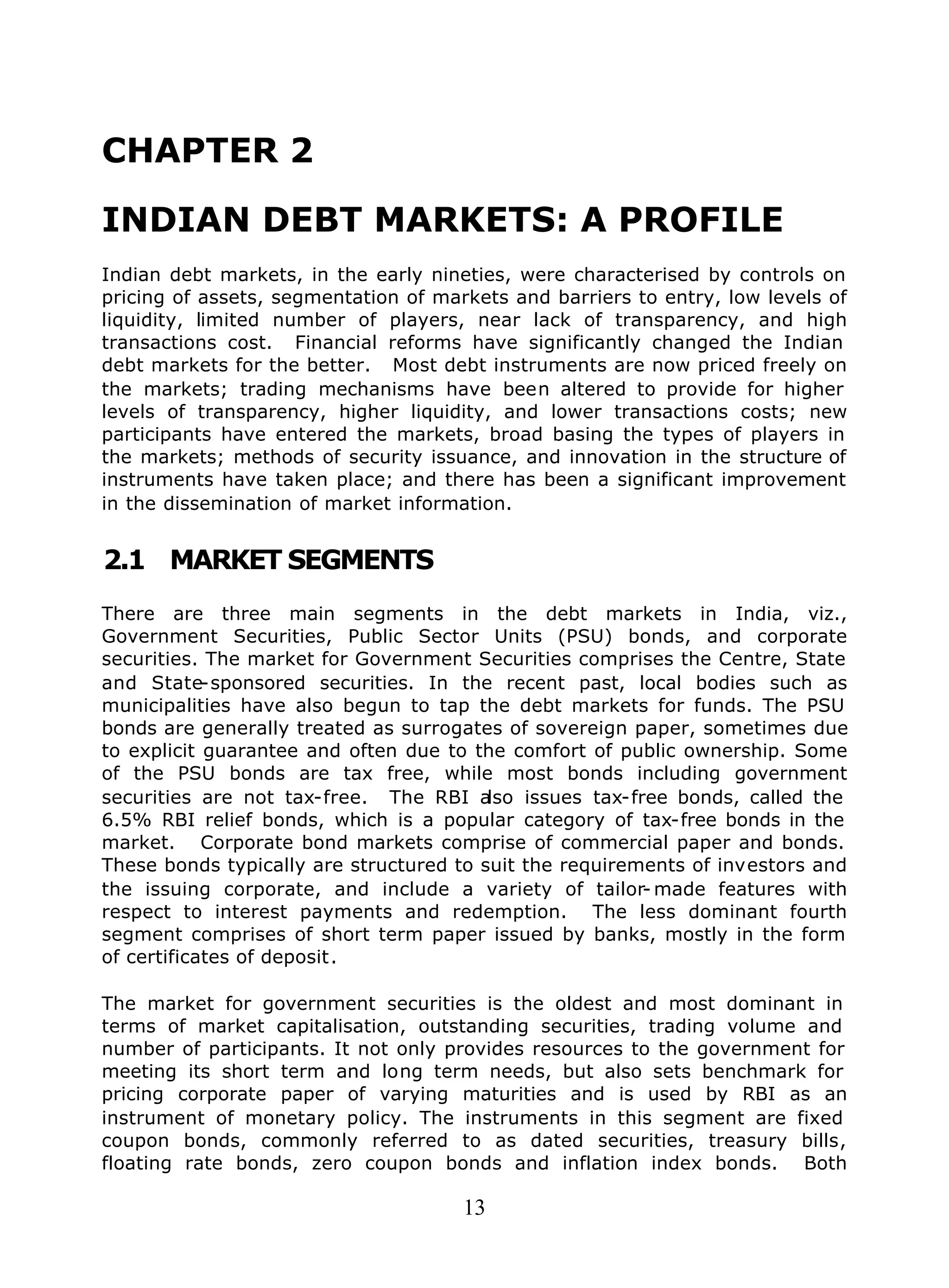 13
CHAPTER 2
INDIAN DEBT MARKETS: A PROFILE
Indian debt markets, in the early nineties, were characterised by controls on
pricing of assets, segmentation of markets and barriers to entry, low levels of
liquidity, limited number of players, near lack of transparency, and high
transactions cost. Financial reforms have significantly changed the Indian
debt markets for the better. Most debt instruments are now priced freely on
the markets; trading mechanisms have been altered to provide for higher
levels of transparency, higher liquidity, and lower transactions costs; new
participants have entered the markets, broad basing the types of players in
the markets; methods of security issuance, and innovation in the structure of
instruments have taken place; and there has been a significant improvement
in the dissemination of market information.
2.1 MARKET SEGMENTS
There are three main segments in the debt markets in India, viz.,
Government Securities, Public Sector Units (PSU) bonds, and corporate
securities. The market for Government Securities comprises the Centre, State
and State-sponsored securities. In the recent past, local bodies such as
municipalities have also begun to tap the debt markets for funds. The PSU
bonds are generally treated as surrogates of sovereign paper, sometimes due
to explicit guarantee and often due to the comfort of public ownership. Some
of the PSU bonds are tax free, while most bonds including government
securities are not tax-free. The RBI also issues tax-free bonds, called the
6.5% RBI relief bonds, which is a popular category of tax-free bonds in the
market. Corporate bond markets comprise of commercial paper and bonds.
These bonds typically are structured to suit the requirements of investors and
the issuing corporate, and include a variety of tailor- made features with
respect to interest payments and redemption. The less dominant fourth
segment comprises of short term paper issued by banks, mostly in the form
of certificates of deposit.
The market for government securities is the oldest and most dominant in
terms of market capitalisation, outstanding securities, trading volume and
number of participants. It not only provides resources to the government for
meeting its short term and long term needs, but also sets benchmark for
pricing corporate paper of varying maturities and is used by RBI as an
instrument of monetary policy. The instruments in this segment are fixed
coupon bonds, commonly referred to as dated securities, treasury bills,
floating rate bonds, zero coupon bonds and inflation index bonds. Both
 