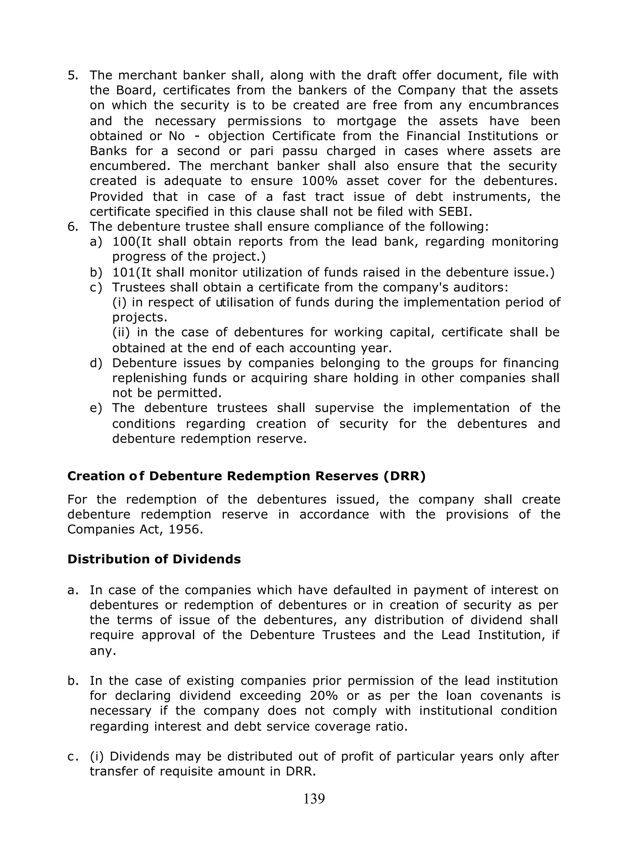 139
5. The merchant banker shall, along with the draft offer document, file with
the Board, certificates from the bankers of the Company that the assets
on which the security is to be created are free from any encumbrances
and the necessary permissions to mortgage the assets have been
obtained or No - objection Certificate from the Financial Institutions or
Banks for a second or pari passu charged in cases where assets are
encumbered. The merchant banker shall also ensure that the security
created is adequate to ensure 100% asset cover for the debentures.
Provided that in case of a fast tract issue of debt instruments, the
certificate specified in this clause shall not be filed with SEBI.
6. The debenture trustee shall ensure compliance of the following:
a) 100(It shall obtain reports from the lead bank, regarding monitoring
progress of the project.)
b) 101(It shall monitor utilization of funds raised in the debenture issue.)
c) Trustees shall obtain a certificate from the company's auditors:
(i) in respect of utilisation of funds during the implementation period of
projects.
(ii) in the case of debentures for working capital, certificate shall be
obtained at the end of each accounting year.
d) Debenture issues by companies belonging to the groups for financing
replenishing funds or acquiring share holding in other companies shall
not be permitted.
e) The debenture trustees shall supervise the implementation of the
conditions regarding creation of security for the debentures and
debenture redemption reserve.
Creation o f Debenture Redemption Reserves (DRR)
For the redemption of the debentures issued, the company shall create
debenture redemption reserve in accordance with the provisions of the
Companies Act, 1956.
Distribution of Dividends
a. In case of the companies which have defaulted in payment of interest on
debentures or redemption of debentures or in creation of security as per
the terms of issue of the debentures, any distribution of dividend shall
require approval of the Debenture Trustees and the Lead Institution, if
any.
b. In the case of existing companies prior permission of the lead institution
for declaring dividend exceeding 20% or as per the loan covenants is
necessary if the company does not comply with institutional condition
regarding interest and debt service coverage ratio.
c. (i) Dividends may be distributed out of profit of particular years only after
transfer of requisite amount in DRR.
 