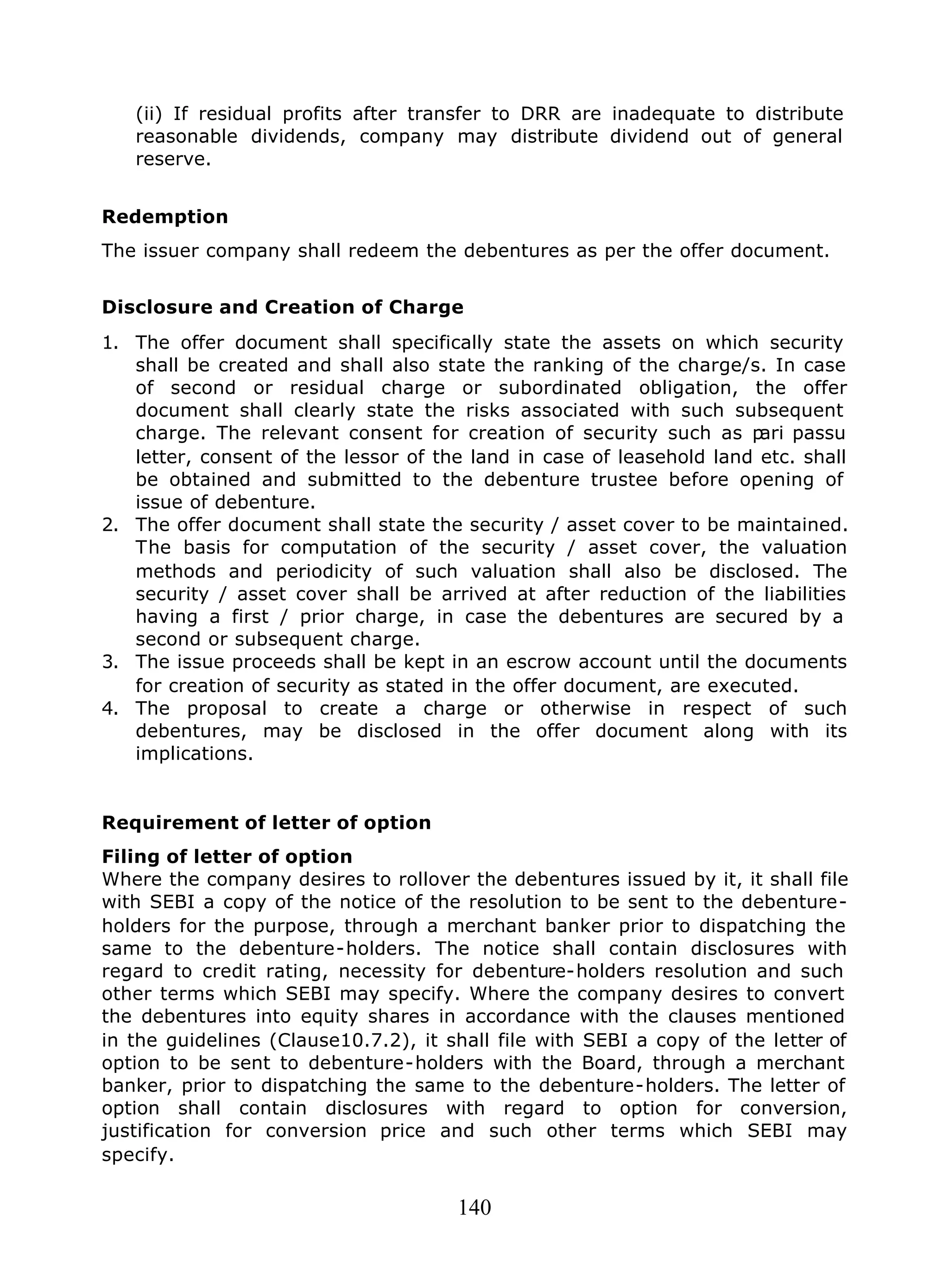 140
(ii) If residual profits after transfer to DRR are inadequate to distribute
reasonable dividends, company may distribute dividend out of general
reserve.
Redemption
The issuer company shall redeem the debentures as per the offer document.
Disclosure and Creation of Charge
1. The offer document shall specifically state the assets on which security
shall be created and shall also state the ranking of the charge/s. In case
of second or residual charge or subordinated obligation, the offer
document shall clearly state the risks associated with such subsequent
charge. The relevant consent for creation of security such as pari passu
letter, consent of the lessor of the land in case of leasehold land etc. shall
be obtained and submitted to the debenture trustee before opening of
issue of debenture.
2. The offer document shall state the security / asset cover to be maintained.
The basis for computation of the security / asset cover, the valuation
methods and periodicity of such valuation shall also be disclosed. The
security / asset cover shall be arrived at after reduction of the liabilities
having a first / prior charge, in case the debentures are secured by a
second or subsequent charge.
3. The issue proceeds shall be kept in an escrow account until the documents
for creation of security as stated in the offer document, are executed.
4. The proposal to create a charge or otherwise in respect of such
debentures, may be disclosed in the offer document along with its
implications.
Requirement of letter of option
Filing of letter of option
Where the company desires to rollover the debentures issued by it, it shall file
with SEBI a copy of the notice of the resolution to be sent to the debenture-
holders for the purpose, through a merchant banker prior to dispatching the
same to the debenture-holders. The notice shall contain disclosures with
regard to credit rating, necessity for debenture-holders resolution and such
other terms which SEBI may specify. Where the company desires to convert
the debentures into equity shares in accordance with the clauses mentioned
in the guidelines (Clause10.7.2), it shall file with SEBI a copy of the letter of
option to be sent to debenture-holders with the Board, through a merchant
banker, prior to dispatching the same to the debenture-holders. The letter of
option shall contain disclosures with regard to option for conversion,
justification for conversion price and such other terms which SEBI may
specify.
 