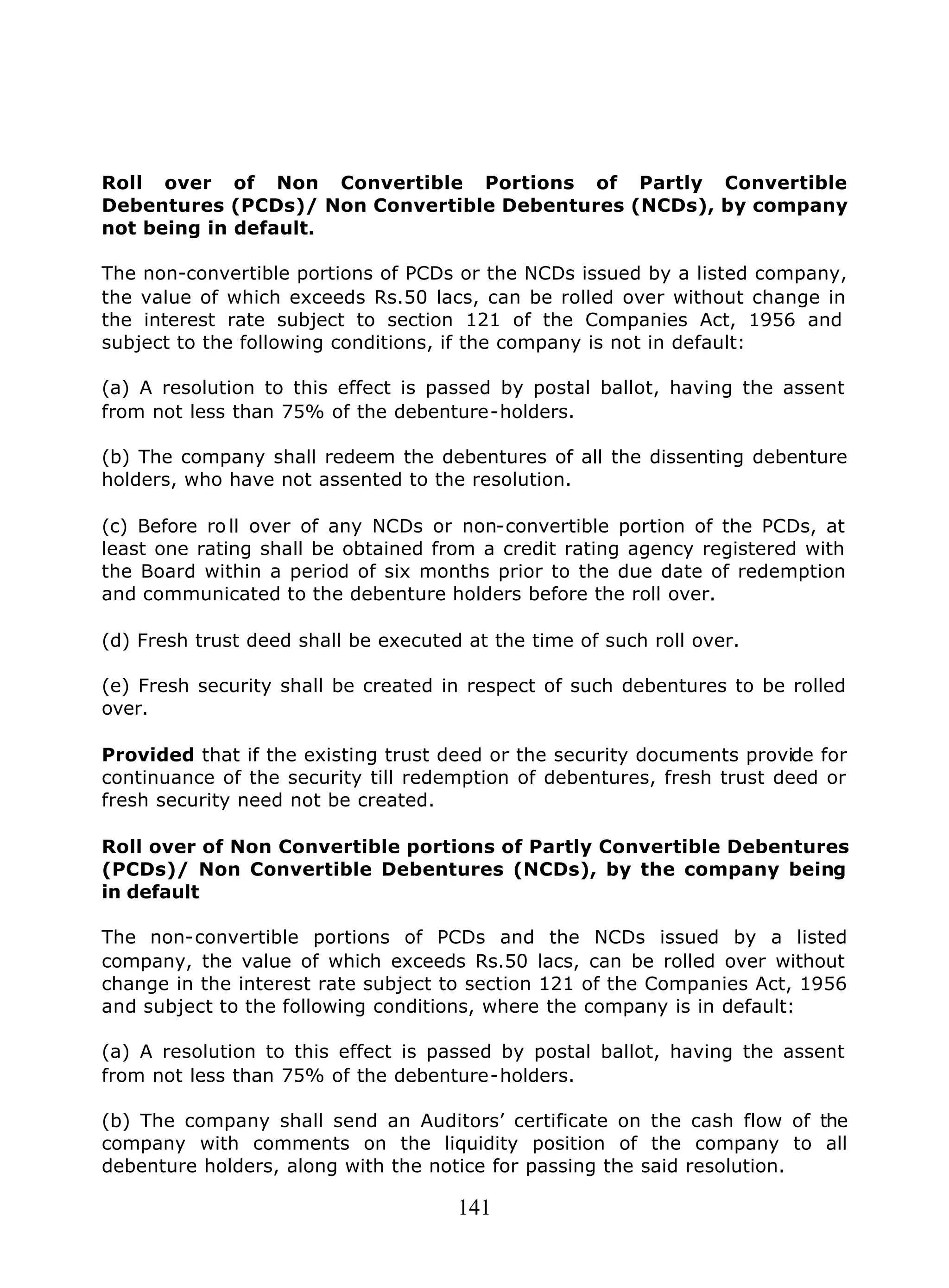 141
Roll over of Non Convertible Portions of Partly Convertible
Debentures (PCDs)/ Non Convertible Debentures (NCDs), by company
not being in default.
The non-convertible portions of PCDs or the NCDs issued by a listed company,
the value of which exceeds Rs.50 lacs, can be rolled over without change in
the interest rate subject to section 121 of the Companies Act, 1956 and
subject to the following conditions, if the company is not in default:
(a) A resolution to this effect is passed by postal ballot, having the assent
from not less than 75% of the debenture-holders.
(b) The company shall redeem the debentures of all the dissenting debenture
holders, who have not assented to the resolution.
(c) Before ro ll over of any NCDs or non-convertible portion of the PCDs, at
least one rating shall be obtained from a credit rating agency registered with
the Board within a period of six months prior to the due date of redemption
and communicated to the debenture holders before the roll over.
(d) Fresh trust deed shall be executed at the time of such roll over.
(e) Fresh security shall be created in respect of such debentures to be rolled
over.
Provided that if the existing trust deed or the security documents provide for
continuance of the security till redemption of debentures, fresh trust deed or
fresh security need not be created.
Roll over of Non Convertible portions of Partly Convertible Debentures
(PCDs)/ Non Convertible Debentures (NCDs), by the company being
in default
The non-convertible portions of PCDs and the NCDs issued by a listed
company, the value of which exceeds Rs.50 lacs, can be rolled over without
change in the interest rate subject to section 121 of the Companies Act, 1956
and subject to the following conditions, where the company is in default:
(a) A resolution to this effect is passed by postal ballot, having the assent
from not less than 75% of the debenture-holders.
(b) The company shall send an Auditors’ certificate on the cash flow of the
company with comments on the liquidity position of the company to all
debenture holders, along with the notice for passing the said resolution.
 