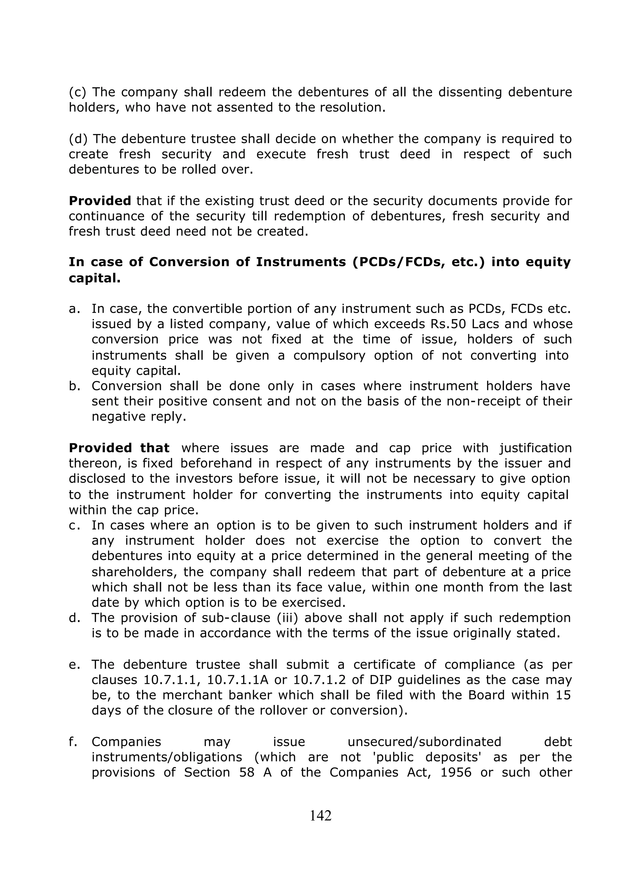 142
(c) The company shall redeem the debentures of all the dissenting debenture
holders, who have not assented to the resolution.
(d) The debenture trustee shall decide on whether the company is required to
create fresh security and execute fresh trust deed in respect of such
debentures to be rolled over.
Provided that if the existing trust deed or the security documents provide for
continuance of the security till redemption of debentures, fresh security and
fresh trust deed need not be created.
In case of Conversion of Instruments (PCDs/FCDs, etc.) into equity
capital.
a. In case, the convertible portion of any instrument such as PCDs, FCDs etc.
issued by a listed company, value of which exceeds Rs.50 Lacs and whose
conversion price was not fixed at the time of issue, holders of such
instruments shall be given a compulsory option of not converting into
equity capital.
b. Conversion shall be done only in cases where instrument holders have
sent their positive consent and not on the basis of the non-receipt of their
negative reply.
Provided that where issues are made and cap price with justification
thereon, is fixed beforehand in respect of any instruments by the issuer and
disclosed to the investors before issue, it will not be necessary to give option
to the instrument holder for converting the instruments into equity capital
within the cap price.
c. In cases where an option is to be given to such instrument holders and if
any instrument holder does not exercise the option to convert the
debentures into equity at a price determined in the general meeting of the
shareholders, the company shall redeem that part of debenture at a price
which shall not be less than its face value, within one month from the last
date by which option is to be exercised.
d. The provision of sub-clause (iii) above shall not apply if such redemption
is to be made in accordance with the terms of the issue originally stated.
e. The debenture trustee shall submit a certificate of compliance (as per
clauses 10.7.1.1, 10.7.1.1A or 10.7.1.2 of DIP guidelines as the case may
be, to the merchant banker which shall be filed with the Board within 15
days of the closure of the rollover or conversion).
f. Companies may issue unsecured/subordinated debt
instruments/obligations (which are not 'public deposits' as per the
provisions of Section 58 A of the Companies Act, 1956 or such other
 