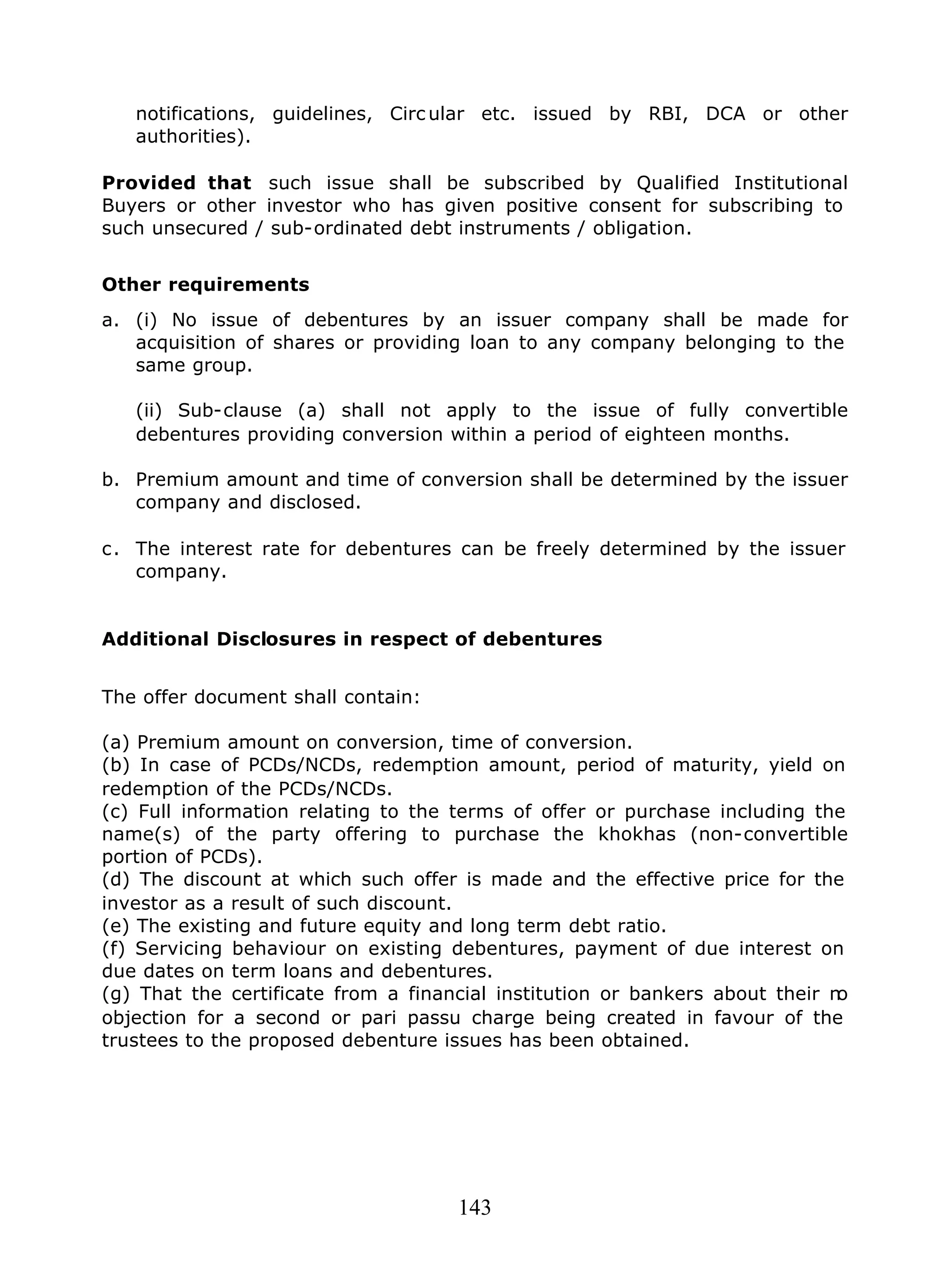 143
notifications, guidelines, Circ ular etc. issued by RBI, DCA or other
authorities).
Provided that such issue shall be subscribed by Qualified Institutional
Buyers or other investor who has given positive consent for subscribing to
such unsecured / sub-ordinated debt instruments / obligation.
Other requirements
a. (i) No issue of debentures by an issuer company shall be made for
acquisition of shares or providing loan to any company belonging to the
same group.
(ii) Sub-clause (a) shall not apply to the issue of fully convertible
debentures providing conversion within a period of eighteen months.
b. Premium amount and time of conversion shall be determined by the issuer
company and disclosed.
c. The interest rate for debentures can be freely determined by the issuer
company.
Additional Disclosures in respect of debentures
The offer document shall contain:
(a) Premium amount on conversion, time of conversion.
(b) In case of PCDs/NCDs, redemption amount, period of maturity, yield on
redemption of the PCDs/NCDs.
(c) Full information relating to the terms of offer or purchase including the
name(s) of the party offering to purchase the khokhas (non-convertible
portion of PCDs).
(d) The discount at which such offer is made and the effective price for the
investor as a result of such discount.
(e) The existing and future equity and long term debt ratio.
(f) Servicing behaviour on existing debentures, payment of due interest on
due dates on term loans and debentures.
(g) That the certificate from a financial institution or bankers about their no
objection for a second or pari passu charge being created in favour of the
trustees to the proposed debenture issues has been obtained.
 