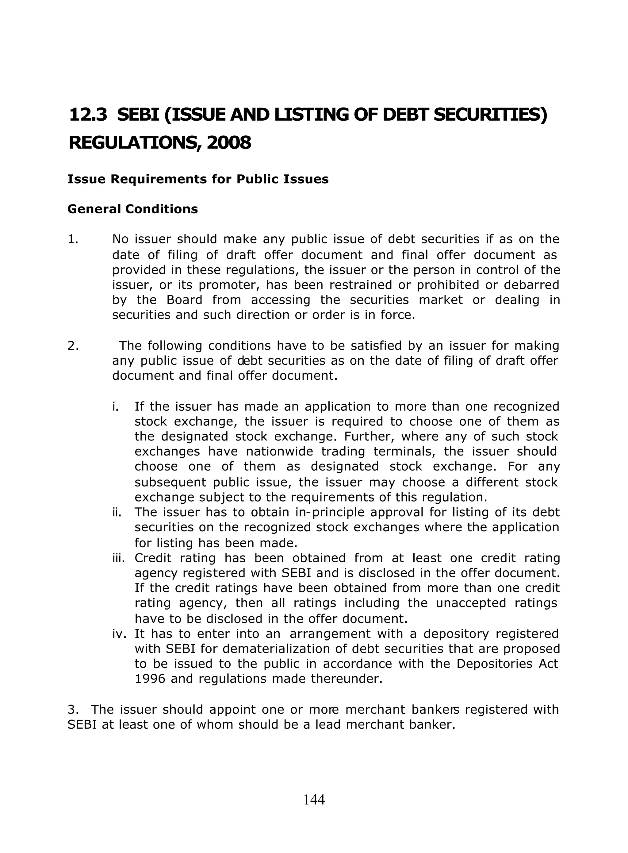 144
12.3 SEBI (ISSUE AND LISTING OF DEBT SECURITIES)
REGULATIONS, 2008
Issue Requirements for Public Issues
General Conditions
1. No issuer should make any public issue of debt securities if as on the
date of filing of draft offer document and final offer document as
provided in these regulations, the issuer or the person in control of the
issuer, or its promoter, has been restrained or prohibited or debarred
by the Board from accessing the securities market or dealing in
securities and such direction or order is in force.
2. The following conditions have to be satisfied by an issuer for making
any public issue of debt securities as on the date of filing of draft offer
document and final offer document.
i. If the issuer has made an application to more than one recognized
stock exchange, the issuer is required to choose one of them as
the designated stock exchange. Further, where any of such stock
exchanges have nationwide trading terminals, the issuer should
choose one of them as designated stock exchange. For any
subsequent public issue, the issuer may choose a different stock
exchange subject to the requirements of this regulation.
ii. The issuer has to obtain in-principle approval for listing of its debt
securities on the recognized stock exchanges where the application
for listing has been made.
iii. Credit rating has been obtained from at least one credit rating
agency registered with SEBI and is disclosed in the offer document.
If the credit ratings have been obtained from more than one credit
rating agency, then all ratings including the unaccepted ratings
have to be disclosed in the offer document.
iv. It has to enter into an arrangement with a depository registered
with SEBI for dematerialization of debt securities that are proposed
to be issued to the public in accordance with the Depositories Act
1996 and regulations made thereunder.
3. The issuer should appoint one or more merchant bankers registered with
SEBI at least one of whom should be a lead merchant banker.
 