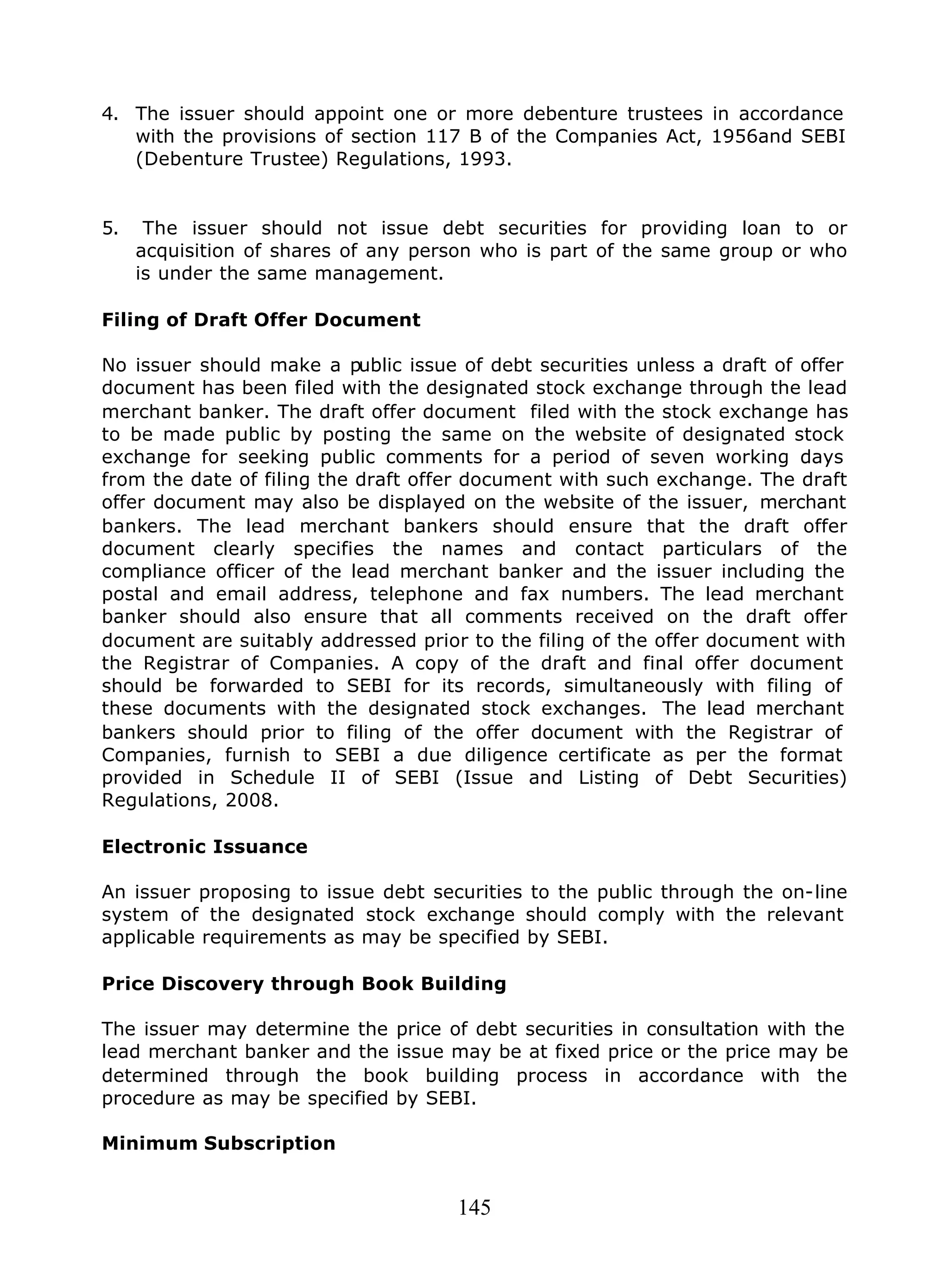 145
4. The issuer should appoint one or more debenture trustees in accordance
with the provisions of section 117 B of the Companies Act, 1956and SEBI
(Debenture Trustee) Regulations, 1993.
5. The issuer should not issue debt securities for providing loan to or
acquisition of shares of any person who is part of the same group or who
is under the same management.
Filing of Draft Offer Document
No issuer should make a public issue of debt securities unless a draft of offer
document has been filed with the designated stock exchange through the lead
merchant banker. The draft offer document filed with the stock exchange has
to be made public by posting the same on the website of designated stock
exchange for seeking public comments for a period of seven working days
from the date of filing the draft offer document with such exchange. The draft
offer document may also be displayed on the website of the issuer, merchant
bankers. The lead merchant bankers should ensure that the draft offer
document clearly specifies the names and contact particulars of the
compliance officer of the lead merchant banker and the issuer including the
postal and email address, telephone and fax numbers. The lead merchant
banker should also ensure that all comments received on the draft offer
document are suitably addressed prior to the filing of the offer document with
the Registrar of Companies. A copy of the draft and final offer document
should be forwarded to SEBI for its records, simultaneously with filing of
these documents with the designated stock exchanges. The lead merchant
bankers should prior to filing of the offer document with the Registrar of
Companies, furnish to SEBI a due diligence certificate as per the format
provided in Schedule II of SEBI (Issue and Listing of Debt Securities)
Regulations, 2008.
Electronic Issuance
An issuer proposing to issue debt securities to the public through the on-line
system of the designated stock exchange should comply with the relevant
applicable requirements as may be specified by SEBI.
Price Discovery through Book Building
The issuer may determine the price of debt securities in consultation with the
lead merchant banker and the issue may be at fixed price or the price may be
determined through the book building process in accordance with the
procedure as may be specified by SEBI.
Minimum Subscription
 