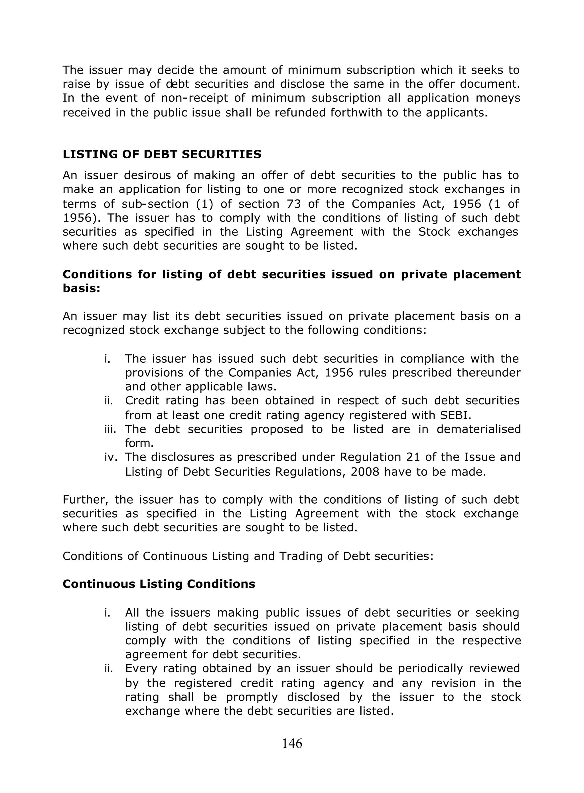 146
The issuer may decide the amount of minimum subscription which it seeks to
raise by issue of debt securities and disclose the same in the offer document.
In the event of non-receipt of minimum subscription all application moneys
received in the public issue shall be refunded forthwith to the applicants.
LISTING OF DEBT SECURITIES
An issuer desirous of making an offer of debt securities to the public has to
make an application for listing to one or more recognized stock exchanges in
terms of sub-section (1) of section 73 of the Companies Act, 1956 (1 of
1956). The issuer has to comply with the conditions of listing of such debt
securities as specified in the Listing Agreement with the Stock exchanges
where such debt securities are sought to be listed.
Conditions for listing of debt securities issued on private placement
basis:
An issuer may list its debt securities issued on private placement basis on a
recognized stock exchange subject to the following conditions:
i. The issuer has issued such debt securities in compliance with the
provisions of the Companies Act, 1956 rules prescribed thereunder
and other applicable laws.
ii. Credit rating has been obtained in respect of such debt securities
from at least one credit rating agency registered with SEBI.
iii. The debt securities proposed to be listed are in dematerialised
form.
iv. The disclosures as prescribed under Regulation 21 of the Issue and
Listing of Debt Securities Regulations, 2008 have to be made.
Further, the issuer has to comply with the conditions of listing of such debt
securities as specified in the Listing Agreement with the stock exchange
where such debt securities are sought to be listed.
Conditions of Continuous Listing and Trading of Debt securities:
Continuous Listing Conditions
i. All the issuers making public issues of debt securities or seeking
listing of debt securities issued on private placement basis should
comply with the conditions of listing specified in the respective
agreement for debt securities.
ii. Every rating obtained by an issuer should be periodically reviewed
by the registered credit rating agency and any revision in the
rating shall be promptly disclosed by the issuer to the stock
exchange where the debt securities are listed.
 