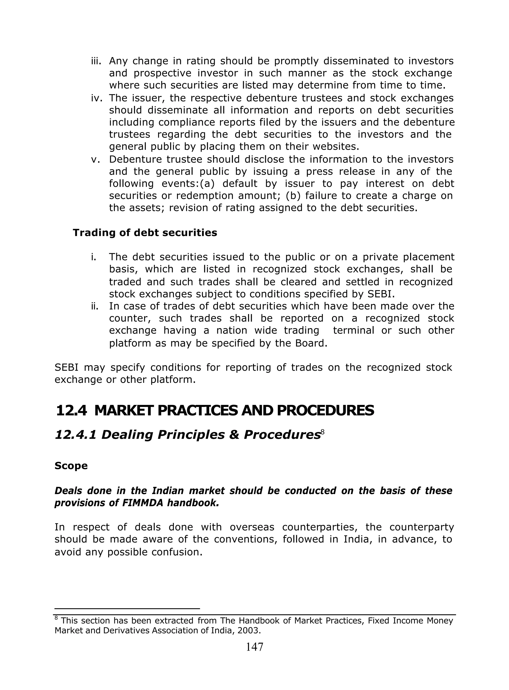 147
iii. Any change in rating should be promptly disseminated to investors
and prospective investor in such manner as the stock exchange
where such securities are listed may determine from time to time.
iv. The issuer, the respective debenture trustees and stock exchanges
should disseminate all information and reports on debt securities
including compliance reports filed by the issuers and the debenture
trustees regarding the debt securities to the investors and the
general public by placing them on their websites.
v. Debenture trustee should disclose the information to the investors
and the general public by issuing a press release in any of the
following events:(a) default by issuer to pay interest on debt
securities or redemption amount; (b) failure to create a charge on
the assets; revision of rating assigned to the debt securities.
Trading of debt securities
i. The debt securities issued to the public or on a private placement
basis, which are listed in recognized stock exchanges, shall be
traded and such trades shall be cleared and settled in recognized
stock exchanges subject to conditions specified by SEBI.
ii. In case of trades of debt securities which have been made over the
counter, such trades shall be reported on a recognized stock
exchange having a nation wide trading terminal or such other
platform as may be specified by the Board.
SEBI may specify conditions for reporting of trades on the recognized stock
exchange or other platform.
12.4 MARKET PRACTICES AND PROCEDURES
12.4.1 Dealing Principles & Procedures8
Scope
Deals done in the Indian market should be conducted on the basis of these
provisions of FIMMDA handbook.
In respect of deals done with overseas counterparties, the counterparty
should be made aware of the conventions, followed in India, in advance, to
avoid any possible confusion.
8
This section has been extracted from The Handbook of Market Practices, Fixed Income Money
Market and Derivatives Association of India, 2003.
 
