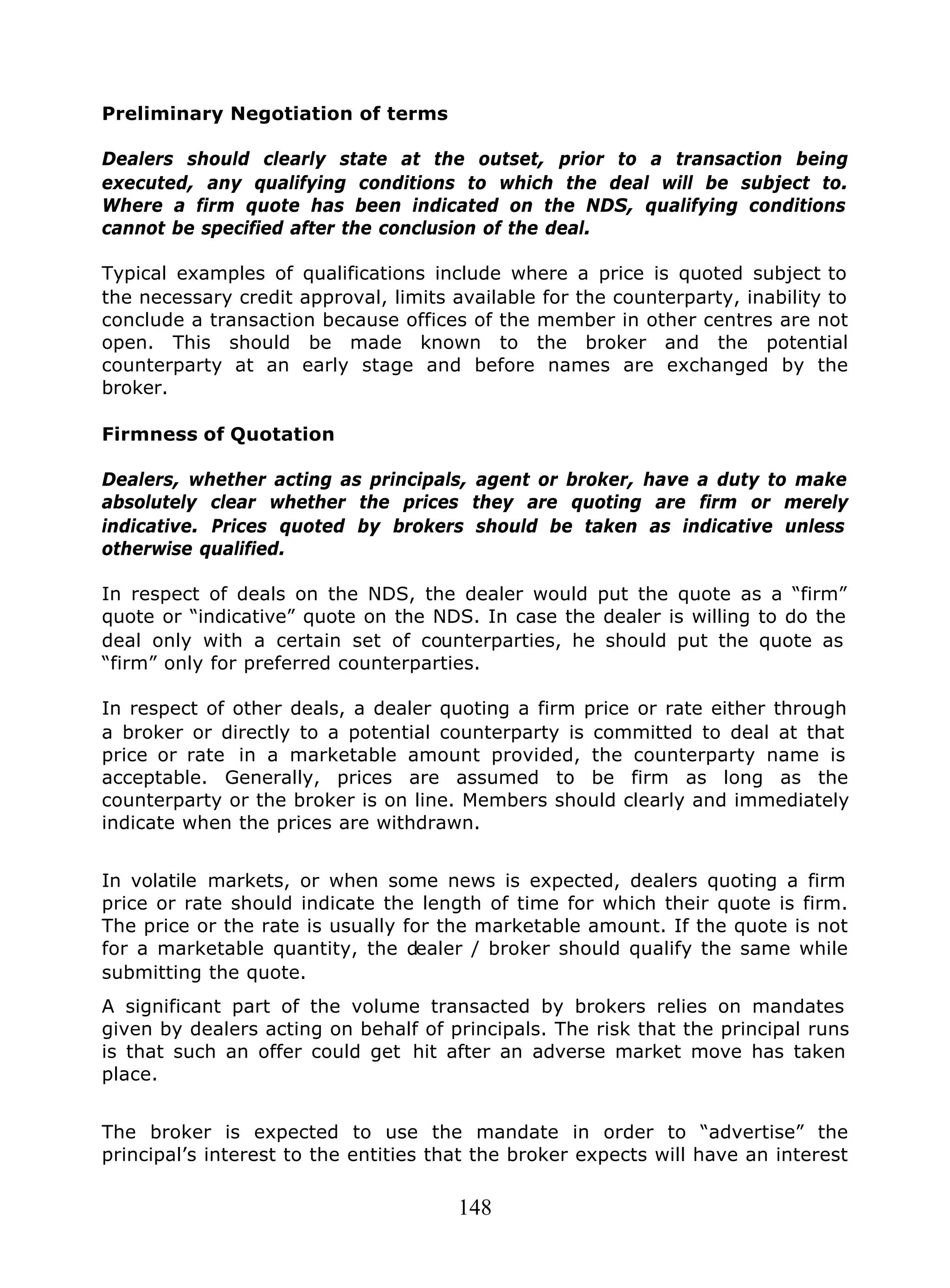 148
Preliminary Negotiation of terms
Dealers should clearly state at the outset, prior to a transaction being
executed, any qualifying conditions to which the deal will be subject to.
Where a firm quote has been indicated on the NDS, qualifying conditions
cannot be specified after the conclusion of the deal.
Typical examples of qualifications include where a price is quoted subject to
the necessary credit approval, limits available for the counterparty, inability to
conclude a transaction because offices of the member in other centres are not
open. This should be made known to the broker and the potential
counterparty at an early stage and before names are exchanged by the
broker.
Firmness of Quotation
Dealers, whether acting as principals, agent or broker, have a duty to make
absolutely clear whether the prices they are quoting are firm or merely
indicative. Prices quoted by brokers should be taken as indicative unless
otherwise qualified.
In respect of deals on the NDS, the dealer would put the quote as a “firm”
quote or “indicative” quote on the NDS. In case the dealer is willing to do the
deal only with a certain set of counterparties, he should put the quote as
“firm” only for preferred counterparties.
In respect of other deals, a dealer quoting a firm price or rate either through
a broker or directly to a potential counterparty is committed to deal at that
price or rate in a marketable amount provided, the counterparty name is
acceptable. Generally, prices are assumed to be firm as long as the
counterparty or the broker is on line. Members should clearly and immediately
indicate when the prices are withdrawn.
In volatile markets, or when some news is expected, dealers quoting a firm
price or rate should indicate the length of time for which their quote is firm.
The price or the rate is usually for the marketable amount. If the quote is not
for a marketable quantity, the dealer / broker should qualify the same while
submitting the quote.
A significant part of the volume transacted by brokers relies on mandates
given by dealers acting on behalf of principals. The risk that the principal runs
is that such an offer could get hit after an adverse market move has taken
place.
The broker is expected to use the mandate in order to “advertise” the
principal’s interest to the entities that the broker expects will have an interest
 