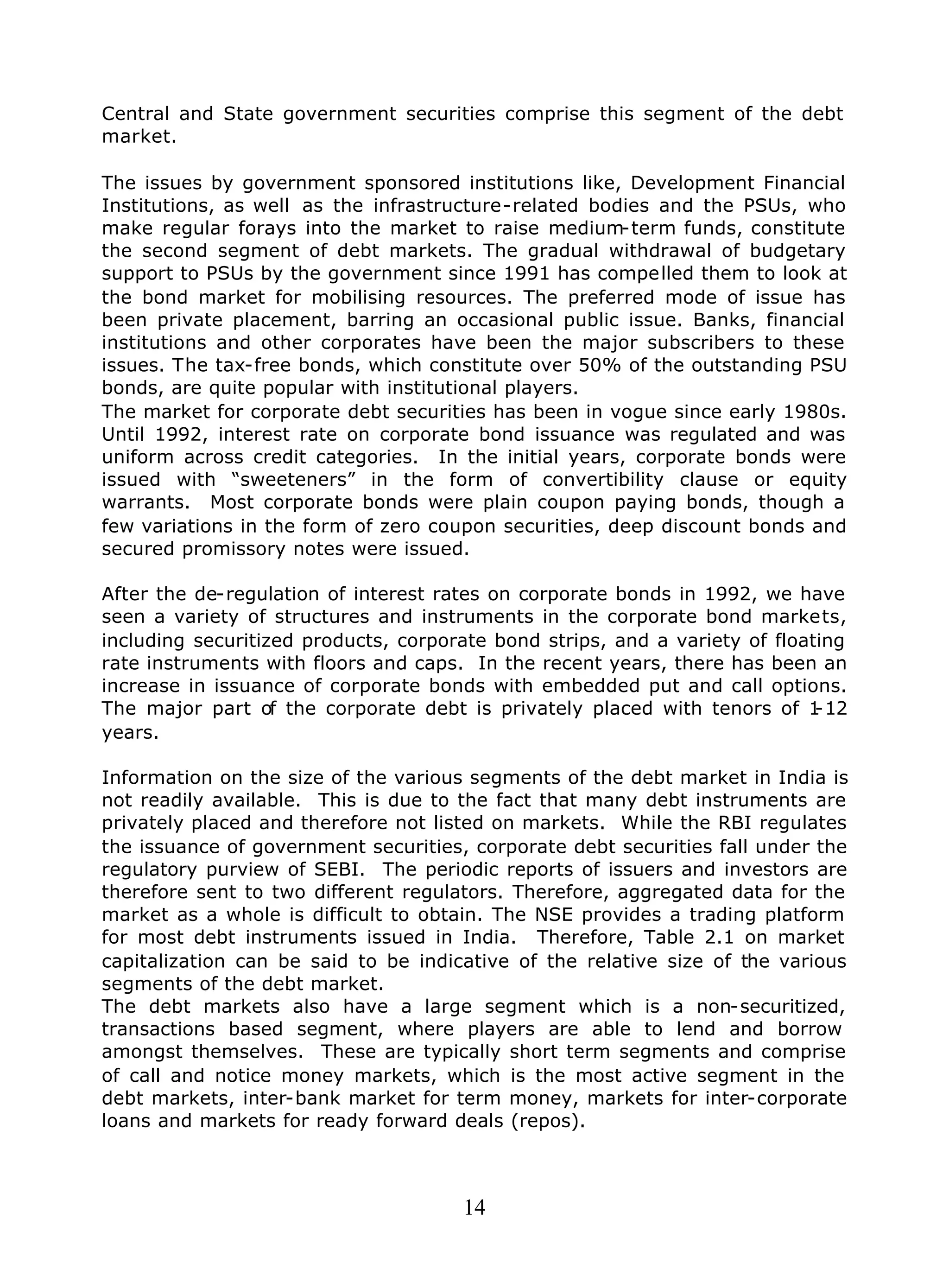 14
Central and State government securities comprise this segment of the debt
market.
The issues by government sponsored institutions like, Development Financial
Institutions, as well as the infrastructure-related bodies and the PSUs, who
make regular forays into the market to raise medium-term funds, constitute
the second segment of debt markets. The gradual withdrawal of budgetary
support to PSUs by the government since 1991 has compelled them to look at
the bond market for mobilising resources. The preferred mode of issue has
been private placement, barring an occasional public issue. Banks, financial
institutions and other corporates have been the major subscribers to these
issues. The tax-free bonds, which constitute over 50% of the outstanding PSU
bonds, are quite popular with institutional players.
The market for corporate debt securities has been in vogue since early 1980s.
Until 1992, interest rate on corporate bond issuance was regulated and was
uniform across credit categories. In the initial years, corporate bonds were
issued with “sweeteners” in the form of convertibility clause or equity
warrants. Most corporate bonds were plain coupon paying bonds, though a
few variations in the form of zero coupon securities, deep discount bonds and
secured promissory notes were issued.
After the de-regulation of interest rates on corporate bonds in 1992, we have
seen a variety of structures and instruments in the corporate bond markets,
including securitized products, corporate bond strips, and a variety of floating
rate instruments with floors and caps. In the recent years, there has been an
increase in issuance of corporate bonds with embedded put and call options.
The major part of the corporate debt is privately placed with tenors of 1-12
years.
Information on the size of the various segments of the debt market in India is
not readily available. This is due to the fact that many debt instruments are
privately placed and therefore not listed on markets. While the RBI regulates
the issuance of government securities, corporate debt securities fall under the
regulatory purview of SEBI. The periodic reports of issuers and investors are
therefore sent to two different regulators. Therefore, aggregated data for the
market as a whole is difficult to obtain. The NSE provides a trading platform
for most debt instruments issued in India. Therefore, Table 2.1 on market
capitalization can be said to be indicative of the relative size of the various
segments of the debt market.
The debt markets also have a large segment which is a non-securitized,
transactions based segment, where players are able to lend and borrow
amongst themselves. These are typically short term segments and comprise
of call and notice money markets, which is the most active segment in the
debt markets, inter-bank market for term money, markets for inter-corporate
loans and markets for ready forward deals (repos).
 