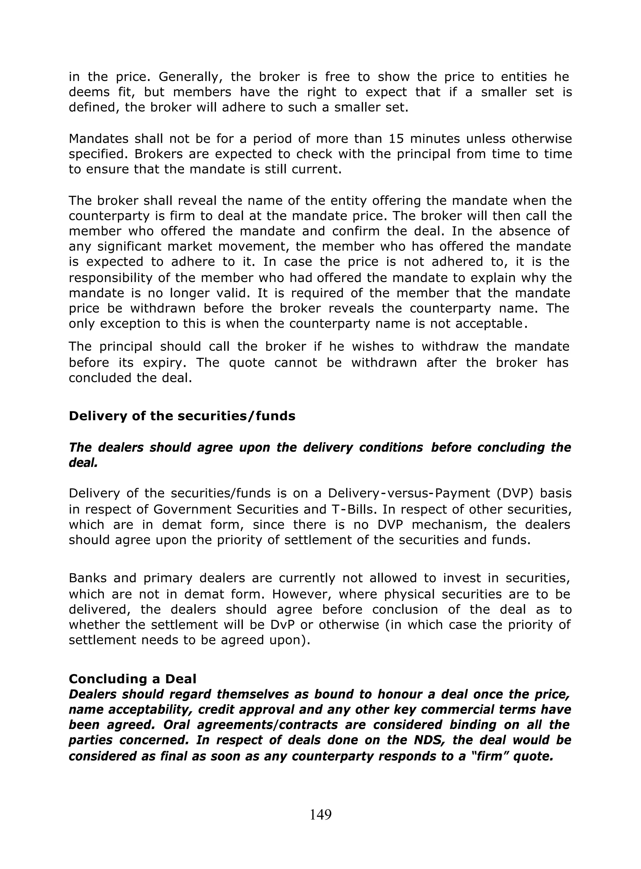149
in the price. Generally, the broker is free to show the price to entities he
deems fit, but members have the right to expect that if a smaller set is
defined, the broker will adhere to such a smaller set.
Mandates shall not be for a period of more than 15 minutes unless otherwise
specified. Brokers are expected to check with the principal from time to time
to ensure that the mandate is still current.
The broker shall reveal the name of the entity offering the mandate when the
counterparty is firm to deal at the mandate price. The broker will then call the
member who offered the mandate and confirm the deal. In the absence of
any significant market movement, the member who has offered the mandate
is expected to adhere to it. In case the price is not adhered to, it is the
responsibility of the member who had offered the mandate to explain why the
mandate is no longer valid. It is required of the member that the mandate
price be withdrawn before the broker reveals the counterparty name. The
only exception to this is when the counterparty name is not acceptable.
The principal should call the broker if he wishes to withdraw the mandate
before its expiry. The quote cannot be withdrawn after the broker has
concluded the deal.
Delivery of the securities/funds
The dealers should agree upon the delivery conditions before concluding the
deal.
Delivery of the securities/funds is on a Delivery-versus-Payment (DVP) basis
in respect of Government Securities and T-Bills. In respect of other securities,
which are in demat form, since there is no DVP mechanism, the dealers
should agree upon the priority of settlement of the securities and funds.
Banks and primary dealers are currently not allowed to invest in securities,
which are not in demat form. However, where physical securities are to be
delivered, the dealers should agree before conclusion of the deal as to
whether the settlement will be DvP or otherwise (in which case the priority of
settlement needs to be agreed upon).
Concluding a Deal
Dealers should regard themselves as bound to honour a deal once the price,
name acceptability, credit approval and any other key commercial terms have
been agreed. Oral agreements/contracts are considered binding on all the
parties concerned. In respect of deals done on the NDS, the deal would be
considered as final as soon as any counterparty responds to a “firm” quote.
 