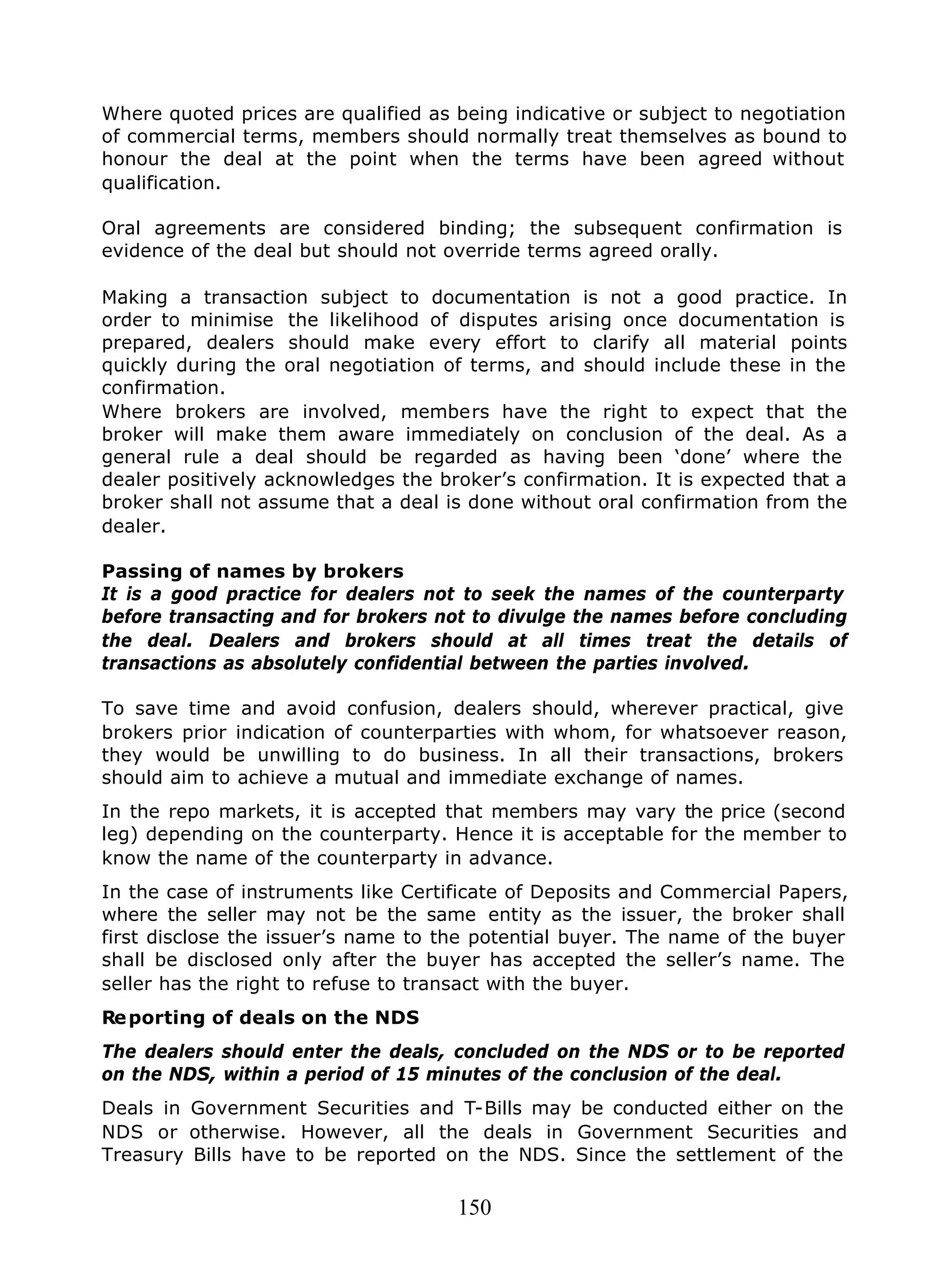 150
Where quoted prices are qualified as being indicative or subject to negotiation
of commercial terms, members should normally treat themselves as bound to
honour the deal at the point when the terms have been agreed without
qualification.
Oral agreements are considered binding; the subsequent confirmation is
evidence of the deal but should not override terms agreed orally.
Making a transaction subject to documentation is not a good practice. In
order to minimise the likelihood of disputes arising once documentation is
prepared, dealers should make every effort to clarify all material points
quickly during the oral negotiation of terms, and should include these in the
confirmation.
Where brokers are involved, members have the right to expect that the
broker will make them aware immediately on conclusion of the deal. As a
general rule a deal should be regarded as having been ‘done’ where the
dealer positively acknowledges the broker’s confirmation. It is expected that a
broker shall not assume that a deal is done without oral confirmation from the
dealer.
Passing of names by brokers
It is a good practice for dealers not to seek the names of the counterparty
before transacting and for brokers not to divulge the names before concluding
the deal. Dealers and brokers should at all times treat the details of
transactions as absolutely confidential between the parties involved.
To save time and avoid confusion, dealers should, wherever practical, give
brokers prior indication of counterparties with whom, for whatsoever reason,
they would be unwilling to do business. In all their transactions, brokers
should aim to achieve a mutual and immediate exchange of names.
In the repo markets, it is accepted that members may vary the price (second
leg) depending on the counterparty. Hence it is acceptable for the member to
know the name of the counterparty in advance.
In the case of instruments like Certificate of Deposits and Commercial Papers,
where the seller may not be the same entity as the issuer, the broker shall
first disclose the issuer’s name to the potential buyer. The name of the buyer
shall be disclosed only after the buyer has accepted the seller’s name. The
seller has the right to refuse to transact with the buyer.
Reporting of deals on the NDS
The dealers should enter the deals, concluded on the NDS or to be reported
on the NDS, within a period of 15 minutes of the conclusion of the deal.
Deals in Government Securities and T-Bills may be conducted either on the
NDS or otherwise. However, all the deals in Government Securities and
Treasury Bills have to be reported on the NDS. Since the settlement of the
 