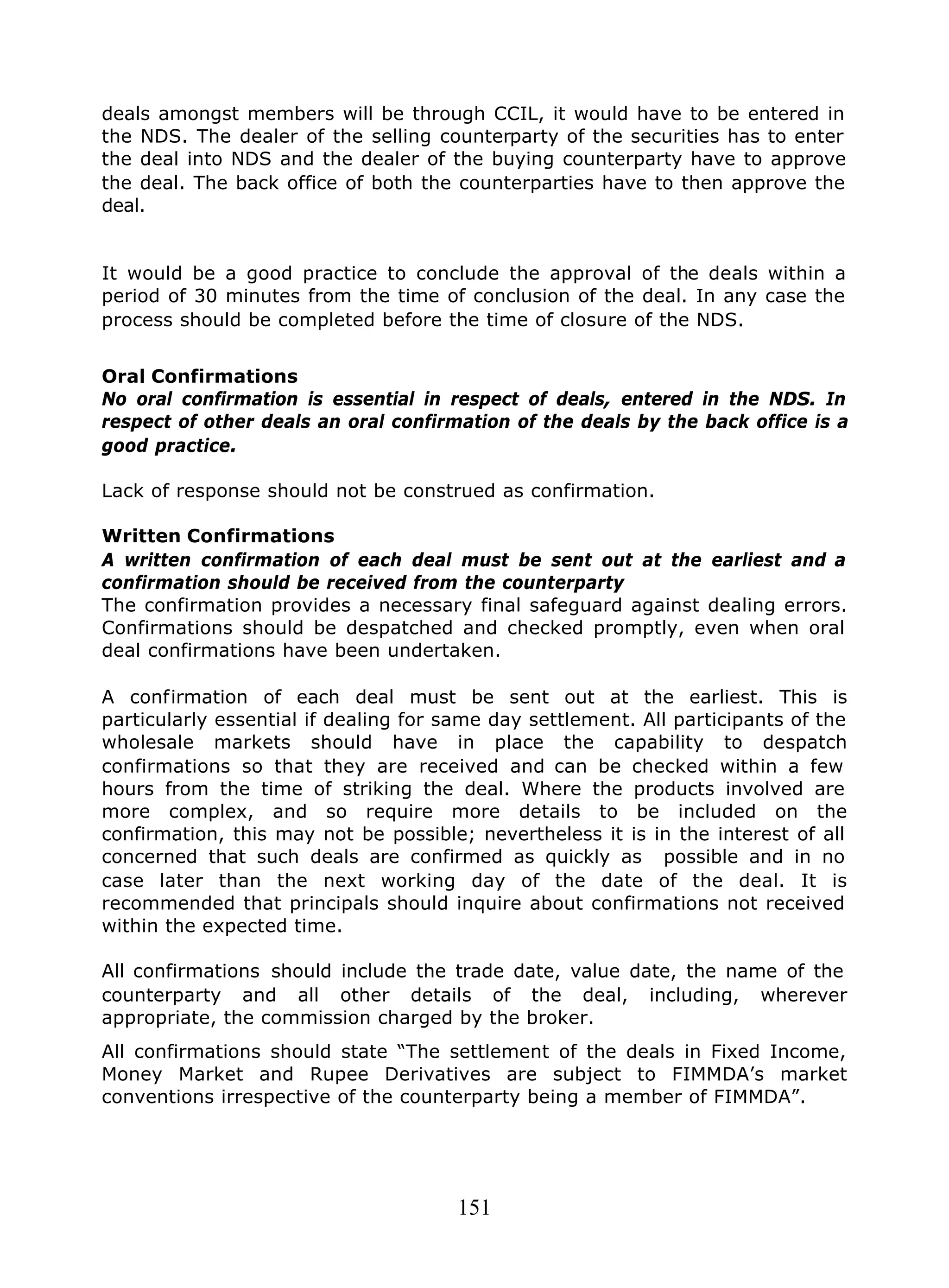 151
deals amongst members will be through CCIL, it would have to be entered in
the NDS. The dealer of the selling counterparty of the securities has to enter
the deal into NDS and the dealer of the buying counterparty have to approve
the deal. The back office of both the counterparties have to then approve the
deal.
It would be a good practice to conclude the approval of the deals within a
period of 30 minutes from the time of conclusion of the deal. In any case the
process should be completed before the time of closure of the NDS.
Oral Confirmations
No oral confirmation is essential in respect of deals, entered in the NDS. In
respect of other deals an oral confirmation of the deals by the back office is a
good practice.
Lack of response should not be construed as confirmation.
Written Confirmations
A written confirmation of each deal must be sent out at the earliest and a
confirmation should be received from the counterparty
The confirmation provides a necessary final safeguard against dealing errors.
Confirmations should be despatched and checked promptly, even when oral
deal confirmations have been undertaken.
A confirmation of each deal must be sent out at the earliest. This is
particularly essential if dealing for same day settlement. All participants of the
wholesale markets should have in place the capability to despatch
confirmations so that they are received and can be checked within a few
hours from the time of striking the deal. Where the products involved are
more complex, and so require more details to be included on the
confirmation, this may not be possible; nevertheless it is in the interest of all
concerned that such deals are confirmed as quickly as possible and in no
case later than the next working day of the date of the deal. It is
recommended that principals should inquire about confirmations not received
within the expected time.
All confirmations should include the trade date, value date, the name of the
counterparty and all other details of the deal, including, wherever
appropriate, the commission charged by the broker.
All confirmations should state “The settlement of the deals in Fixed Income,
Money Market and Rupee Derivatives are subject to FIMMDA’s market
conventions irrespective of the counterparty being a member of FIMMDA”.
 