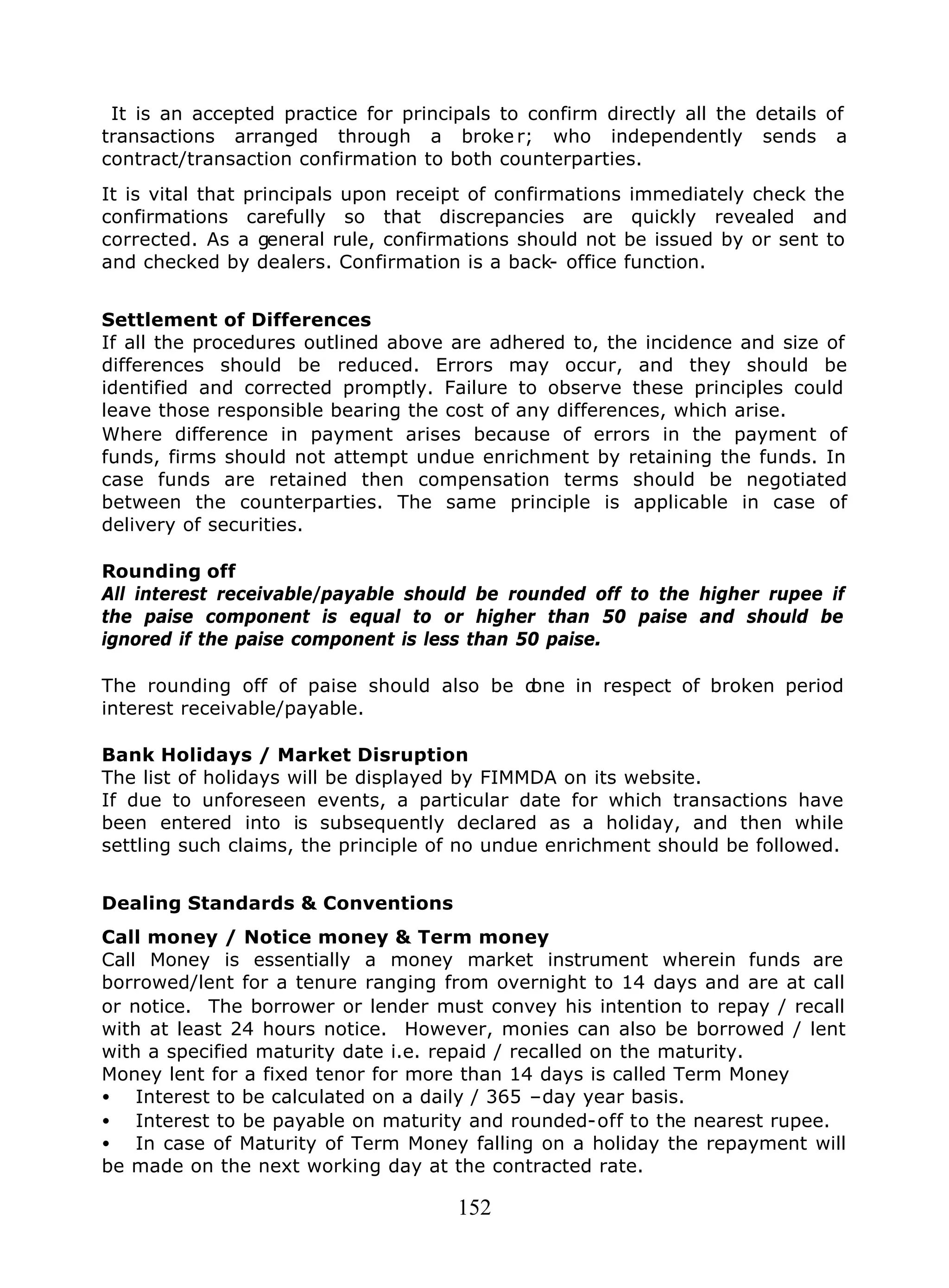 152
It is an accepted practice for principals to confirm directly all the details of
transactions arranged through a broke r; who independently sends a
contract/transaction confirmation to both counterparties.
It is vital that principals upon receipt of confirmations immediately check the
confirmations carefully so that discrepancies are quickly revealed and
corrected. As a general rule, confirmations should not be issued by or sent to
and checked by dealers. Confirmation is a back- office function.
Settlement of Differences
If all the procedures outlined above are adhered to, the incidence and size of
differences should be reduced. Errors may occur, and they should be
identified and corrected promptly. Failure to observe these principles could
leave those responsible bearing the cost of any differences, which arise.
Where difference in payment arises because of errors in the payment of
funds, firms should not attempt undue enrichment by retaining the funds. In
case funds are retained then compensation terms should be negotiated
between the counterparties. The same principle is applicable in case of
delivery of securities.
Rounding off
All interest receivable/payable should be rounded off to the higher rupee if
the paise component is equal to or higher than 50 paise and should be
ignored if the paise component is less than 50 paise.
The rounding off of paise should also be done in respect of broken period
interest receivable/payable.
Bank Holidays / Market Disruption
The list of holidays will be displayed by FIMMDA on its website.
If due to unforeseen events, a particular date for which transactions have
been entered into is subsequently declared as a holiday, and then while
settling such claims, the principle of no undue enrichment should be followed.
Dealing Standards & Conventions
Call money / Notice money & Term money
Call Money is essentially a money market instrument wherein funds are
borrowed/lent for a tenure ranging from overnight to 14 days and are at call
or notice. The borrower or lender must convey his intention to repay / recall
with at least 24 hours notice. However, monies can also be borrowed / lent
with a specified maturity date i.e. repaid / recalled on the maturity.
Money lent for a fixed tenor for more than 14 days is called Term Money
• Interest to be calculated on a daily / 365 –day year basis.
• Interest to be payable on maturity and rounded-off to the nearest rupee.
• In case of Maturity of Term Money falling on a holiday the repayment will
be made on the next working day at the contracted rate.
 