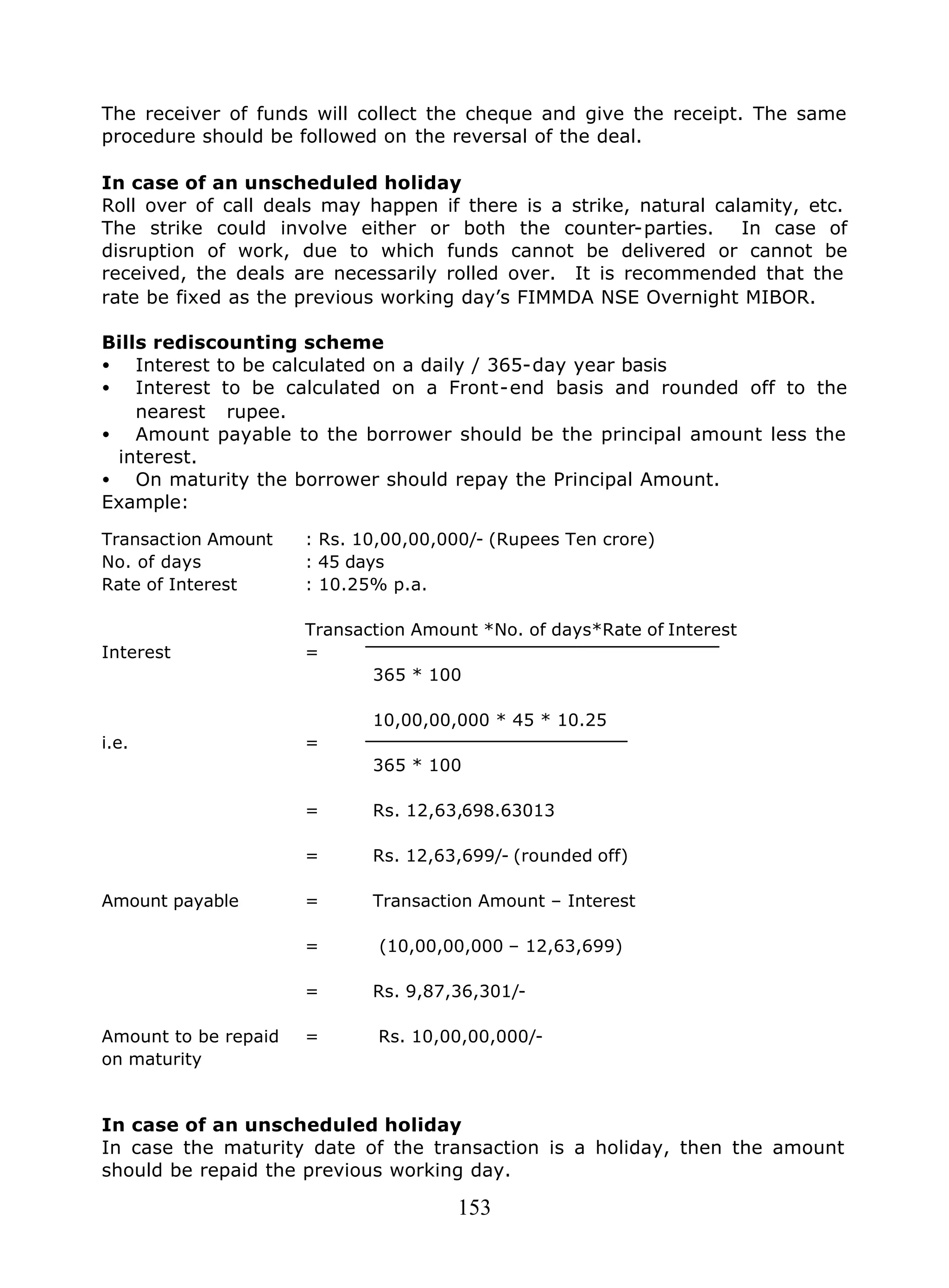153
The receiver of funds will collect the cheque and give the receipt. The same
procedure should be followed on the reversal of the deal.
In case of an unscheduled holiday
Roll over of call deals may happen if there is a strike, natural calamity, etc.
The strike could involve either or both the counter-parties. In case of
disruption of work, due to which funds cannot be delivered or cannot be
received, the deals are necessarily rolled over. It is recommended that the
rate be fixed as the previous working day’s FIMMDA NSE Overnight MIBOR.
Bills rediscounting scheme
• Interest to be calculated on a daily / 365-day year basis
• Interest to be calculated on a Front-end basis and rounded off to the
nearest rupee.
• Amount payable to the borrower should be the principal amount less the
interest.
• On maturity the borrower should repay the Principal Amount.
Example:
Transaction Amount : Rs. 10,00,00,000/- (Rupees Ten crore)
No. of days : 45 days
Rate of Interest : 10.25% p.a.
Transaction Amount *No. of days*Rate of Interest
Interest =
365 * 100
10,00,00,000 * 45 * 10.25
i.e. =
365 * 100
= Rs. 12,63,698.63013
= Rs. 12,63,699/- (rounded off)
Amount payable = Transaction Amount – Interest
= (10,00,00,000 – 12,63,699)
= Rs. 9,87,36,301/-
Amount to be repaid = Rs. 10,00,00,000/-
on maturity
In case of an unscheduled holiday
In case the maturity date of the transaction is a holiday, then the amount
should be repaid the previous working day.
 