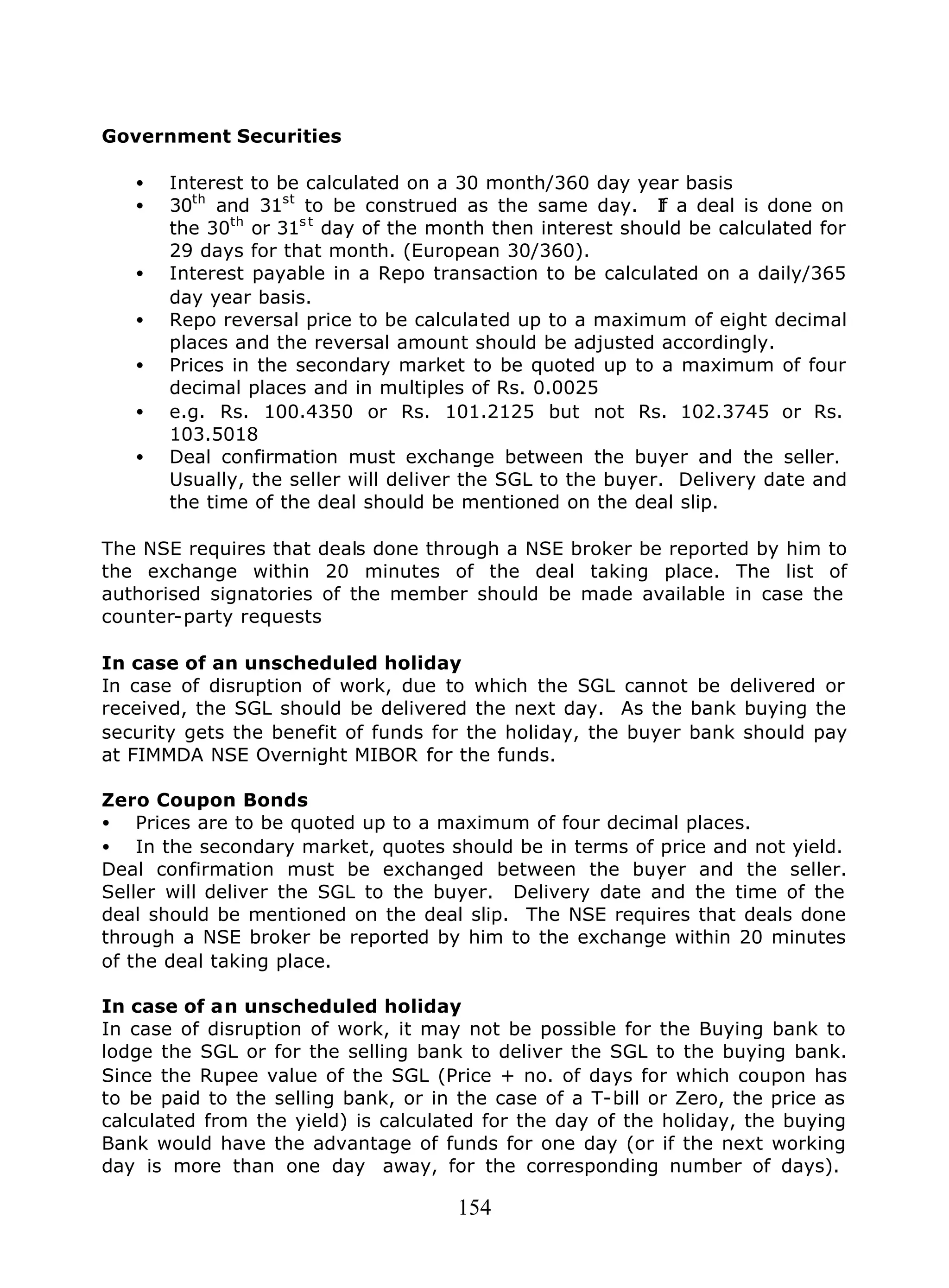 154
Government Securities
• Interest to be calculated on a 30 month/360 day year basis
• 30th
and 31st
to be construed as the same day. If a deal is done on
the 30th
or 31s t
day of the month then interest should be calculated for
29 days for that month. (European 30/360).
• Interest payable in a Repo transaction to be calculated on a daily/365
day year basis.
• Repo reversal price to be calculated up to a maximum of eight decimal
places and the reversal amount should be adjusted accordingly.
• Prices in the secondary market to be quoted up to a maximum of four
decimal places and in multiples of Rs. 0.0025
• e.g. Rs. 100.4350 or Rs. 101.2125 but not Rs. 102.3745 or Rs.
103.5018
• Deal confirmation must exchange between the buyer and the seller.
Usually, the seller will deliver the SGL to the buyer. Delivery date and
the time of the deal should be mentioned on the deal slip.
The NSE requires that deals done through a NSE broker be reported by him to
the exchange within 20 minutes of the deal taking place. The list of
authorised signatories of the member should be made available in case the
counter-party requests
In case of an unscheduled holiday
In case of disruption of work, due to which the SGL cannot be delivered or
received, the SGL should be delivered the next day. As the bank buying the
security gets the benefit of funds for the holiday, the buyer bank should pay
at FIMMDA NSE Overnight MIBOR for the funds.
Zero Coupon Bonds
• Prices are to be quoted up to a maximum of four decimal places.
• In the secondary market, quotes should be in terms of price and not yield.
Deal confirmation must be exchanged between the buyer and the seller.
Seller will deliver the SGL to the buyer. Delivery date and the time of the
deal should be mentioned on the deal slip. The NSE requires that deals done
through a NSE broker be reported by him to the exchange within 20 minutes
of the deal taking place.
In case of an unscheduled holiday
In case of disruption of work, it may not be possible for the Buying bank to
lodge the SGL or for the selling bank to deliver the SGL to the buying bank.
Since the Rupee value of the SGL (Price + no. of days for which coupon has
to be paid to the selling bank, or in the case of a T-bill or Zero, the price as
calculated from the yield) is calculated for the day of the holiday, the buying
Bank would have the advantage of funds for one day (or if the next working
day is more than one day away, for the corresponding number of days).
 