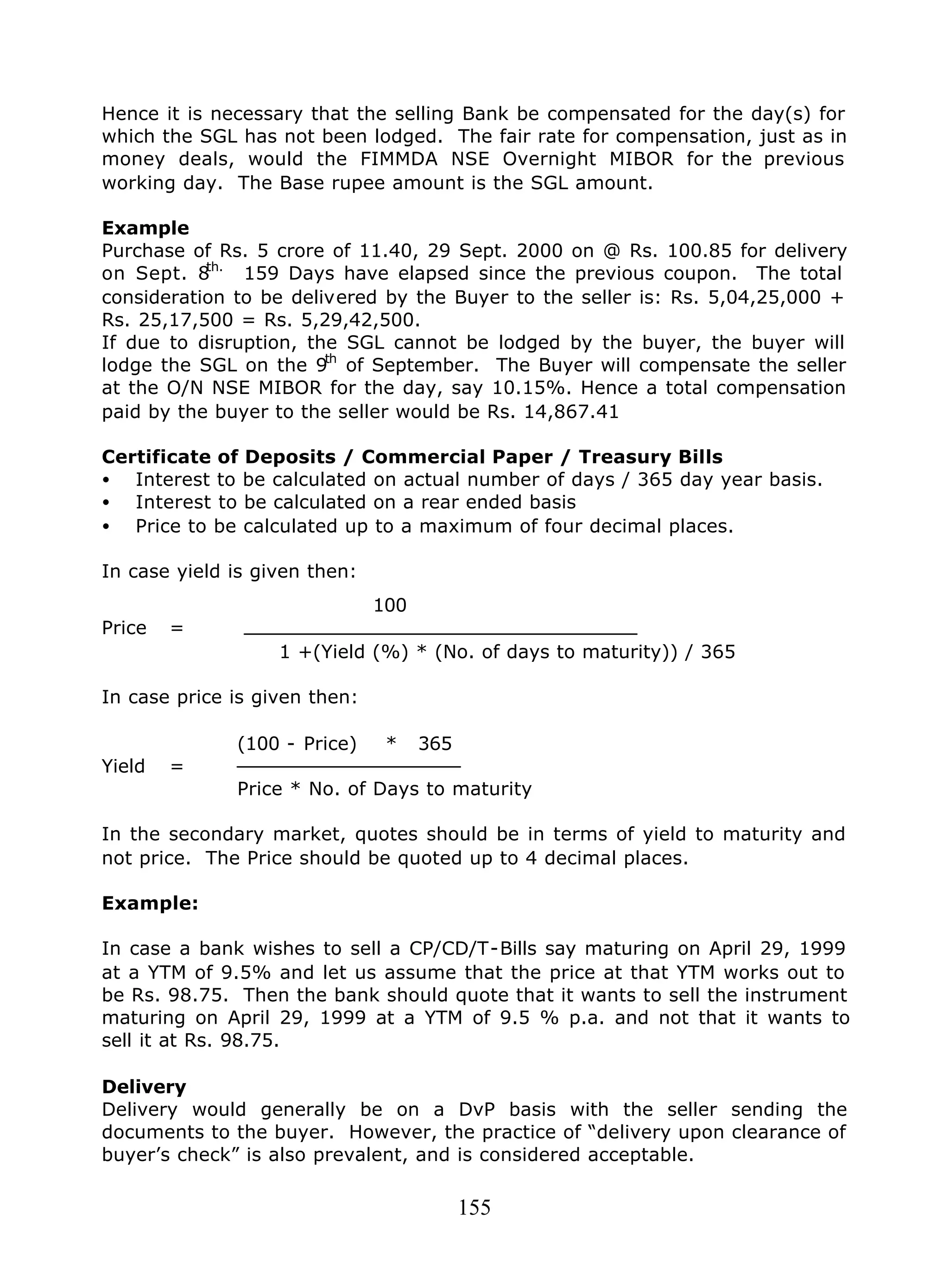 155
Hence it is necessary that the selling Bank be compensated for the day(s) for
which the SGL has not been lodged. The fair rate for compensation, just as in
money deals, would the FIMMDA NSE Overnight MIBOR for the previous
working day. The Base rupee amount is the SGL amount.
Example
Purchase of Rs. 5 crore of 11.40, 29 Sept. 2000 on @ Rs. 100.85 for delivery
on Sept. 8th.
159 Days have elapsed since the previous coupon. The total
consideration to be delivered by the Buyer to the seller is: Rs. 5,04,25,000 +
Rs. 25,17,500 = Rs. 5,29,42,500.
If due to disruption, the SGL cannot be lodged by the buyer, the buyer will
lodge the SGL on the 9th
of September. The Buyer will compensate the seller
at the O/N NSE MIBOR for the day, say 10.15%. Hence a total compensation
paid by the buyer to the seller would be Rs. 14,867.41
Certificate of Deposits / Commercial Paper / Treasury Bills
• Interest to be calculated on actual number of days / 365 day year basis.
• Interest to be calculated on a rear ended basis
• Price to be calculated up to a maximum of four decimal places.
In case yield is given then:
100
Price =
1 +(Yield (%) * (No. of days to maturity)) / 365
In case price is given then:
(100 - Price) * 365
Yield =
Price * No. of Days to maturity
In the secondary market, quotes should be in terms of yield to maturity and
not price. The Price should be quoted up to 4 decimal places.
Example:
In case a bank wishes to sell a CP/CD/T-Bills say maturing on April 29, 1999
at a YTM of 9.5% and let us assume that the price at that YTM works out to
be Rs. 98.75. Then the bank should quote that it wants to sell the instrument
maturing on April 29, 1999 at a YTM of 9.5 % p.a. and not that it wants to
sell it at Rs. 98.75.
Delivery
Delivery would generally be on a DvP basis with the seller sending the
documents to the buyer. However, the practice of “delivery upon clearance of
buyer’s check” is also prevalent, and is considered acceptable.
 