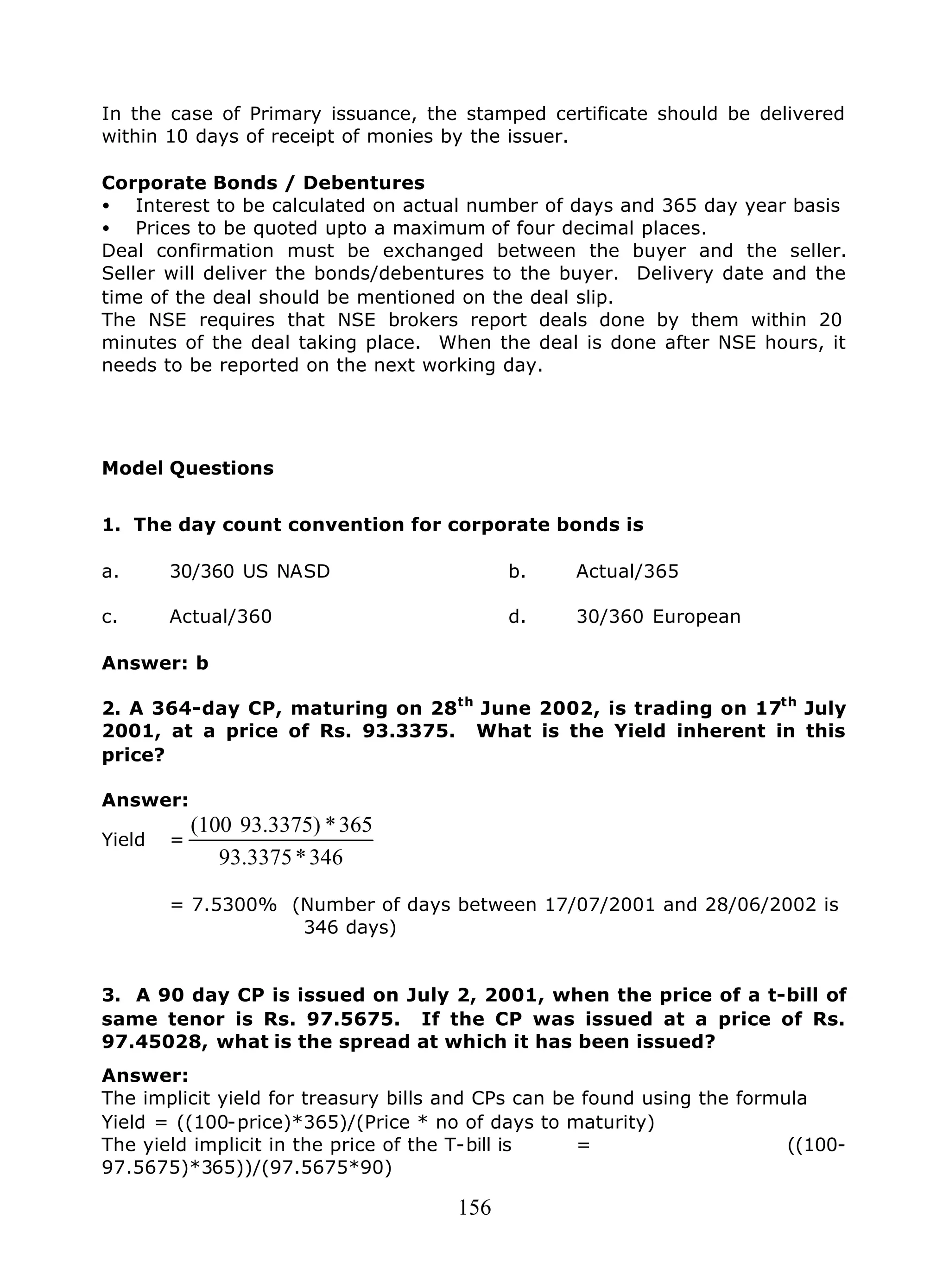156
In the case of Primary issuance, the stamped certificate should be delivered
within 10 days of receipt of monies by the issuer.
Corporate Bonds / Debentures
• Interest to be calculated on actual number of days and 365 day year basis
• Prices to be quoted upto a maximum of four decimal places.
Deal confirmation must be exchanged between the buyer and the seller.
Seller will deliver the bonds/debentures to the buyer. Delivery date and the
time of the deal should be mentioned on the deal slip.
The NSE requires that NSE brokers report deals done by them within 20
minutes of the deal taking place. When the deal is done after NSE hours, it
needs to be reported on the next working day.
Model Questions
1. The day count convention for corporate bonds is
a. 30/360 US NASD b. Actual/365
c. Actual/360 d. 30/360 European
Answer: b
2. A 364-day CP, maturing on 28th
June 2002, is trading on 17th
July
2001, at a price of Rs. 93.3375. What is the Yield inherent in this
price?
Answer:
Yield =
346*93.3375
365*93.3375)(100
= 7.5300% (Number of days between 17/07/2001 and 28/06/2002 is
346 days)
3. A 90 day CP is issued on July 2, 2001, when the price of a t-bill of
same tenor is Rs. 97.5675. If the CP was issued at a price of Rs.
97.45028, what is the spread at which it has been issued?
Answer:
The implicit yield for treasury bills and CPs can be found using the formula
Yield = ((100-price)*365)/(Price * no of days to maturity)
The yield implicit in the price of the T-bill is = ((100-
97.5675)*365))/(97.5675*90)
 