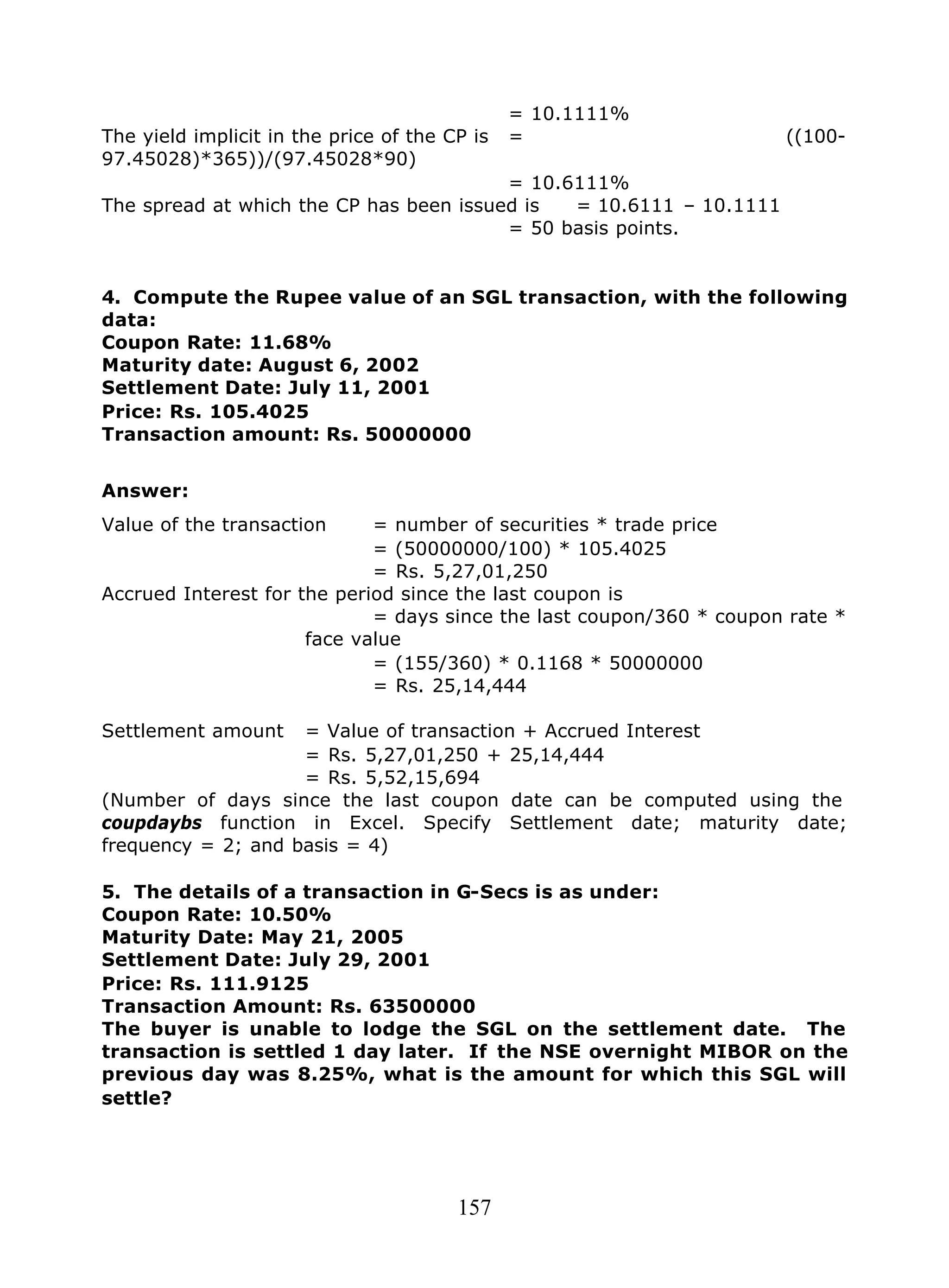 157
= 10.1111%
The yield implicit in the price of the CP is = ((100-
97.45028)*365))/(97.45028*90)
= 10.6111%
The spread at which the CP has been issued is = 10.6111 – 10.1111
= 50 basis points.
4. Compute the Rupee value of an SGL transaction, with the following
data:
Coupon Rate: 11.68%
Maturity date: August 6, 2002
Settlement Date: July 11, 2001
Price: Rs. 105.4025
Transaction amount: Rs. 50000000
Answer:
Value of the transaction = number of securities * trade price
= (50000000/100) * 105.4025
= Rs. 5,27,01,250
Accrued Interest for the period since the last coupon is
= days since the last coupon/360 * coupon rate *
face value
= (155/360) * 0.1168 * 50000000
= Rs. 25,14,444
Settlement amount = Value of transaction + Accrued Interest
= Rs. 5,27,01,250 + 25,14,444
= Rs. 5,52,15,694
(Number of days since the last coupon date can be computed using the
coupdaybs function in Excel. Specify Settlement date; maturity date;
frequency = 2; and basis = 4)
5. The details of a transaction in G-Secs is as under:
Coupon Rate: 10.50%
Maturity Date: May 21, 2005
Settlement Date: July 29, 2001
Price: Rs. 111.9125
Transaction Amount: Rs. 63500000
The buyer is unable to lodge the SGL on the settlement date. The
transaction is settled 1 day later. If the NSE overnight MIBOR on the
previous day was 8.25%, what is the amount for which this SGL will
settle?
 