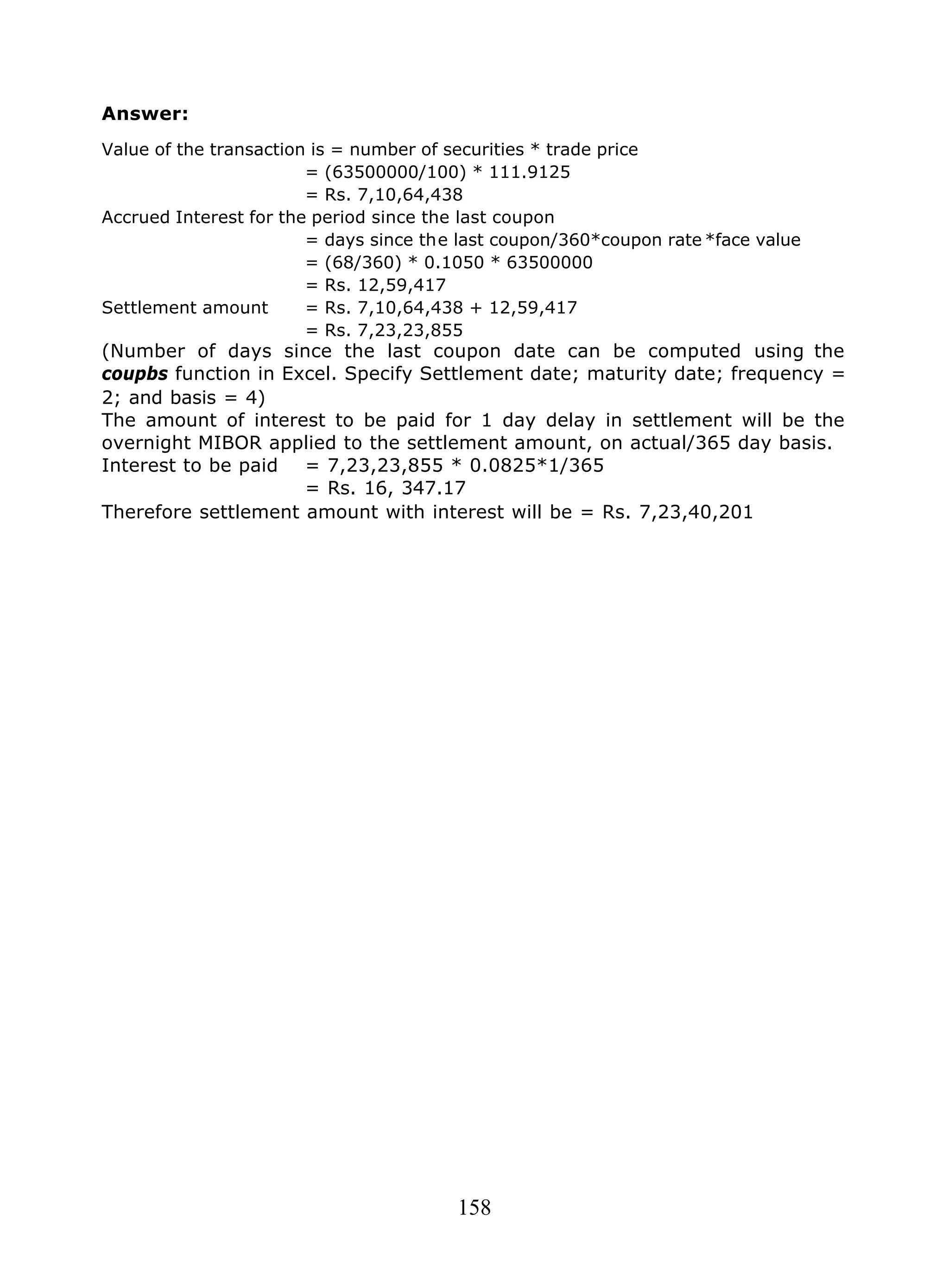 158
Answer:
Value of the transaction is = number of securities * trade price
= (63500000/100) * 111.9125
= Rs. 7,10,64,438
Accrued Interest for the period since the last coupon
= days since the last coupon/360*coupon rate *face value
= (68/360) * 0.1050 * 63500000
= Rs. 12,59,417
Settlement amount = Rs. 7,10,64,438 + 12,59,417
= Rs. 7,23,23,855
(Number of days since the last coupon date can be computed using the
coupbs function in Excel. Specify Settlement date; maturity date; frequency =
2; and basis = 4)
The amount of interest to be paid for 1 day delay in settlement will be the
overnight MIBOR applied to the settlement amount, on actual/365 day basis.
Interest to be paid = 7,23,23,855 * 0.0825*1/365
= Rs. 16, 347.17
Therefore settlement amount with interest will be = Rs. 7,23,40,201
 