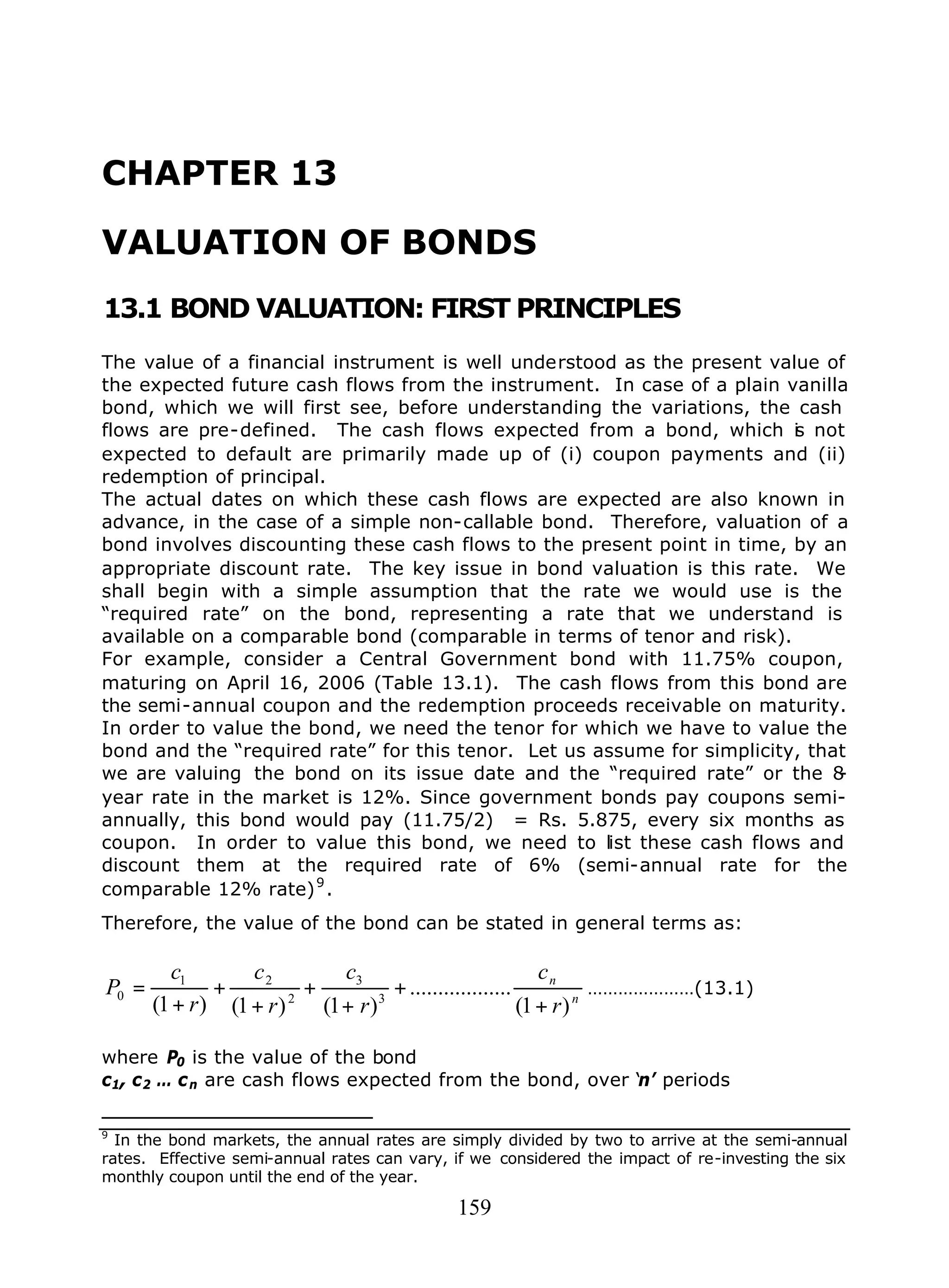 159
CHAPTER 13
VALUATION OF BONDS
13.1 BOND VALUATION: FIRST PRINCIPLES
The value of a financial instrument is well understood as the present value of
the expected future cash flows from the instrument. In case of a plain vanilla
bond, which we will first see, before understanding the variations, the cash
flows are pre-defined. The cash flows expected from a bond, which is not
expected to default are primarily made up of (i) coupon payments and (ii)
redemption of principal.
The actual dates on which these cash flows are expected are also known in
advance, in the case of a simple non-callable bond. Therefore, valuation of a
bond involves discounting these cash flows to the present point in time, by an
appropriate discount rate. The key issue in bond valuation is this rate. We
shall begin with a simple assumption that the rate we would use is the
“required rate” on the bond, representing a rate that we understand is
available on a comparable bond (comparable in terms of tenor and risk).
For example, consider a Central Government bond with 11.75% coupon,
maturing on April 16, 2006 (Table 13.1). The cash flows from this bond are
the semi-annual coupon and the redemption proceeds receivable on maturity.
In order to value the bond, we need the tenor for which we have to value the
bond and the “required rate” for this tenor. Let us assume for simplicity, that
we are valuing the bond on its issue date and the “required rate” or the 8-
year rate in the market is 12%. Since government bonds pay coupons semi-
annually, this bond would pay (11.75/2) = Rs. 5.875, every six months as
coupon. In order to value this bond, we need to list these cash flows and
discount them at the required rate of 6% (semi-annual rate for the
comparable 12% rate)9
.
Therefore, the value of the bond can be stated in general terms as:
n
n
r
c
r
c
r
c
r
c
P
)1(
..................
)1()1()1( 3
3
2
21
0
+
+
+
+
+
+
+
= …………………(13.1)
where P0 is the value of the bond
c1, c2 … cn are cash flows expected from the bond, over ‘n’ periods
9
In the bond markets, the annual rates are simply divided by two to arrive at the semi-annual
rates. Effective semi-annual rates can vary, if we considered the impact of re-investing the six
monthly coupon until the end of the year.
 