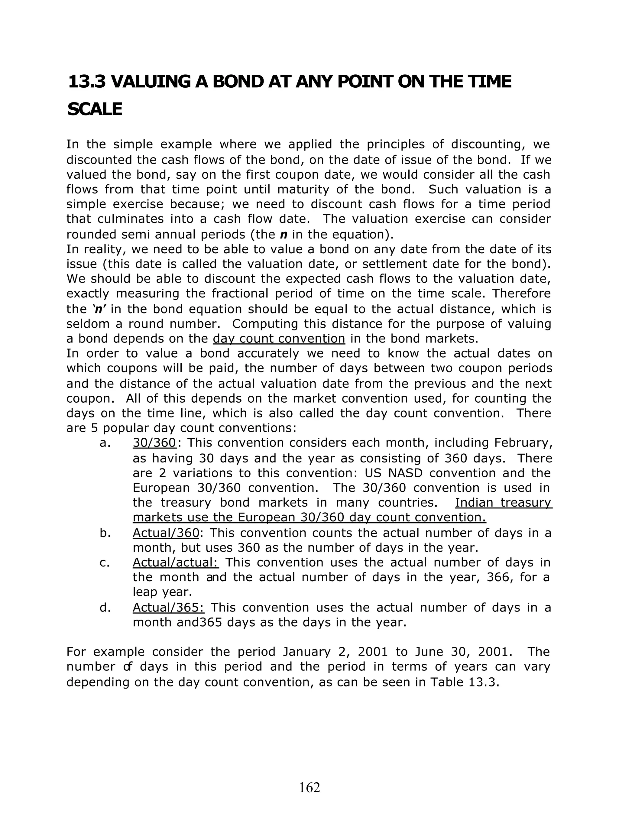 162
13.3 VALUING A BOND AT ANY POINT ON THE TIME
SCALE
In the simple example where we applied the principles of discounting, we
discounted the cash flows of the bond, on the date of issue of the bond. If we
valued the bond, say on the first coupon date, we would consider all the cash
flows from that time point until maturity of the bond. Such valuation is a
simple exercise because; we need to discount cash flows for a time period
that culminates into a cash flow date. The valuation exercise can consider
rounded semi annual periods (the n in the equation).
In reality, we need to be able to value a bond on any date from the date of its
issue (this date is called the valuation date, or settlement date for the bond).
We should be able to discount the expected cash flows to the valuation date,
exactly measuring the fractional period of time on the time scale. Therefore
the ‘n’ in the bond equation should be equal to the actual distance, which is
seldom a round number. Computing this distance for the purpose of valuing
a bond depends on the day count convention in the bond markets.
In order to value a bond accurately we need to know the actual dates on
which coupons will be paid, the number of days between two coupon periods
and the distance of the actual valuation date from the previous and the next
coupon. All of this depends on the market convention used, for counting the
days on the time line, which is also called the day count convention. There
are 5 popular day count conventions:
a. 30/360: This convention considers each month, including February,
as having 30 days and the year as consisting of 360 days. There
are 2 variations to this convention: US NASD convention and the
European 30/360 convention. The 30/360 convention is used in
the treasury bond markets in many countries. Indian treasury
markets use the European 30/360 day count convention.
b. Actual/360: This convention counts the actual number of days in a
month, but uses 360 as the number of days in the year.
c. Actual/actual: This convention uses the actual number of days in
the month and the actual number of days in the year, 366, for a
leap year.
d. Actual/365: This convention uses the actual number of days in a
month and365 days as the days in the year.
For example consider the period January 2, 2001 to June 30, 2001. The
number of days in this period and the period in terms of years can vary
depending on the day count convention, as can be seen in Table 13.3.
 