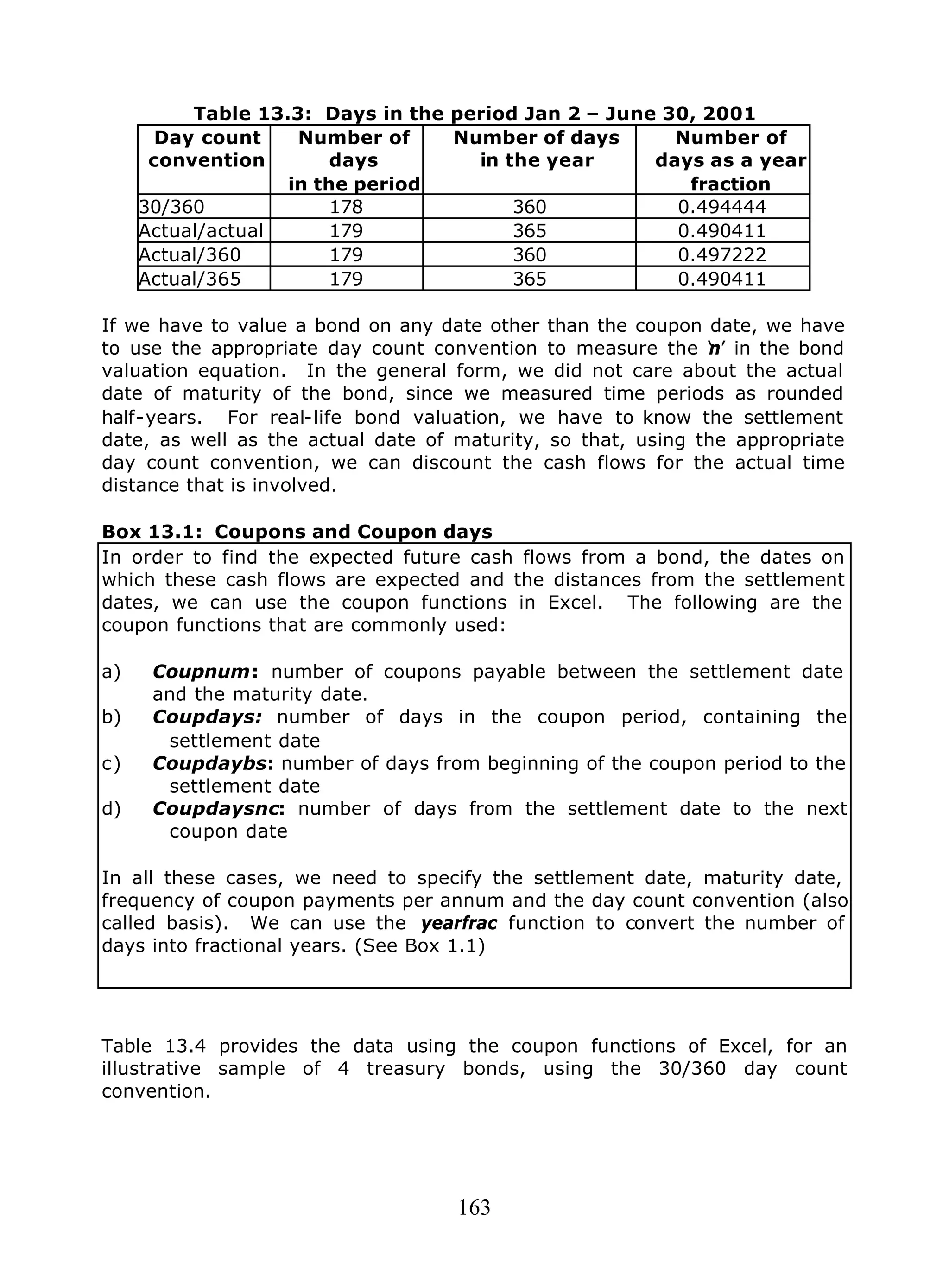 163
Table 13.3: Days in the period Jan 2 – June 30, 2001
Day count
convention
Number of
days
in the period
Number of days
in the year
Number of
days as a year
fraction
30/360 178 360 0.494444
Actual/actual 179 365 0.490411
Actual/360 179 360 0.497222
Actual/365 179 365 0.490411
If we have to value a bond on any date other than the coupon date, we have
to use the appropriate day count convention to measure the ‘n’ in the bond
valuation equation. In the general form, we did not care about the actual
date of maturity of the bond, since we measured time periods as rounded
half-years. For real-life bond valuation, we have to know the settlement
date, as well as the actual date of maturity, so that, using the appropriate
day count convention, we can discount the cash flows for the actual time
distance that is involved.
Box 13.1: Coupons and Coupon days
In order to find the expected future cash flows from a bond, the dates on
which these cash flows are expected and the distances from the settlement
dates, we can use the coupon functions in Excel. The following are the
coupon functions that are commonly used:
a) Coupnum: number of coupons payable between the settlement date
and the maturity date.
b) Coupdays: number of days in the coupon period, containing the
settlement date
c) Coupdaybs: number of days from beginning of the coupon period to the
settlement date
d) Coupdaysnc: number of days from the settlement date to the next
coupon date
In all these cases, we need to specify the settlement date, maturity date,
frequency of coupon payments per annum and the day count convention (also
called basis). We can use the yearfrac function to convert the number of
days into fractional years. (See Box 1.1)
Table 13.4 provides the data using the coupon functions of Excel, for an
illustrative sample of 4 treasury bonds, using the 30/360 day count
convention.
 