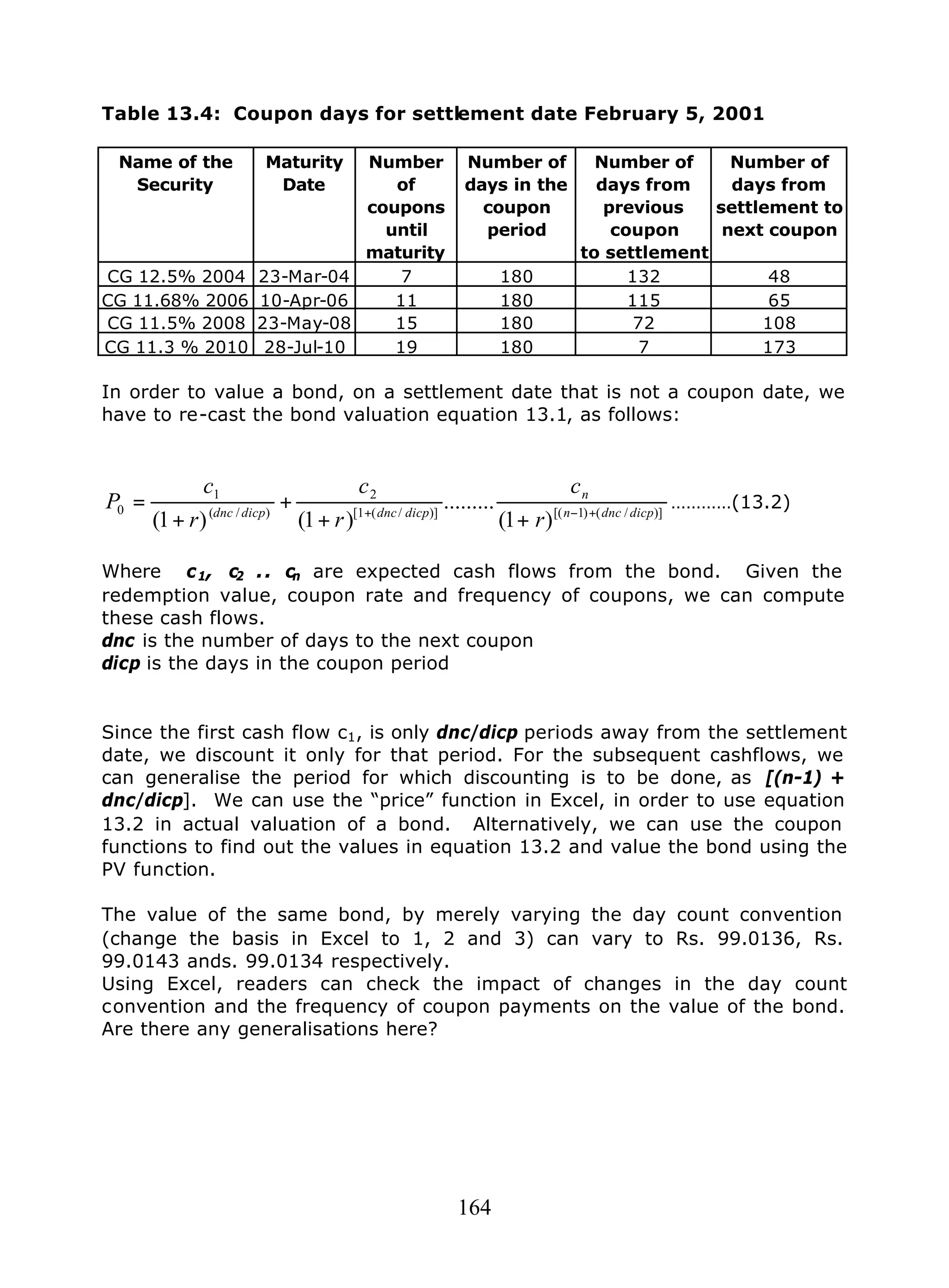 164
Table 13.4: Coupon days for settlement date February 5, 2001
Name of the
Security
Maturity
Date
Number
of
coupons
until
maturity
Number of
days in the
coupon
period
Number of
days from
previous
coupon
to settlement
Number of
days from
settlement to
next coupon
CG 12.5% 2004 23-Mar-04 7 180 132 48
CG 11.68% 2006 10-Apr-06 11 180 115 65
CG 11.5% 2008 23-May-08 15 180 72 108
CG 11.3 % 2010 28-Jul-10 19 180 7 173
In order to value a bond, on a settlement date that is not a coupon date, we
have to re-cast the bond valuation equation 13.1, as follows:
)]/()1[()]/(1[
2
)/(
1
0
)1(
.........
)1()1( dicpdncn
n
dicpdncdicpdnc
r
c
r
c
r
c
P +−+
++
+
+
= …………(13.2)
Where c1, c2 .. cn are expected cash flows from the bond. Given the
redemption value, coupon rate and frequency of coupons, we can compute
these cash flows.
dnc is the number of days to the next coupon
dicp is the days in the coupon period
Since the first cash flow c1, is only dnc/dicp periods away from the settlement
date, we discount it only for that period. For the subsequent cashflows, we
can generalise the period for which discounting is to be done, as [(n-1) +
dnc/dicp]. We can use the “price” function in Excel, in order to use equation
13.2 in actual valuation of a bond. Alternatively, we can use the coupon
functions to find out the values in equation 13.2 and value the bond using the
PV function.
The value of the same bond, by merely varying the day count convention
(change the basis in Excel to 1, 2 and 3) can vary to Rs. 99.0136, Rs.
99.0143 ands. 99.0134 respectively.
Using Excel, readers can check the impact of changes in the day count
convention and the frequency of coupon payments on the value of the bond.
Are there any generalisations here?
 
