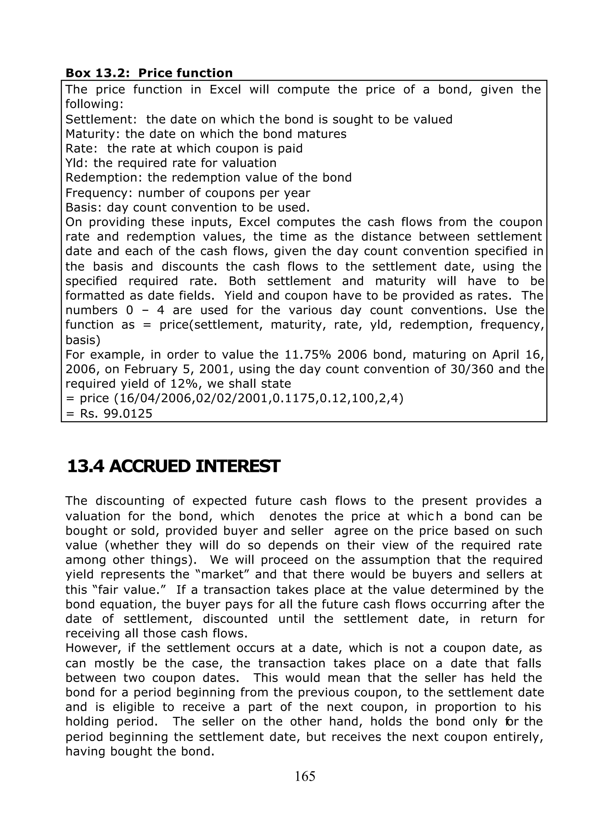 165
Box 13.2: Price function
The price function in Excel will compute the price of a bond, given the
following:
Settlement: the date on which the bond is sought to be valued
Maturity: the date on which the bond matures
Rate: the rate at which coupon is paid
Yld: the required rate for valuation
Redemption: the redemption value of the bond
Frequency: number of coupons per year
Basis: day count convention to be used.
On providing these inputs, Excel computes the cash flows from the coupon
rate and redemption values, the time as the distance between settlement
date and each of the cash flows, given the day count convention specified in
the basis and discounts the cash flows to the settlement date, using the
specified required rate. Both settlement and maturity will have to be
formatted as date fields. Yield and coupon have to be provided as rates. The
numbers 0 – 4 are used for the various day count conventions. Use the
function as = price(settlement, maturity, rate, yld, redemption, frequency,
basis)
For example, in order to value the 11.75% 2006 bond, maturing on April 16,
2006, on February 5, 2001, using the day count convention of 30/360 and the
required yield of 12%, we shall state
= price (16/04/2006,02/02/2001,0.1175,0.12,100,2,4)
= Rs. 99.0125
13.4 ACCRUED INTEREST
The discounting of expected future cash flows to the present provides a
valuation for the bond, which denotes the price at whic h a bond can be
bought or sold, provided buyer and seller agree on the price based on such
value (whether they will do so depends on their view of the required rate
among other things). We will proceed on the assumption that the required
yield represents the “market” and that there would be buyers and sellers at
this “fair value.” If a transaction takes place at the value determined by the
bond equation, the buyer pays for all the future cash flows occurring after the
date of settlement, discounted until the settlement date, in return for
receiving all those cash flows.
However, if the settlement occurs at a date, which is not a coupon date, as
can mostly be the case, the transaction takes place on a date that falls
between two coupon dates. This would mean that the seller has held the
bond for a period beginning from the previous coupon, to the settlement date
and is eligible to receive a part of the next coupon, in proportion to his
holding period. The seller on the other hand, holds the bond only for the
period beginning the settlement date, but receives the next coupon entirely,
having bought the bond.
 