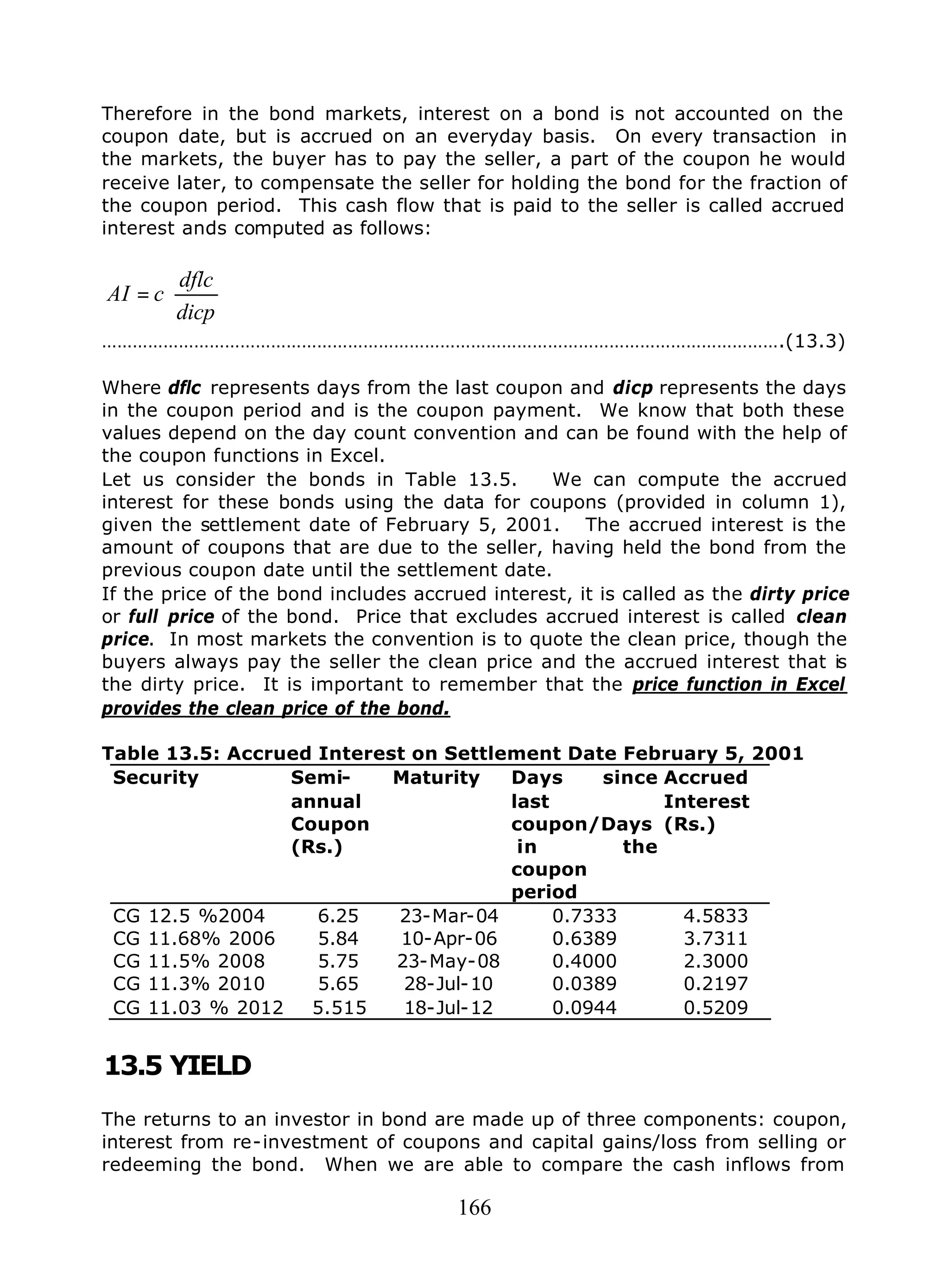 166
Therefore in the bond markets, interest on a bond is not accounted on the
coupon date, but is accrued on an everyday basis. On every transaction in
the markets, the buyer has to pay the seller, a part of the coupon he would
receive later, to compensate the seller for holding the bond for the fraction of
the coupon period. This cash flow that is paid to the seller is called accrued
interest ands computed as follows:






=
dicp
dflc
cAI
…………………………………………………………………………………………………………………….(13.3)
Where dflc represents days from the last coupon and dicp represents the days
in the coupon period and is the coupon payment. We know that both these
values depend on the day count convention and can be found with the help of
the coupon functions in Excel.
Let us consider the bonds in Table 13.5. We can compute the accrued
interest for these bonds using the data for coupons (provided in column 1),
given the settlement date of February 5, 2001. The accrued interest is the
amount of coupons that are due to the seller, having held the bond from the
previous coupon date until the settlement date.
If the price of the bond includes accrued interest, it is called as the dirty price
or full price of the bond. Price that excludes accrued interest is called clean
price. In most markets the convention is to quote the clean price, though the
buyers always pay the seller the clean price and the accrued interest that is
the dirty price. It is important to remember that the price function in Excel
provides the clean price of the bond.
Table 13.5: Accrued Interest on Settlement Date February 5, 2001
Security Semi-
annual
Coupon
(Rs.)
Maturity Days since
last
coupon/Days
in the
coupon
period
Accrued
Interest
(Rs.)
CG 12.5 %2004 6.25 23-Mar-04 0.7333 4.5833
CG 11.68% 2006 5.84 10-Apr-06 0.6389 3.7311
CG 11.5% 2008 5.75 23-May-08 0.4000 2.3000
CG 11.3% 2010 5.65 28-Jul-10 0.0389 0.2197
CG 11.03 % 2012 5.515 18-Jul-12 0.0944 0.5209
13.5 YIELD
The returns to an investor in bond are made up of three components: coupon,
interest from re-investment of coupons and capital gains/loss from selling or
redeeming the bond. When we are able to compare the cash inflows from
 