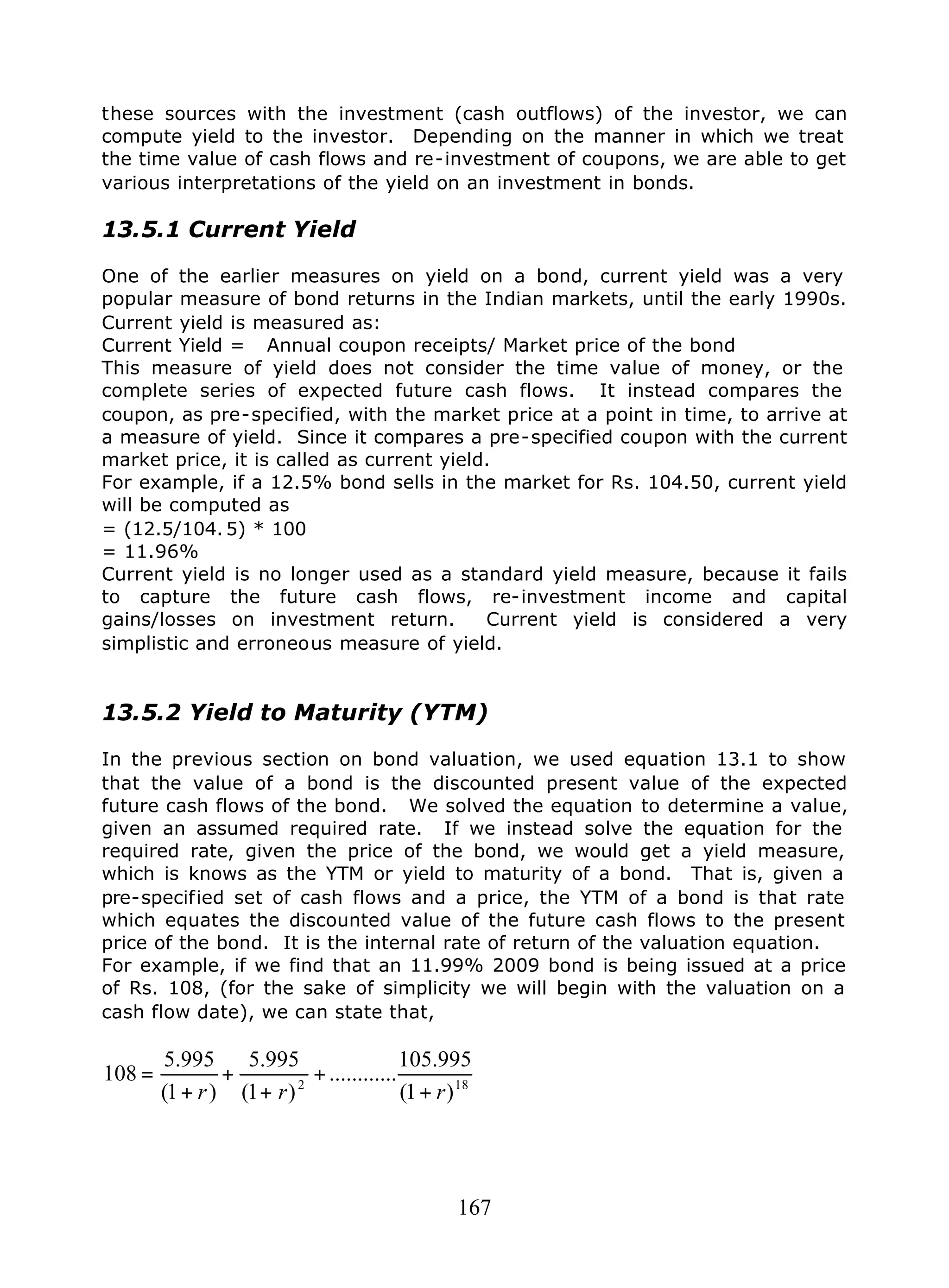 167
these sources with the investment (cash outflows) of the investor, we can
compute yield to the investor. Depending on the manner in which we treat
the time value of cash flows and re-investment of coupons, we are able to get
various interpretations of the yield on an investment in bonds.
13.5.1 Current Yield
One of the earlier measures on yield on a bond, current yield was a very
popular measure of bond returns in the Indian markets, until the early 1990s.
Current yield is measured as:
Current Yield = Annual coupon receipts/ Market price of the bond
This measure of yield does not consider the time value of money, or the
complete series of expected future cash flows. It instead compares the
coupon, as pre-specified, with the market price at a point in time, to arrive at
a measure of yield. Since it compares a pre-specified coupon with the current
market price, it is called as current yield.
For example, if a 12.5% bond sells in the market for Rs. 104.50, current yield
will be computed as
= (12.5/104. 5) * 100
= 11.96%
Current yield is no longer used as a standard yield measure, because it fails
to capture the future cash flows, re-investment income and capital
gains/losses on investment return. Current yield is considered a very
simplistic and erroneous measure of yield.
13.5.2 Yield to Maturity (YTM)
In the previous section on bond valuation, we used equation 13.1 to show
that the value of a bond is the discounted present value of the expected
future cash flows of the bond. We solved the equation to determine a value,
given an assumed required rate. If we instead solve the equation for the
required rate, given the price of the bond, we would get a yield measure,
which is knows as the YTM or yield to maturity of a bond. That is, given a
pre-specified set of cash flows and a price, the YTM of a bond is that rate
which equates the discounted value of the future cash flows to the present
price of the bond. It is the internal rate of return of the valuation equation.
For example, if we find that an 11.99% 2009 bond is being issued at a price
of Rs. 108, (for the sake of simplicity we will begin with the valuation on a
cash flow date), we can state that,
182
)1(
995.105
............
)1(
995.5
)1(
995.5
108
rrr +
+
+
+
+
=
 