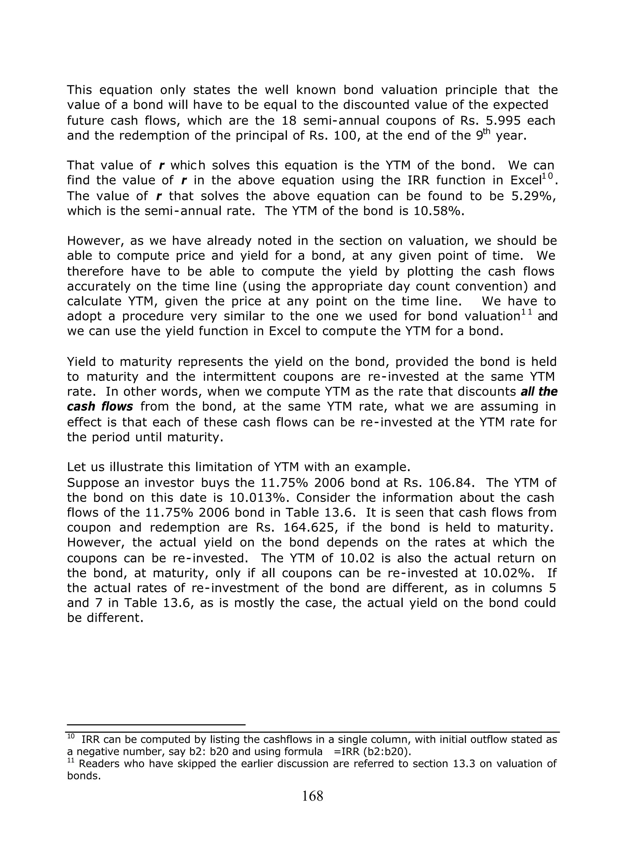 168
This equation only states the well known bond valuation principle that the
value of a bond will have to be equal to the discounted value of the expected
future cash flows, which are the 18 semi-annual coupons of Rs. 5.995 each
and the redemption of the principal of Rs. 100, at the end of the 9th
year.
That value of r which solves this equation is the YTM of the bond. We can
find the value of r in the above equation using the IRR function in Excel10
.
The value of r that solves the above equation can be found to be 5.29%,
which is the semi-annual rate. The YTM of the bond is 10.58%.
However, as we have already noted in the section on valuation, we should be
able to compute price and yield for a bond, at any given point of time. We
therefore have to be able to compute the yield by plotting the cash flows
accurately on the time line (using the appropriate day count convention) and
calculate YTM, given the price at any point on the time line. We have to
adopt a procedure very similar to the one we used for bond valuation11
and
we can use the yield function in Excel to compute the YTM for a bond.
Yield to maturity represents the yield on the bond, provided the bond is held
to maturity and the intermittent coupons are re-invested at the same YTM
rate. In other words, when we compute YTM as the rate that discounts all the
cash flows from the bond, at the same YTM rate, what we are assuming in
effect is that each of these cash flows can be re-invested at the YTM rate for
the period until maturity.
Let us illustrate this limitation of YTM with an example.
Suppose an investor buys the 11.75% 2006 bond at Rs. 106.84. The YTM of
the bond on this date is 10.013%. Consider the information about the cash
flows of the 11.75% 2006 bond in Table 13.6. It is seen that cash flows from
coupon and redemption are Rs. 164.625, if the bond is held to maturity.
However, the actual yield on the bond depends on the rates at which the
coupons can be re-invested. The YTM of 10.02 is also the actual return on
the bond, at maturity, only if all coupons can be re-invested at 10.02%. If
the actual rates of re-investment of the bond are different, as in columns 5
and 7 in Table 13.6, as is mostly the case, the actual yield on the bond could
be different.
10
IRR can be computed by listing the cashflows in a single column, with initial outflow stated as
a negative number, say b2: b20 and using formula =IRR (b2:b20).
11
Readers who have skipped the earlier discussion are referred to section 13.3 on valuation of
bonds.
 