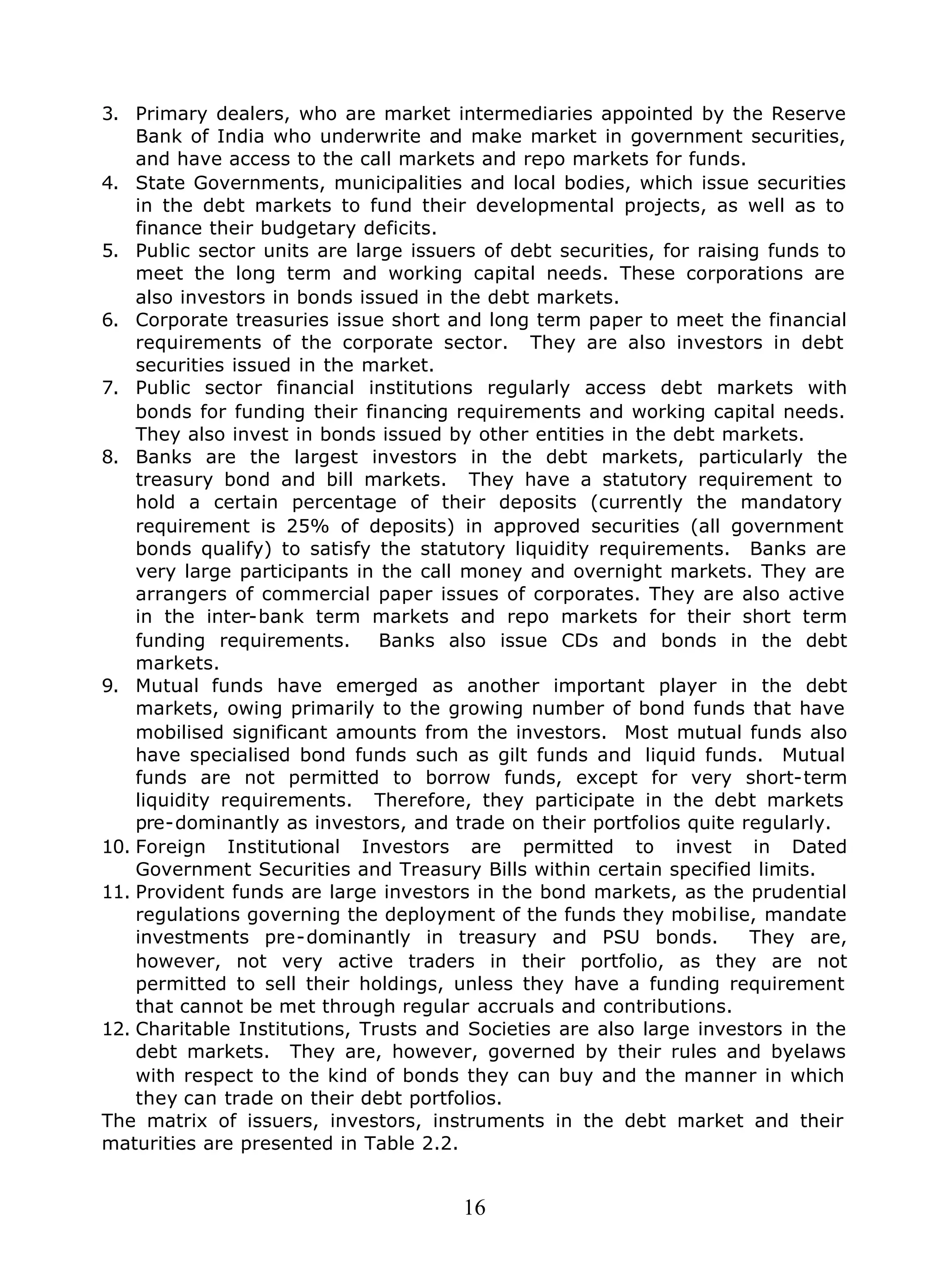 16
3. Primary dealers, who are market intermediaries appointed by the Reserve
Bank of India who underwrite and make market in government securities,
and have access to the call markets and repo markets for funds.
4. State Governments, municipalities and local bodies, which issue securities
in the debt markets to fund their developmental projects, as well as to
finance their budgetary deficits.
5. Public sector units are large issuers of debt securities, for raising funds to
meet the long term and working capital needs. These corporations are
also investors in bonds issued in the debt markets.
6. Corporate treasuries issue short and long term paper to meet the financial
requirements of the corporate sector. They are also investors in debt
securities issued in the market.
7. Public sector financial institutions regularly access debt markets with
bonds for funding their financing requirements and working capital needs.
They also invest in bonds issued by other entities in the debt markets.
8. Banks are the largest investors in the debt markets, particularly the
treasury bond and bill markets. They have a statutory requirement to
hold a certain percentage of their deposits (currently the mandatory
requirement is 25% of deposits) in approved securities (all government
bonds qualify) to satisfy the statutory liquidity requirements. Banks are
very large participants in the call money and overnight markets. They are
arrangers of commercial paper issues of corporates. They are also active
in the inter-bank term markets and repo markets for their short term
funding requirements. Banks also issue CDs and bonds in the debt
markets.
9. Mutual funds have emerged as another important player in the debt
markets, owing primarily to the growing number of bond funds that have
mobilised significant amounts from the investors. Most mutual funds also
have specialised bond funds such as gilt funds and liquid funds. Mutual
funds are not permitted to borrow funds, except for very short-term
liquidity requirements. Therefore, they participate in the debt markets
pre-dominantly as investors, and trade on their portfolios quite regularly.
10. Foreign Institutional Investors are permitted to invest in Dated
Government Securities and Treasury Bills within certain specified limits.
11. Provident funds are large investors in the bond markets, as the prudential
regulations governing the deployment of the funds they mobilise, mandate
investments pre-dominantly in treasury and PSU bonds. They are,
however, not very active traders in their portfolio, as they are not
permitted to sell their holdings, unless they have a funding requirement
that cannot be met through regular accruals and contributions.
12. Charitable Institutions, Trusts and Societies are also large investors in the
debt markets. They are, however, governed by their rules and byelaws
with respect to the kind of bonds they can buy and the manner in which
they can trade on their debt portfolios.
The matrix of issuers, investors, instruments in the debt market and their
maturities are presented in Table 2.2.
 