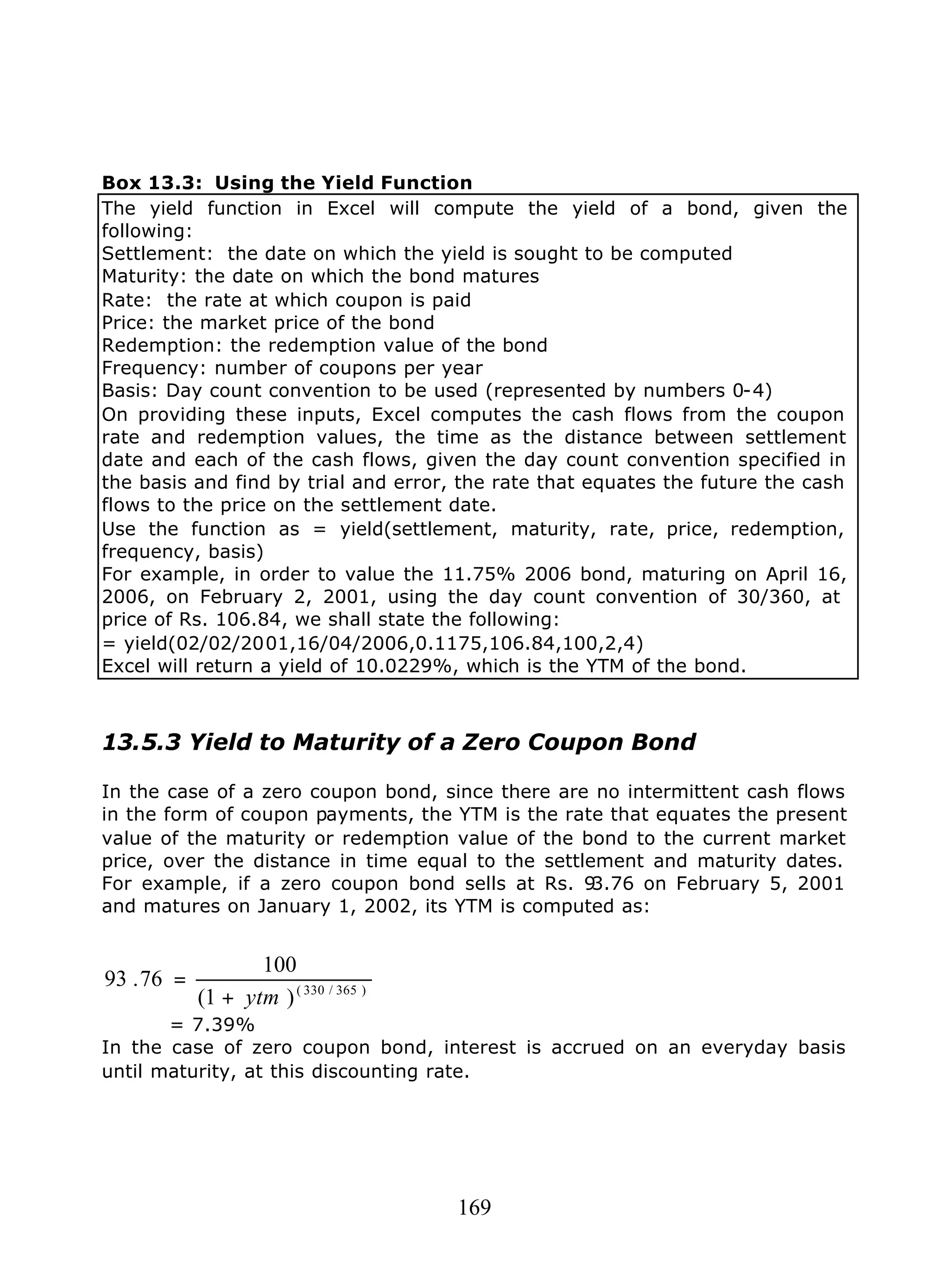 169
Box 13.3: Using the Yield Function
The yield function in Excel will compute the yield of a bond, given the
following:
Settlement: the date on which the yield is sought to be computed
Maturity: the date on which the bond matures
Rate: the rate at which coupon is paid
Price: the market price of the bond
Redemption: the redemption value of the bond
Frequency: number of coupons per year
Basis: Day count convention to be used (represented by numbers 0-4)
On providing these inputs, Excel computes the cash flows from the coupon
rate and redemption values, the time as the distance between settlement
date and each of the cash flows, given the day count convention specified in
the basis and find by trial and error, the rate that equates the future the cash
flows to the price on the settlement date.
Use the function as = yield(settlement, maturity, rate, price, redemption,
frequency, basis)
For example, in order to value the 11.75% 2006 bond, maturing on April 16,
2006, on February 2, 2001, using the day count convention of 30/360, at
price of Rs. 106.84, we shall state the following:
= yield(02/02/2001,16/04/2006,0.1175,106.84,100,2,4)
Excel will return a yield of 10.0229%, which is the YTM of the bond.
13.5.3 Yield to Maturity of a Zero Coupon Bond
In the case of a zero coupon bond, since there are no intermittent cash flows
in the form of coupon payments, the YTM is the rate that equates the present
value of the maturity or redemption value of the bond to the current market
price, over the distance in time equal to the settlement and maturity dates.
For example, if a zero coupon bond sells at Rs. 93.76 on February 5, 2001
and matures on January 1, 2002, its YTM is computed as:
)365/330(
)1(
100
76.93
ytm+
=
= 7.39%
In the case of zero coupon bond, interest is accrued on an everyday basis
until maturity, at this discounting rate.
 