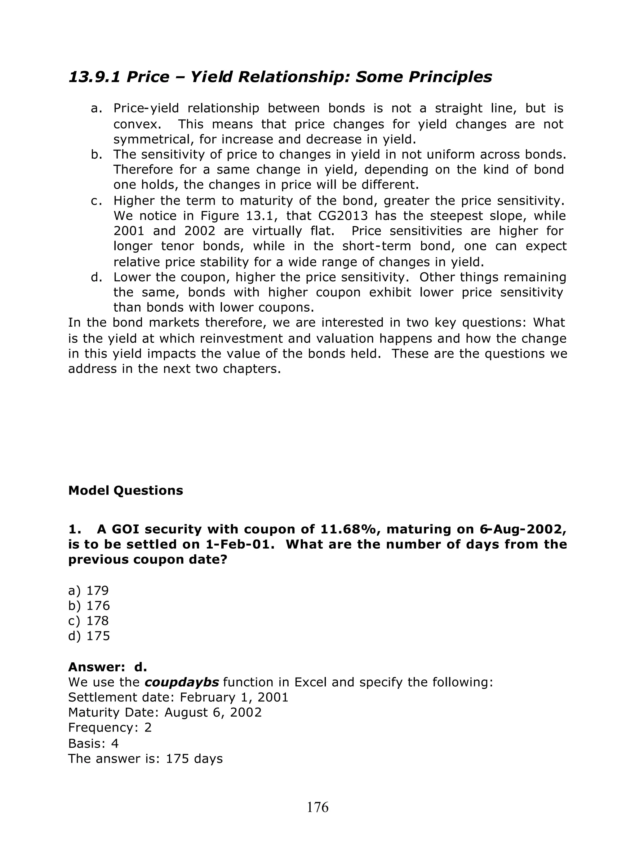 176
13.9.1 Price – Yield Relationship: Some Principles
a. Price-yield relationship between bonds is not a straight line, but is
convex. This means that price changes for yield changes are not
symmetrical, for increase and decrease in yield.
b. The sensitivity of price to changes in yield in not uniform across bonds.
Therefore for a same change in yield, depending on the kind of bond
one holds, the changes in price will be different.
c. Higher the term to maturity of the bond, greater the price sensitivity.
We notice in Figure 13.1, that CG2013 has the steepest slope, while
2001 and 2002 are virtually flat. Price sensitivities are higher for
longer tenor bonds, while in the short-term bond, one can expect
relative price stability for a wide range of changes in yield.
d. Lower the coupon, higher the price sensitivity. Other things remaining
the same, bonds with higher coupon exhibit lower price sensitivity
than bonds with lower coupons.
In the bond markets therefore, we are interested in two key questions: What
is the yield at which reinvestment and valuation happens and how the change
in this yield impacts the value of the bonds held. These are the questions we
address in the next two chapters.
Model Questions
1. A GOI security with coupon of 11.68%, maturing on 6-Aug-2002,
is to be settled on 1-Feb-01. What are the number of days from the
previous coupon date?
a) 179
b) 176
c) 178
d) 175
Answer: d.
We use the coupdaybs function in Excel and specify the following:
Settlement date: February 1, 2001
Maturity Date: August 6, 2002
Frequency: 2
Basis: 4
The answer is: 175 days
 