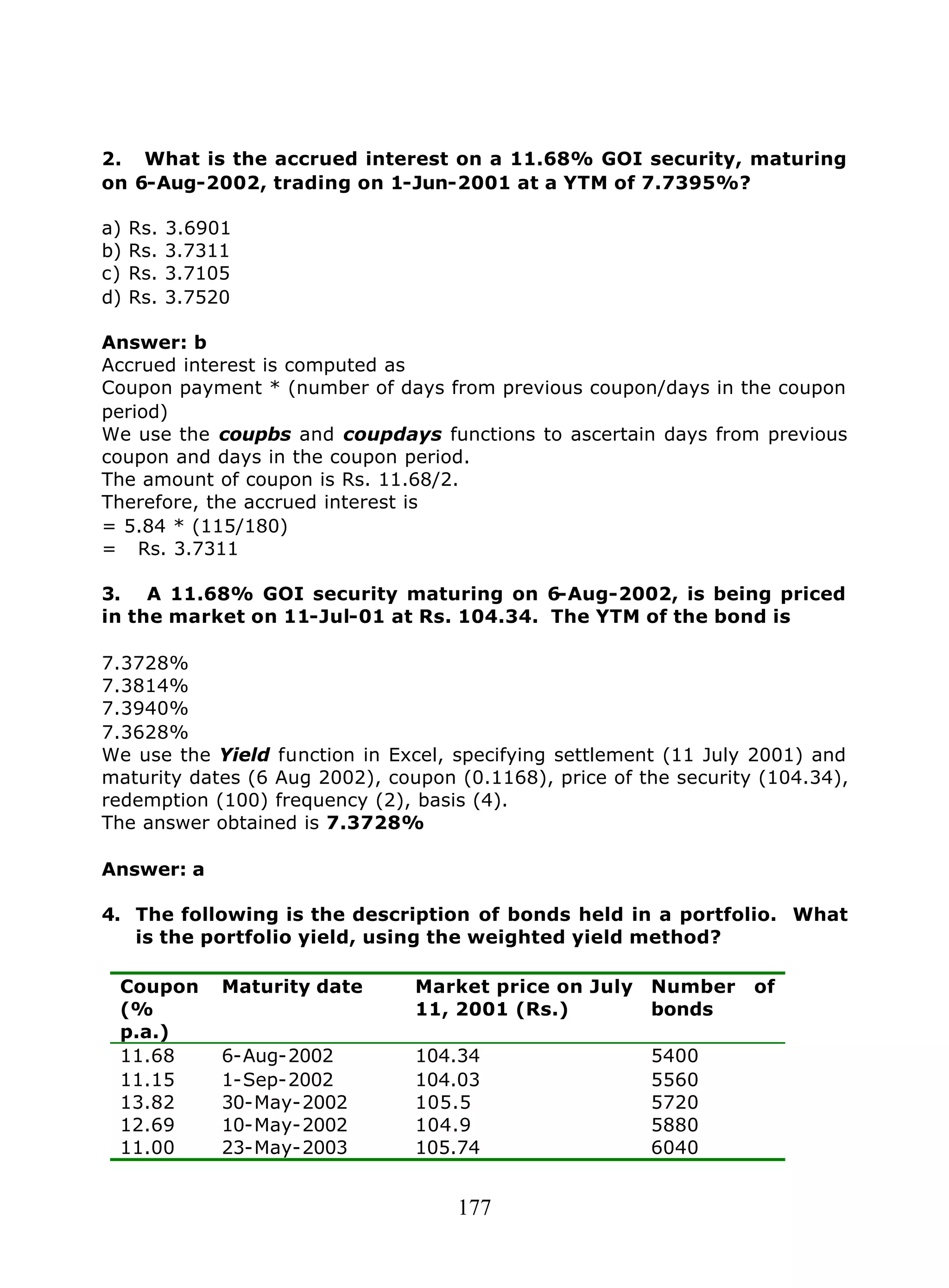 177
2. What is the accrued interest on a 11.68% GOI security, maturing
on 6-Aug-2002, trading on 1-Jun-2001 at a YTM of 7.7395%?
a) Rs. 3.6901
b) Rs. 3.7311
c) Rs. 3.7105
d) Rs. 3.7520
Answer: b
Accrued interest is computed as
Coupon payment * (number of days from previous coupon/days in the coupon
period)
We use the coupbs and coupdays functions to ascertain days from previous
coupon and days in the coupon period.
The amount of coupon is Rs. 11.68/2.
Therefore, the accrued interest is
= 5.84 * (115/180)
= Rs. 3.7311
3. A 11.68% GOI security maturing on 6-Aug-2002, is being priced
in the market on 11-Jul-01 at Rs. 104.34. The YTM of the bond is
7.3728%
7.3814%
7.3940%
7.3628%
We use the Yield function in Excel, specifying settlement (11 July 2001) and
maturity dates (6 Aug 2002), coupon (0.1168), price of the security (104.34),
redemption (100) frequency (2), basis (4).
The answer obtained is 7.3728%
Answer: a
4. The following is the description of bonds held in a portfolio. What
is the portfolio yield, using the weighted yield method?
Coupon
(%
p.a.)
Maturity date Market price on July
11, 2001 (Rs.)
Number of
bonds
11.68 6-Aug-2002 104.34 5400
11.15 1-Sep-2002 104.03 5560
13.82 30-May-2002 105.5 5720
12.69 10-May-2002 104.9 5880
11.00 23-May-2003 105.74 6040
 