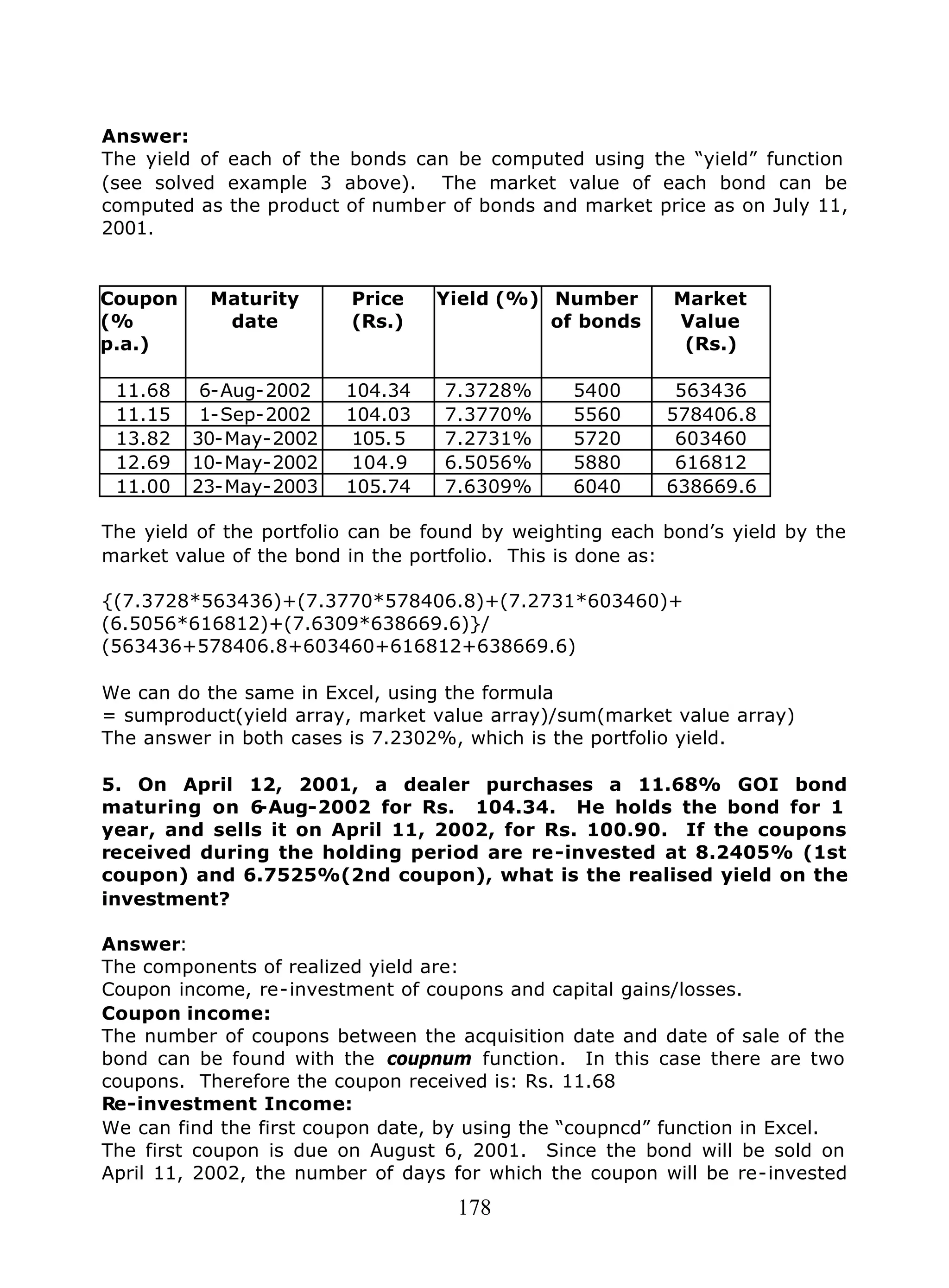 178
Answer:
The yield of each of the bonds can be computed using the “yield” function
(see solved example 3 above). The market value of each bond can be
computed as the product of number of bonds and market price as on July 11,
2001.
Coupon
(%
p.a.)
Maturity
date
Price
(Rs.)
Yield (%) Number
of bonds
Market
Value
(Rs.)
11.68 6-Aug-2002 104.34 7.3728% 5400 563436
11.15 1-Sep-2002 104.03 7.3770% 5560 578406.8
13.82 30-May-2002 105.5 7.2731% 5720 603460
12.69 10-May-2002 104.9 6.5056% 5880 616812
11.00 23-May-2003 105.74 7.6309% 6040 638669.6
The yield of the portfolio can be found by weighting each bond’s yield by the
market value of the bond in the portfolio. This is done as:
{(7.3728*563436)+(7.3770*578406.8)+(7.2731*603460)+
(6.5056*616812)+(7.6309*638669.6)}/
(563436+578406.8+603460+616812+638669.6)
We can do the same in Excel, using the formula
= sumproduct(yield array, market value array)/sum(market value array)
The answer in both cases is 7.2302%, which is the portfolio yield.
5. On April 12, 2001, a dealer purchases a 11.68% GOI bond
maturing on 6-Aug-2002 for Rs. 104.34. He holds the bond for 1
year, and sells it on April 11, 2002, for Rs. 100.90. If the coupons
received during the holding period are re-invested at 8.2405% (1st
coupon) and 6.7525%(2nd coupon), what is the realised yield on the
investment?
Answer:
The components of realized yield are:
Coupon income, re-investment of coupons and capital gains/losses.
Coupon income:
The number of coupons between the acquisition date and date of sale of the
bond can be found with the coupnum function. In this case there are two
coupons. Therefore the coupon received is: Rs. 11.68
Re-investment Income:
We can find the first coupon date, by using the “coupncd” function in Excel.
The first coupon is due on August 6, 2001. Since the bond will be sold on
April 11, 2002, the number of days for which the coupon will be re-invested
 