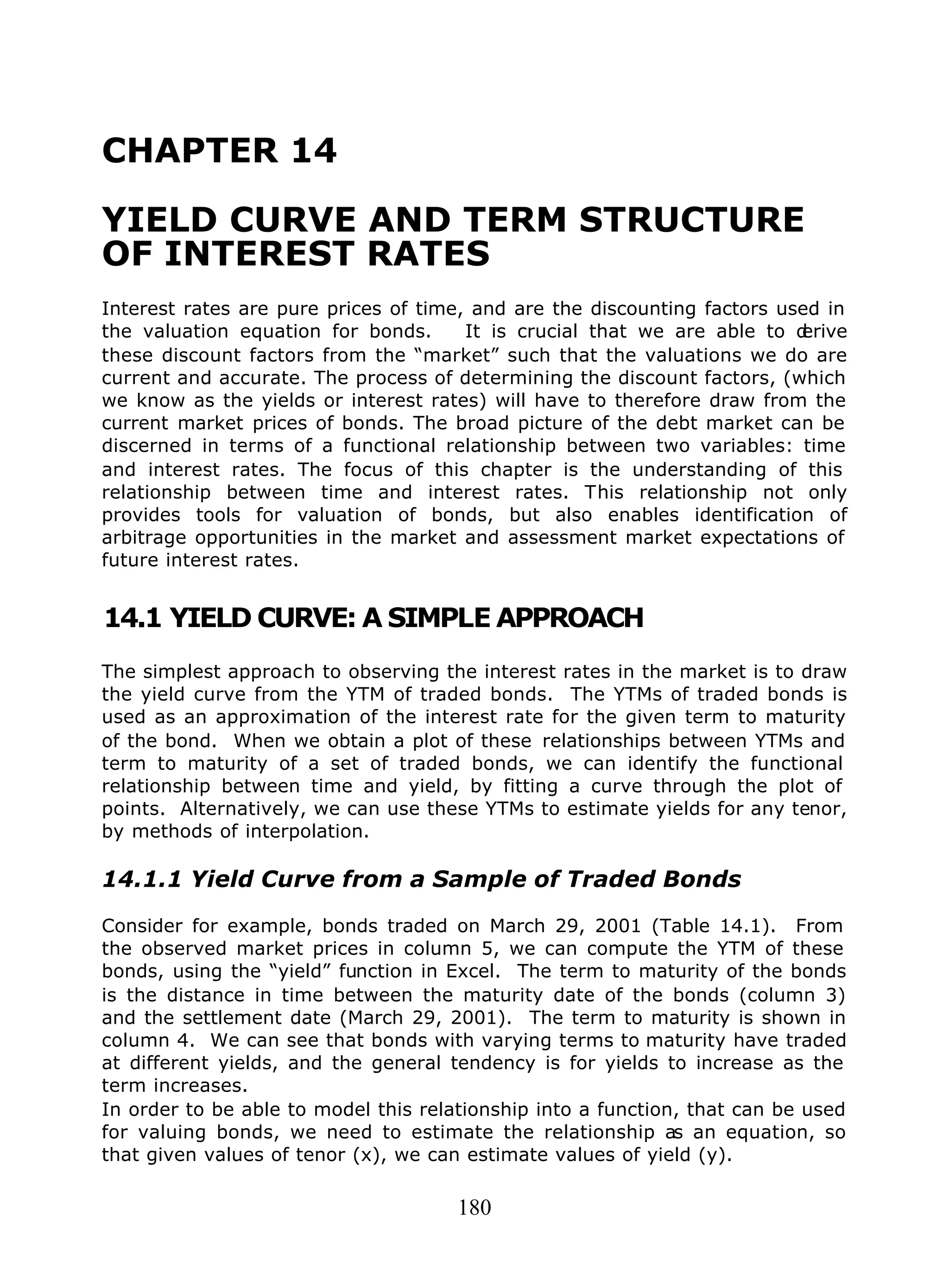 180
CHAPTER 14
YIELD CURVE AND TERM STRUCTURE
OF INTEREST RATES
Interest rates are pure prices of time, and are the discounting factors used in
the valuation equation for bonds. It is crucial that we are able to derive
these discount factors from the “market” such that the valuations we do are
current and accurate. The process of determining the discount factors, (which
we know as the yields or interest rates) will have to therefore draw from the
current market prices of bonds. The broad picture of the debt market can be
discerned in terms of a functional relationship between two variables: time
and interest rates. The focus of this chapter is the understanding of this
relationship between time and interest rates. This relationship not only
provides tools for valuation of bonds, but also enables identification of
arbitrage opportunities in the market and assessment market expectations of
future interest rates.
14.1 YIELD CURVE: A SIMPLE APPROACH
The simplest approach to observing the interest rates in the market is to draw
the yield curve from the YTM of traded bonds. The YTMs of traded bonds is
used as an approximation of the interest rate for the given term to maturity
of the bond. When we obtain a plot of these relationships between YTMs and
term to maturity of a set of traded bonds, we can identify the functional
relationship between time and yield, by fitting a curve through the plot of
points. Alternatively, we can use these YTMs to estimate yields for any tenor,
by methods of interpolation.
14.1.1 Yield Curve from a Sample of Traded Bonds
Consider for example, bonds traded on March 29, 2001 (Table 14.1). From
the observed market prices in column 5, we can compute the YTM of these
bonds, using the “yield” function in Excel. The term to maturity of the bonds
is the distance in time between the maturity date of the bonds (column 3)
and the settlement date (March 29, 2001). The term to maturity is shown in
column 4. We can see that bonds with varying terms to maturity have traded
at different yields, and the general tendency is for yields to increase as the
term increases.
In order to be able to model this relationship into a function, that can be used
for valuing bonds, we need to estimate the relationship as an equation, so
that given values of tenor (x), we can estimate values of yield (y).
 