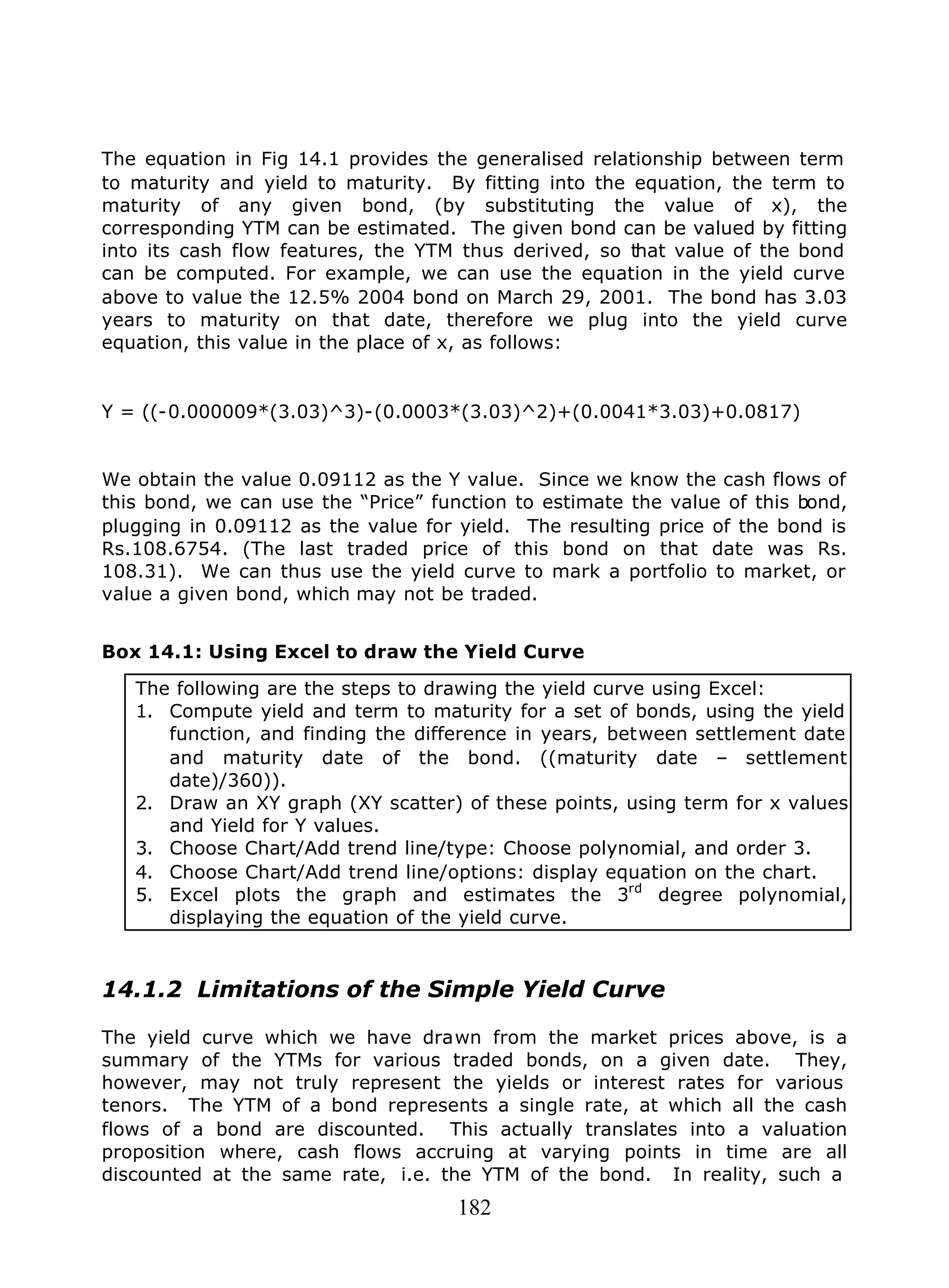 182
The equation in Fig 14.1 provides the generalised relationship between term
to maturity and yield to maturity. By fitting into the equation, the term to
maturity of any given bond, (by substituting the value of x), the
corresponding YTM can be estimated. The given bond can be valued by fitting
into its cash flow features, the YTM thus derived, so that value of the bond
can be computed. For example, we can use the equation in the yield curve
above to value the 12.5% 2004 bond on March 29, 2001. The bond has 3.03
years to maturity on that date, therefore we plug into the yield curve
equation, this value in the place of x, as follows:
Y = ((-0.000009*(3.03)^3)-(0.0003*(3.03)^2)+(0.0041*3.03)+0.0817)
We obtain the value 0.09112 as the Y value. Since we know the cash flows of
this bond, we can use the “Price” function to estimate the value of this bond,
plugging in 0.09112 as the value for yield. The resulting price of the bond is
Rs.108.6754. (The last traded price of this bond on that date was Rs.
108.31). We can thus use the yield curve to mark a portfolio to market, or
value a given bond, which may not be traded.
Box 14.1: Using Excel to draw the Yield Curve
The following are the steps to drawing the yield curve using Excel:
1. Compute yield and term to maturity for a set of bonds, using the yield
function, and finding the difference in years, between settlement date
and maturity date of the bond. ((maturity date – settlement
date)/360)).
2. Draw an XY graph (XY scatter) of these points, using term for x values
and Yield for Y values.
3. Choose Chart/Add trend line/type: Choose polynomial, and order 3.
4. Choose Chart/Add trend line/options: display equation on the chart.
5. Excel plots the graph and estimates the 3rd
degree polynomial,
displaying the equation of the yield curve.
14.1.2 Limitations of the Simple Yield Curve
The yield curve which we have drawn from the market prices above, is a
summary of the YTMs for various traded bonds, on a given date. They,
however, may not truly represent the yields or interest rates for various
tenors. The YTM of a bond represents a single rate, at which all the cash
flows of a bond are discounted. This actually translates into a valuation
proposition where, cash flows accruing at varying points in time are all
discounted at the same rate, i.e. the YTM of the bond. In reality, such a
 