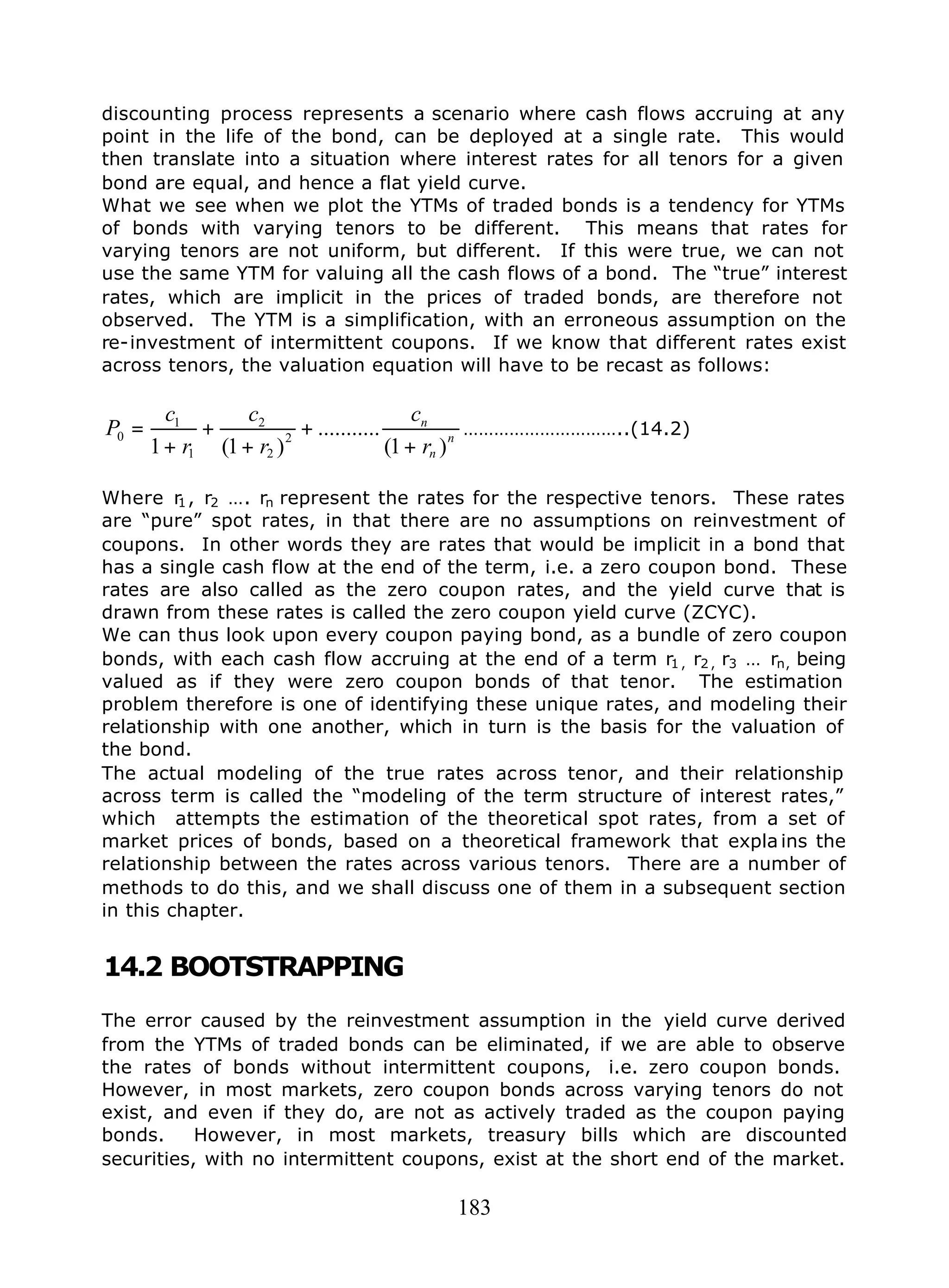 183
discounting process represents a scenario where cash flows accruing at any
point in the life of the bond, can be deployed at a single rate. This would
then translate into a situation where interest rates for all tenors for a given
bond are equal, and hence a flat yield curve.
What we see when we plot the YTMs of traded bonds is a tendency for YTMs
of bonds with varying tenors to be different. This means that rates for
varying tenors are not uniform, but different. If this were true, we can not
use the same YTM for valuing all the cash flows of a bond. The “true” interest
rates, which are implicit in the prices of traded bonds, are therefore not
observed. The YTM is a simplification, with an erroneous assumption on the
re-investment of intermittent coupons. If we know that different rates exist
across tenors, the valuation equation will have to be recast as follows:
n
n
n
r
c
r
c
r
c
P
)1(
...........
)1(1
2
2
2
1
1
0
+
+
+
+
+
= …………………………..(14.2)
Where r1, r2 …. rn represent the rates for the respective tenors. These rates
are “pure” spot rates, in that there are no assumptions on reinvestment of
coupons. In other words they are rates that would be implicit in a bond that
has a single cash flow at the end of the term, i.e. a zero coupon bond. These
rates are also called as the zero coupon rates, and the yield curve that is
drawn from these rates is called the zero coupon yield curve (ZCYC).
We can thus look upon every coupon paying bond, as a bundle of zero coupon
bonds, with each cash flow accruing at the end of a term r1 , r2 , r3 … rn, being
valued as if they were zero coupon bonds of that tenor. The estimation
problem therefore is one of identifying these unique rates, and modeling their
relationship with one another, which in turn is the basis for the valuation of
the bond.
The actual modeling of the true rates across tenor, and their relationship
across term is called the “modeling of the term structure of interest rates,”
which attempts the estimation of the theoretical spot rates, from a set of
market prices of bonds, based on a theoretical framework that expla ins the
relationship between the rates across various tenors. There are a number of
methods to do this, and we shall discuss one of them in a subsequent section
in this chapter.
14.2 BOOTSTRAPPING
The error caused by the reinvestment assumption in the yield curve derived
from the YTMs of traded bonds can be eliminated, if we are able to observe
the rates of bonds without intermittent coupons, i.e. zero coupon bonds.
However, in most markets, zero coupon bonds across varying tenors do not
exist, and even if they do, are not as actively traded as the coupon paying
bonds. However, in most markets, treasury bills which are discounted
securities, with no intermittent coupons, exist at the short end of the market.
 