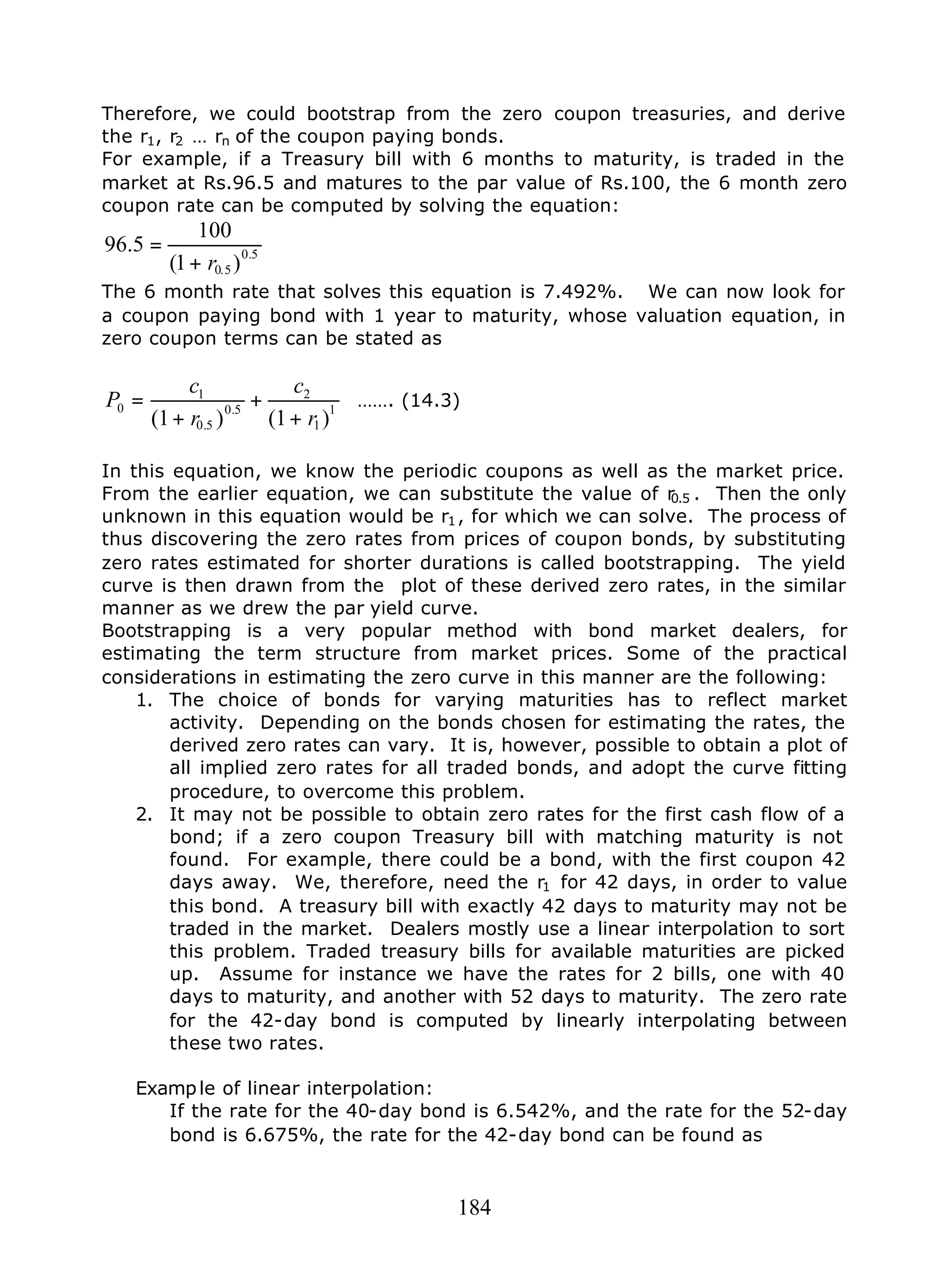 184
Therefore, we could bootstrap from the zero coupon treasuries, and derive
the r1, r2 … rn of the coupon paying bonds.
For example, if a Treasury bill with 6 months to maturity, is traded in the
market at Rs.96.5 and matures to the par value of Rs.100, the 6 month zero
coupon rate can be computed by solving the equation:
5.0
5.0 )1(
100
5.96
r+
=
The 6 month rate that solves this equation is 7.492%. We can now look for
a coupon paying bond with 1 year to maturity, whose valuation equation, in
zero coupon terms can be stated as
1
1
2
5.0
5.0
1
0
)1()1( r
c
r
c
P
+
+
+
= ……. (14.3)
In this equation, we know the periodic coupons as well as the market price.
From the earlier equation, we can substitute the value of r0.5 . Then the only
unknown in this equation would be r1, for which we can solve. The process of
thus discovering the zero rates from prices of coupon bonds, by substituting
zero rates estimated for shorter durations is called bootstrapping. The yield
curve is then drawn from the plot of these derived zero rates, in the similar
manner as we drew the par yield curve.
Bootstrapping is a very popular method with bond market dealers, for
estimating the term structure from market prices. Some of the practical
considerations in estimating the zero curve in this manner are the following:
1. The choice of bonds for varying maturities has to reflect market
activity. Depending on the bonds chosen for estimating the rates, the
derived zero rates can vary. It is, however, possible to obtain a plot of
all implied zero rates for all traded bonds, and adopt the curve fitting
procedure, to overcome this problem.
2. It may not be possible to obtain zero rates for the first cash flow of a
bond; if a zero coupon Treasury bill with matching maturity is not
found. For example, there could be a bond, with the first coupon 42
days away. We, therefore, need the r1 for 42 days, in order to value
this bond. A treasury bill with exactly 42 days to maturity may not be
traded in the market. Dealers mostly use a linear interpolation to sort
this problem. Traded treasury bills for available maturities are picked
up. Assume for instance we have the rates for 2 bills, one with 40
days to maturity, and another with 52 days to maturity. The zero rate
for the 42-day bond is computed by linearly interpolating between
these two rates.
Example of linear interpolation:
If the rate for the 40-day bond is 6.542%, and the rate for the 52-day
bond is 6.675%, the rate for the 42-day bond can be found as
 